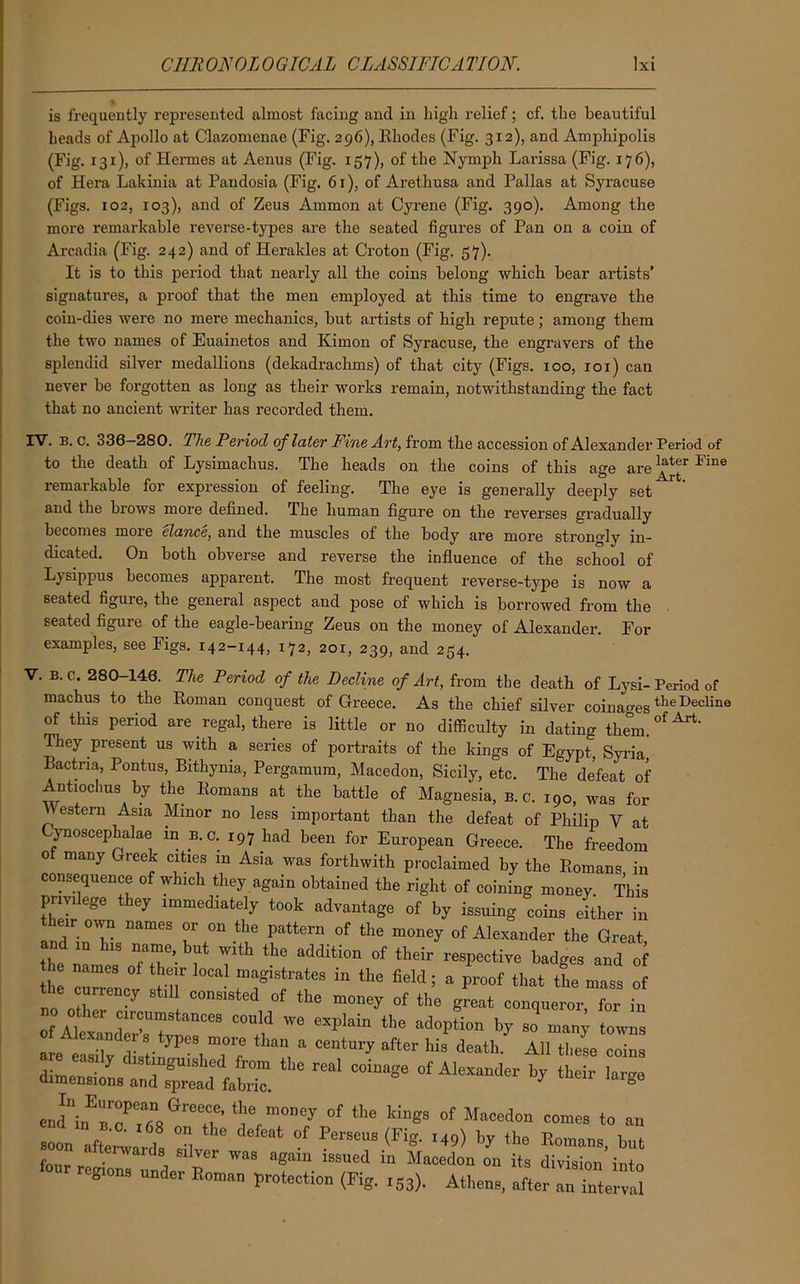 fl is frequently represented almost facing and in high relief; cf. the beautiful heads of Apollo at Clazomenae (Fig. 296), Rhodes (Fig. 312), and Amphipolis (Fig. 131), of Hermes at Aenus (Fig. 157), of the Nymph Larissa (Fig. 176), of Hera Lakinia at Pandosia (Fig. 6r), of Arethusa and Pallas at Syracuse (Figs. 102, 103), and of Zeus Ammon at Cyrene (Fig. 390). Among the more remarkable reverse-types are the seated figures of Pan on a coin of Arcadia (Fig. 242) and of Herakles at Croton (Fig. 57). It is to this period that nearly all the coins belong which bear artists’ signatures, a proof that the men eirqfloyed at this time to engrave the coin-dies were no mere mechanics, but artists of high repute; among them the two names of Euainetos and Kimon of Syracuse, the engravers of the splendid silver medallions (dekadrachms) of that city (Figs. 100, 101) can never be forgotten as long as their works remain, notwithstanding the fact that no ancient writer has recorded them. IV. b. c. 336 280. The Period of later Fine Art, from the accession of Alexander Period of to the death of Lysimaclius. The heads on the coins of this age are Fine remarkable for expression of feeling. The eye is generally deeply set and the brows more defined. The human figure on the reverses gradually becomes more elance, and the muscles of the body are more strongly in- dicated. On both obverse and reverse the influence of the school of L) sippus becomes apparent. The most frequent reverse-type is now a seated figure, the general aspect and pose of which is borrowed from the seated figure of the eagle-bearing Zeus on the money of Alexander. For examples, see Figs. 142-144, 172, 201, 239, and 254. V. B. c. 280 146. The Period of the Decline of Art, from the death of Lysi- Period of machus to the Roman conquest of Greece. As the chief silver coinagestlle Decline of this period are regal, there is little or no difficulty in dating tlmm.0^' They present us with a series of portraits of the kings of Egypt, Syria Bactna, Pontus, Bithynia, Pergamum, Macedon, Sicily, etc. The defeat of Antmclms by the Romans at the battle of Magnesia, b. c. 190, was for Western Asia Minor no less important than the defeat of Philip V at Cynoscephalae in B.c. 197 had been for European Greece. The freedom 0 many Greek cities in Asia was forthwith proclaimed by the Romans in consequence of which they again obtained the right of coining money This privilege they immediately took advantage of by issuing coins either in their own names or on the pattern of the money of Alexander the Great and in h,s name, but with the addition of their respective badges and of the names of their local magistrates in the held ; a proof that the mass of the currency still consisted of the money of the great conqueror for in of A°iter ',rf'“StaI1CeB °°ld «pl*in the adoption by so many towns anders types more than a century after his death. All these coins the reai — “ * ** £ endni„Err,af°aGree.t’ Cm°”°y °f 1110 ld”®s of Macedon comes to an In awards “s, ^ °f PerSea '«> * ** Emails, but four reCrC p T“ Ma“d<“ 011 its division into 8 der Roman protection (Fig. 153). Athens, after an interval