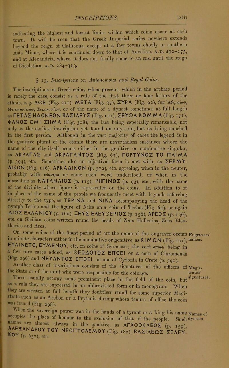 indicating the highest and lowest limits within which coins occur at each town. It will be seen that the Greek Imperial series nowhere extends beyond the reign of Gallienus, except at a few towns chiefly in southern Asia Minor, where it is continued down to that of Aurelian, A. D. 270-275, and at Alexandria, where it does not finally come to an end until the reign of Diocletian, A. D. 284-313. § 13. Inscriptions on Autonomous and Regal Coins. The inscriptions on Greek coins, when present, which in the archaic period is rarely the case, consist as a rule of the first three or four letters of the ethnic, e. g. AOE (Fig. 211), META (Fig. 37), ZYPA (Fig. 92), for 'Adqvaicov, Mera7ron-iV(<>i', ZvpaKocTiav, or of the name of a dynast sometimes at full length asTETAZHAONEON BAZIAEYZ (Fig. i2i),'zEYO A K0M M A (Fig. 171), <1>AN0Z EMI ZHMA (Fig. 308), the last being especially remarkable, not only as the earliest inscription yet found on any coin, but as being couched in the first person. Although iu the vast majority of cases the legend is in the genitive plural of the ethnic them are nevertheless instances where the name of the city itself occurs either in the genitive or nominative singular, as AKPATAZ and AKPATANTOZ (Fig. 67), l~OPTYNOZ TO TTAIMA (p. 394), etc. Sometimes also an adjectival form is met with, as ZEPMY- AIKON (Fig. 126), APKAAIKON (p. 372), etc. agreeing, when in the neuter, probably with vopurpa or some such word understood, or when in the masculine as KATANAIOZ (p. 115), PHTINOZ (p. 93), etc., with the name of the divinity whose figure is represented on the coins. In addition to or in place of the name of the people we frequently meet with legends referring directly to the type, as TEPINA and NIKA accompanying the head of the nymph Terina and the figure of Nike on a coin of Terina (Fig. 64), or again AIOZ EAAANlOY (p. 160), IEYZ EAEYOEPIOZ (p. 156), APEOZ (p. 136), etc. on Sicilian coins written round the heads of Zeus Hellenios, Zeus Eleu- therios and Ares. On some coins of the finest period of art the name of the engraver occurs Engravers’ in minute characters either in the nominative or genitive, as KI MAN (Fig. 101), names. EYAINETO, EYMENOY, etc. on coins of Syracuse; the verb inoiei being in a few lare cases added, as OEOAOTOZ ETTOEI on a coin of Clazomenae (Fig. 296) and NEYANTOZ ETTOEI on one of Cydonia in Crete (p. 391). Another class of inscriptions consists of the signatures of the officers ofMagis- the State or of the mint who were responsible for the coinage. trates’ These usually occupy some prominent place in the field of the coin, but signatures, as a rule they are expressed in an abbreviated form or in monogram. When t ey are written at full length they doubtless stand for some superior Magi- strate such as an Archon or a Prytanis during whose tenure of office the coin was issued (Fig. 298). When the sovereign power was in the hands of a tyrant or a king his name Names of occupies the place of honour to the exclusion of that of the people. Such dynasts, names are almost always in the genitive, as ATAOOKAEOZ (p. ie0) AAEIANAPOY TOY NEOnTOAEMOY (Fig. ,82), BASIAEOS SEAEY- KOY (p. 637), etc.