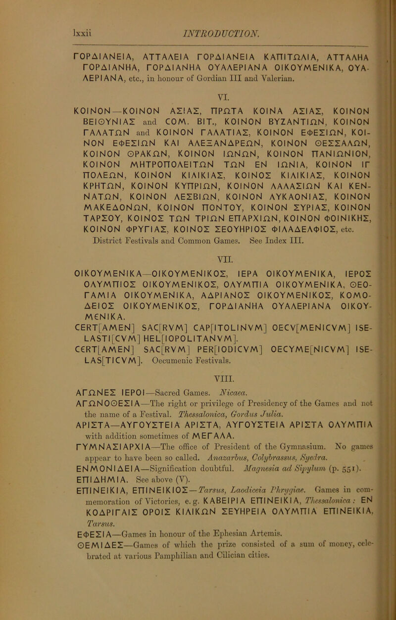 rOPAIANEIA, ATT AAEIA TOPAIANEIA KATTITHAIA, ATTAAHA TOPAIANHA, TOPAIANHA OYAAEPI AN A OIKOYMENlKA, OYA- AEPI ANA, etc., in honour of Gordian III and Valerian. VI. KOINON—KOINON AZIAZ, TTPHTA KOINA AZIAZ, KOINON BEIOYNIAZ and COM. BIT., KOINON BYZANTIDN, KOINON rAAATnN and KOINON TAAATIAZ, KOINON EOEZIHN, KOI- NON E<t>EZI.QN KAI AAEZANAPEnN, KOINON OEZZAADN, KOINON OPAKflN, KOINON IHNnN, KOINON TTANIDNION, KOINON MHTPOnOAEITHN TUN EN IHNlA, KOINON IT TTOAEflN, KOINON KIAIKIAZ, KOINOZ KIAIKIAZ, KOINON KPHTHN, KOINON KYT7PIDN, KOINON AAAAZIHN KAI KEN- NATDN, KOINON AEZBIHN, KOINON AYKAONIAZ, KOINON MAKEAONnN, KOINON nONTOY, KOINON ZYPIAZ, KOINON TAPZOY, KOINOZ TUN TPI.QN ETTAPXinN, KOINON OOINIKHZ, KOINON (DPYriAZ, KOINOZ ZEOYHPIOZ OIAAAEAOIOZ, etc. District Festivals and Common Games. See Index III. VII. OIKOYMENlKA—OIKOYMENIKOZ, IEPA OIKOYMENlKA, IEPOZ OAYMT7IOZ OIKOYMENIKOZ, OAYMTTIA OIKOYMENlKA, OEO- r AMI A OIKOYMENlKA, AAPIANOZ OIKOYMENIKOZ, KOMO- AEIOZ OIKOYMENIKOZ, TOPAIANHA OYAAEPI AN A OIKOY- MCNIKA. CERT[AMEN] SAC[RVM] CAP[ITOLI N VM] OECV[MENlCVM] ISE- LASTI[CVM] HEL[IOPOLITANVM]. CCRT[AMEN] SAC[RVM] PER[IODICVM] OECYME[NlCVM] ISE- LAS[TICVM]. Oecumenic Festivals. VIII. ATflNEZ IEPOI—Sacred Games. Nicaeci. ATDNOOEZIA—The right or privilege of Presidency of the Games and not the name of a Festival. Thessalonica, Gordus Julia. APIZTA—AYTOYZTEI A APIZTA, AYTOYZTEIA APIZTA OAYMTTI A with addition sometimes of MET AAA. TYM N AZI APXI A—The office of President of the Gymnasium. No games appear to have been so called. Anazarbus, Colybrassus, Syedra. E N M 0 NI A EIA—Signification doubtful. Magnesia ad Sij>ylum (p. 551). ETTIAHMIA. See above (V). ETTINEI KI A, ETTINEIKIOZ — Tarsus, Laodiceia Phrygian. Games in com- memoration of Victories, e. g. KABEIPIA ETT IN EIKI A, Thessalonica: EN KOAPITAIZ OPOIZ KIAIKHN ZEYHPEIA OAYMTTI A ETTINEIKI A, Tarsus. E<1>EZI A—Games in honour of the Ephesian Artemis. OEMIAEZ—Games of which the prize consisted of a sum of money, cele- brated at various Pamphilian and Cilician cities.