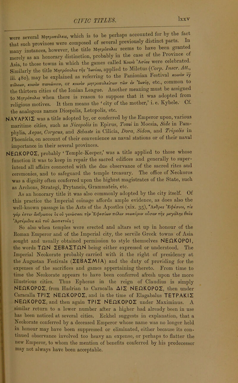 CIVIC TITLES. were several M^rpo*6\*is, which is to be perhaps accounted for by the fact that such provinces were composed of several previously distinct parts, in many instances, however, the title MryrpoVoXis seems to have been gran e merely as an honorary distinction, probably in the case of the Province of Asia, to those towns in which the games called Koivd 'Ao-ias were celebrated. Similarly the title MjjrporroXir rfs 'lavias, applied to Miletus (Corp. Inscr. Att^ iii. 480), may be explained as referring to the Panionian Festival koiv'ov iy ■noXeav, kolvov naviauiov, or koiv'ov pr)Tpono\eiTCov rcbv iv Icovia, etc., common to the thirteen cities of the Ionian League. Another meaning must be assigned to Mfjrpo7roXis when there is reason to suppose that it was adopted fiom religious motives. It then means the * city of the mother,’ i. e. Kybele. Cf. the analogous names Diospolis, Letopolis, etc. |s| AY APX1Z was a title adopted by, or conferred by the Emperor upon, various maritime cities, such as Nicopolis in Epirus, Tomi in Moesia, Side in Pam- phylia, Aegae, Corycus, and Sebaste in Cilicia, Bora, Sidon, and Tripolis in Phoenicia, 011 account of their convenience as naval stations or of their naval importance in their several provinces. NEGKOPOZ, probably ‘ Temple-Keeper,’ was a title applied to those whose function it was to keep in repair the sacred edifices and generally to super- intend all affairs connected with the due observance of the sacred rites and ceremonies, and to safeguard the temple treasury. The office of Neokoros was a dignity often conferred upon the highest magistrates of the State, such as Archons, Strategi, Prytaneis, Grammateis, etc. As an honorary title it was also commonly adopted by the city itself. Of this practice the Imperial coinage affords ample evidence, as does also the well-known passage in the Acts of the Apostles (xix. 35), LVi'Spes ’E^eVtot, ris yap ianv dvdpcoTros os ov yivaaKei ttiv'E^otlcov n6\iv vecoKopov ovcrav rrjs peyd\T]s deas 'Aprepibos Kai rov AtorreroGs' ; So also when temples were erected and altars set up in honour of the Eoman Emperor and of the Imperial city, the servile Greek towns of Asia sought and usually obtained permission to style themselves NEGKOPOI, the words TON ZEBAZTGN being either expressed or understood. The Imperial Neokorate probably carried with it the right of presidency at the Augustan Festivals (ZEBAZMIA) and the duty of providing for the expenses of the sacrifices and games appertaining thereto. From time to time the Neokorate appears to have been conferred afresh upon the more illustrious cities. Thus Ephesus in the reign of Claudius is simply NEGKOPOZ, from Hadrian to Caracalla AIZ NEGKOPOZ, then under Caracalla TPIZ NEGKOPOZ, and in the time of Elagabalus TETPAKIZ NEGKOPOZ, and then again TPIZ NEGKOPOZ under Maximinus. A similar return to a lower number after a higher had already been in use has been noticed at several cities. Eckhel suggests in explanation, that a Neokorate conferred by a deceased Emperor whose name was no longer held in honour may have been suppressed or eliminated, either because its con- tinued observance involved too heavy an expense, or perhaps to flatter the new Emperor, to whom the mention of benefits conferred by his predecessor may not always have been acceptable.