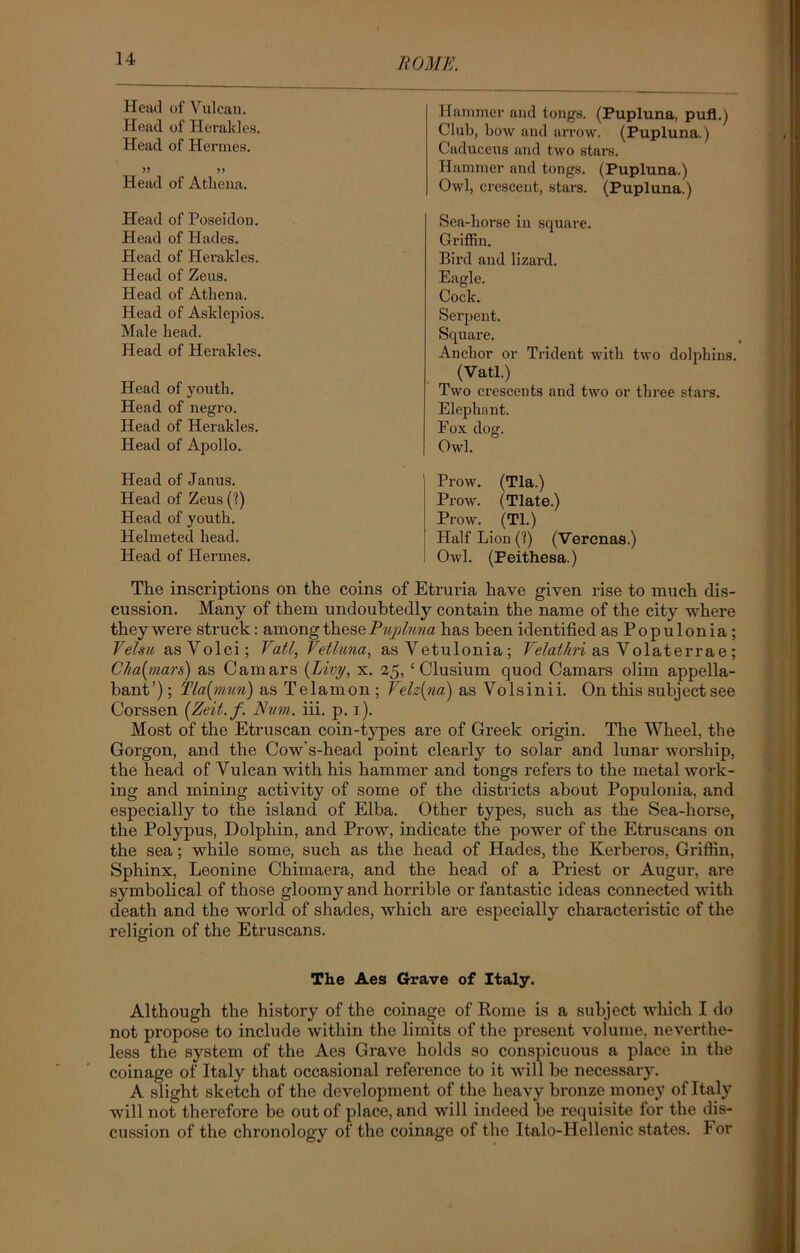 Head of Yu lean. Head of Herakles. Head of Hermes. >5 >> Head of Athena. Hammer and tongs. (Pupluna, pufl.) Club, how and arrow. (Pupluna.) Caduceus and two stars. Hammer and tongs. (Pupluna.) Owl, crescent, stars. (Pupluna.) Head of Poseidon. Head of Hades. Head of Herakles. Head of Zeus. Head of Athena. Head of Asklepios. Male head. Head of Herakles. Head of youth. Head of negro. Head of Herakles. Head of Apollo. Sea-horse in square. Griffin. Bird and lizard. Eagle. Cock. Serpent. Square. Anchor or Trident with two dolphins. (Vatl.) Two crescents and two or three stars. Elephant. Fox dog. Owl. Head of Janus. Head of Zeus (1) Head of youth. Helmeted head. Head of Hermes, Prow. (Tla.) Prow. (Tlate.) Prow. (Tl.) Half Lion (V) (Vercnas.) Owl. (Peithesa.) The inscriptions on the coins of Etruria have given rise to much dis- cussion. Many of them undoubtedly contain the name of the city where they were struck: among these Pupluna has been identified asPopulonia; Velsu asVolci; Vatl, Vetluna, asVetulonia; Velathri as Volaterrae; Cha(mar&) as Camars {Livy, x. 25, c Clusium quod Camars olim appella- bant’); Tla{mun) as Telamon; Velz{na) as Volsinii. On this subject see Corssen {Zeit.f. Hum. iii. p. 1). Most of the Etruscan coin-types are of Greek origin. The Wheel, the Gorgon, and the Cow’s-head point clearly to solar and lunar worship, the head of Vulcan with his hammer and tongs refers to the metal work- ing and mining activity of some of the districts about Populonia, and especially to the island of Elba. Other types, such as the Sea-hox-se, the Polypus, Dolphin, and Prow, indicate the power of the Etruscans on the sea; while some, such as the head of Hades, the Kerberos, Griffin, Sphinx, Leonine Chimaera, and the head of a Priest or Augur, are symbolical of those gloomy and horrible or fantastic ideas connected with death and the world of shades, which are especially characteristic of the religion of the Etruscans. O The Aes Grave of Italy. Although the history of the coinage of Rome is a subject which I do not propose to include within the limits of the present volume, neverthe- less the system of the Aes Grave holds so conspicuous a place in the coinage of Italy that occasional reference to it will be necessary. A slight sketch of the development of the heavy bronze money of Italy will not therefore be out of place, and will indeed be requisite for the dis- cussion of the chronology of the coinage of the Italo-Hellenic states. I or