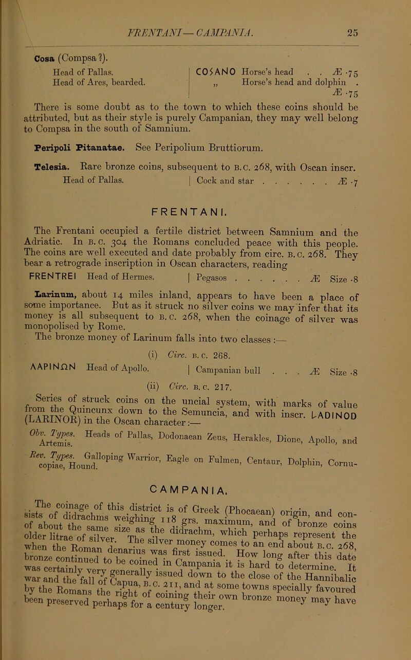 Cosa (Compsa?). Head of Pallas. CO$ANO Horse’s head . . -75 Head of Ares, bearded. „ Horse’s head and dolphin . N .75 There is some doubt as to the town to which these coins should be attributed, but as their style is purely Campanian, they may well belong to Compsa in the south of Samnium. Peripoli Pitanatae. See Peripolium Bruttiorum. Telesia. Rare bronze coins, subsequent to B.C. 268, with Oscan inscr. Head of Pallas. | Cock and star N • 7 FRENTANI. The Frentani occupied a fertile district between Samnium and the Adriatic. In b. c. 304 the Romans concluded peace with this people. The coins are well executed and date probably from circ. B.C. 268. They bear a retrograde inscription in Oscan characters, reading FRENTREI Head of Hermes. | Pegasos JE Size-8 Larinum, about 14 miles inland, appears to have been a place of some importance. But as it struck no silver coins we may infer that its money is all subsequent to b. c. 268, when the coinage of silver was monopolised by Rome. The bronze money of Larinum falls into two classes : (i) Circ. b. c. 268. AAPINflN Head of Apollo. | Campanian bull . . . HC Size-8 (ii) Circ. b.c. 217. Series of struck coins on the uncial system, with marks of value cTpTAYm\UnCfinXn0Wn f° the Semuncia> and with inscr. UADI NOD (kAxfiJN(JR) m the Oscan character:— 0 ArfeSr H“<iS 0f PaIlaS' Ze,,s' HmU«, Dione, Apollo, and ^TrHouS1^”® W,“™r’ E“gie ° Dolphin, Cornu- CAMPANIA. Gl'eek -(Ph0Cae“) ««- of ahnn+ weighing 118 grs. maximum, and of bronze coins ™ SrtSty ve ‘° be CT^n H STariTo determine bL preserTOd3 perhaps for°a ceXf h™26 Have