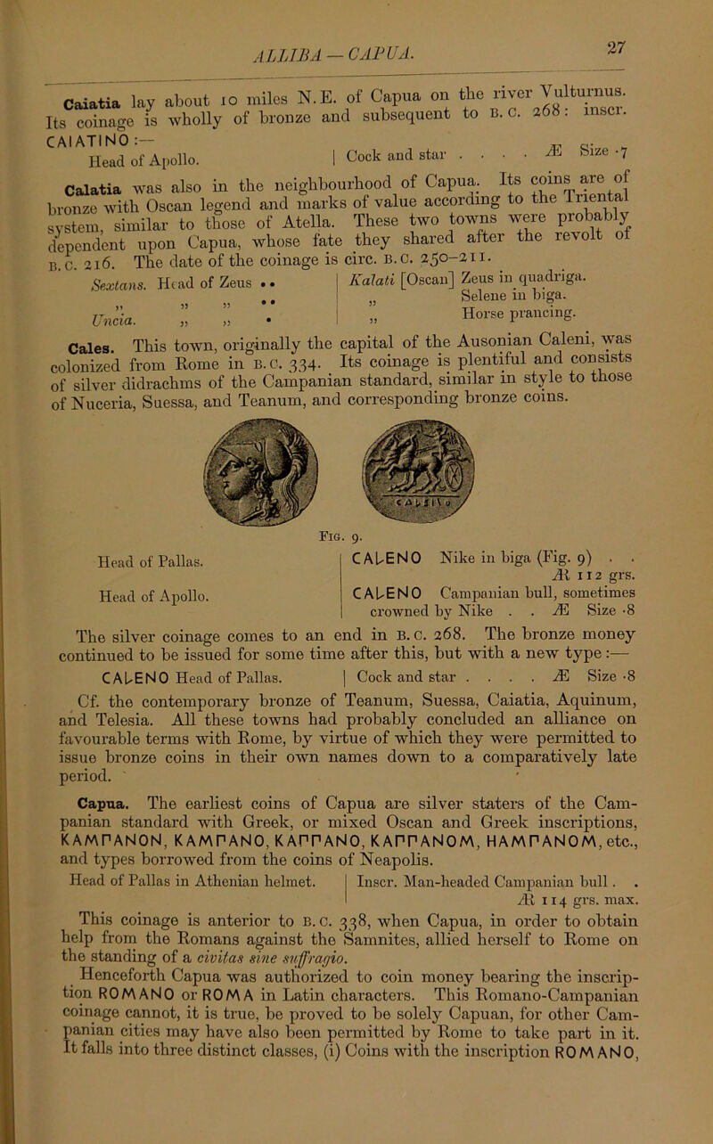 ALLTBA — CAPUA. Caiatia lay about .0 miles N.E. of Capua on the river Vultumus. Its coinage is wholly of bronze and subsequent to B. c. 268: mscr. Head of Apollo. | Cock and star . ... JR Size .7 Caiatia was also in the neighbourhood of Capua. Its corns are of bronze with Oscan legend and marks of value according to the liiental system similar to those of Atella. These two towns were probably dependent upon Capua, whose fate they shared after the revolt of b.c. 216. The date of the coinage is circ. b.c. 250-21 i. Sextans. Head of Zeus >1 Uncia. Kalati [Oscan] Zeus in quadriga. Selene in biga. Horse prancing. Cales. This town, originally the capital of the Ausonian Caleni, was colonized from Home in b.c. 334. Its coinage is plentiful and consists of silver didrachms of the Campanian standard, similar m style to those of Nuceria, Suessa, and Teanum, and corresponding bronze coins. Fig. 9. Head of Pallas. CAUENO Nike in biga (Fig. 9) . . At 112 grs. Head of Apollo. CAUENO Campanian bull, sometimes crowned by Nike . . JR Size -8 The silver coinage comes to an end in B.c. 268. The bronze money continued to be issued for some time after this, but with a new type:— C AUENO Head of Pallas. | Cock and star . ... JR Size-8 Cf. the contemporary bronze of Teanum, Suessa, Caiatia, Aquinum, and Telesia. All these towns had probably concluded an alliance on favourable terms with Rome, by virtue of which they were permitted to issue bronze coins in their own names down to a comparatively late period. Capua. The earliest coins of Capua are silver staters of the Cam- panian standard with Greek, or mixed Oscan and Greek inscriptions, KAMPANON, KAMPANO, KAPPANO, KAPPANOM, HAMPANOM, etc., and types borrowed from the coins of Neapolis. Head of Pallas in Athenian helmet. Inscr. Man-beaded Campanian bull. At 114 grs. max. This coinage is anterior to B.c. 338, when Capua, in order to obtain help from the Romans against the Samnites, allied herself to Rome on the standing of a civitas sine suffrarjio. Henceforth Capua was authorized to coin money bearing the inscrip- tion ROMANO or ROMA in Latin characters. This Romano-Campanian coinage cannot, it is true, be proved to be solely Capuan, for other Cam- panian cities may have also been permitted by Rome to take part in it. It falls into three distinct classes, (i) Coins with the inscription ROMANO,