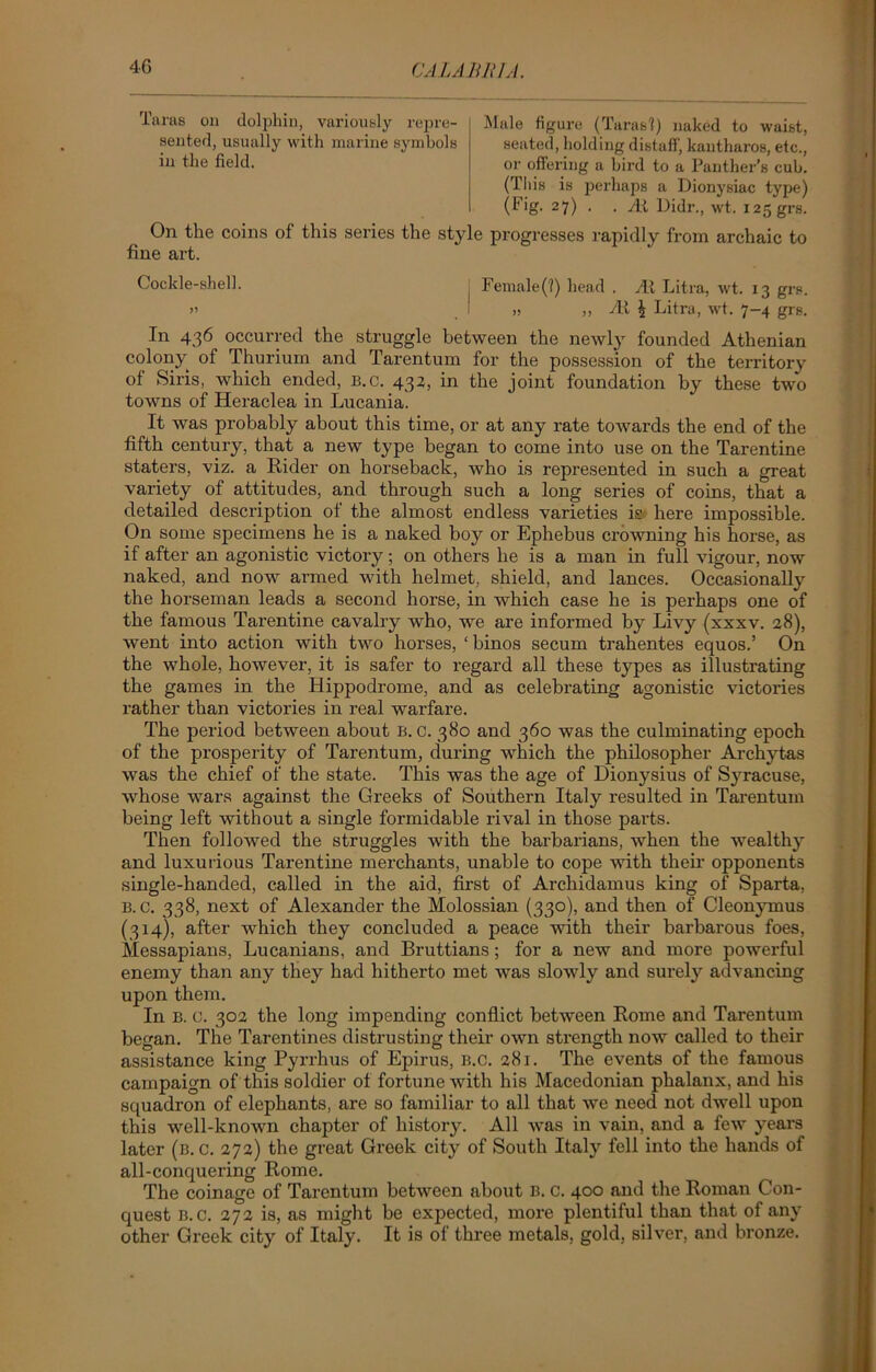Taras on dolphin, variously repre- sented, usually with marine symbols in the field. Male figure (Taras'?) naked to waist, seated, holding distaff, kantlmros, etc., or offering a bird to a Panther’s cub. (This is perhaps a Dionysiac type) (Fig. 27) . . At Didr., wt. 125 grs. On the coins of this series the style progresses rapidly from archaic to fine art. Cockle-shell. ' Female(?) head . At Litra, wt. 13 grs. » I » ,, At i Litra, wt. 7-4 grs. In 436 occurred the struggle between the newly founded Athenian colony of Thurium and Tarentum for the possession of the territory of Siris, which ended, b.c. 432, in the joint foundation by these two towns of Heraclea in Lucania. It was probably about this time, or at any rate towards the end of the fifth century, that a new type began to come into use on the Tarentine staters, viz. a Rider on horseback, who is represented in such a great variety of attitudes, and through such a long series of coins, that a detailed description of the almost endless varieties is here impossible. On some specimens he is a naked boy or Ephebus crowning his horse, as if after an agonistic victory; on others he is a man in full vigour, now naked, and now armed with helmet, shield, and lances. Occasionally the horseman leads a second horse, in which case he is perhaps one of the famous Tarentine cavalry who, we are informed by Livy (xxxv. 28), went into action with two horses, ‘binos secum trahentes equos.’ On the whole, however, it is safer to regard all these types as illustrating the games in the Hippodrome, and as celebrating agonistic victories rather than victories in real warfare. The period between about B. c. 380 and 360 was the culminating epoch of the prosperity of Tarentum, during which the philosopher Archytas was the chief of the state. This was the age of Dionysius of Syracuse, whose wars against the Greeks of Southern Italy resulted in Tarentum being left without a single formidable rival in those parts. Then followed the struggles with the barbarians, when the wealthy and luxurious Tarentine merchants, unable to cope with their opponents single-handed, called in the aid, first of Archidamus king of Sparta, B.c. 338, next of Alexander the Molossian (330), and then of Cleonymus (314), after which they concluded a peace with their barbarous foes, Messapians, Lucanians, and Bruttians; for a new and more powerful enemy than any they had hitherto met was slowly and surely advancing upon them. In B. c. 30a the long impending conflict between Rome and Tarentum began. The Tarentines distrusting their own strength now called to their assistance king Pyrrhus of Epirus, b.c. 281. The events of the famous campaign of this soldier of fortune with his Macedonian phalanx, and his squadron of elephants, are so familiar to all that we need not dwell upon this well-known chapter of history. All was in vain, and a few years later (b.c. 272) the great Greek city of South Italy fell into the hands of all-conquering Rome. The coinage of Tarentum between about B. C. 400 and the Roman Con- quest B.c. 272 is, as might be expected, more plentiful than that of any other Greek city of Italy. It is of three metals, gold, silver, and bronze.