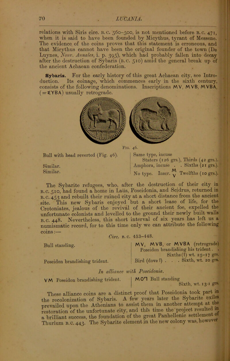 relations with Siris circ. B. c. 560-500, is not mentioned before B. c. 471, when it is said to have been founded by Micythus, tyrant of Messene. The evidence of the coins proves that this statement is erroneous, and that Micythus cannot have been the original founder of the town (De Luynes, Nonv. Aunales, i. p. 395), which had probably fallen into decay after the destruction of Sybaris (b. c. 510) amid the general break up of the ancient Achaean confederation. Sybaris. For the early history of this great Achaean city, see Intro- duction. Its coinage, which commences early in the sixth century, consists of the following denominations. Inscriptions MV. M VB, MVBA, ( = £YBA) usually retrograde. Fig. 46. Bull with head reverted (Fig. 46). Similar. Similar. Same type, incuse Staters (126 grs.), Thirds (42 grs.). Amphora, incuse . . Sixths (21 grs.). M No type. Inscr. y Twelfths (10 grs.). The Sybarite refugees, who, after the destruction of their city in B. C. 510, had found a home in Laiis, Poseidonia, and Scidrus, returned in B. C. 453 and rebuilt their ruined city at a short distance from the ancient site. This new Sybaris enjoyed but a short lease of life, for the Crotoniates, jealous of the revival of their ancient foe, expelled the unfortunate colonists and levelled to the ground their newly built walls B. c. 448. Nevertheless, this short interval of six years has left us a numismatic record, for to this time only we can attribute the following coins:— Circ. B. C. 453-448. Bull standing. MV, MVB, or MVBA (retrograde) Poseidon brandishing his trident. . Sixths (1) wt. 25-17 grs. Poseidon brandishing trident. Bird (dove 1) . . . Sixth, wt. 20 grs. In alliance with Poseidonia. VM Poseidon brandishing trident. M01 Bull standing Sixth, wt. 13-1 gr®- These alliance coins are a distinct proof that Poseidonia took part in the recolonization of Sybaris. A few years later the Sybarite exiles prevailed upon the Athenians to assist them in another attempt at the restoration of the unfortunate city, and this time the project resulted m a brilliant success, the foundation of the great Panhellemc settlement 01 Thurium b.c. 443. The Sybarite element in the new colony was, however