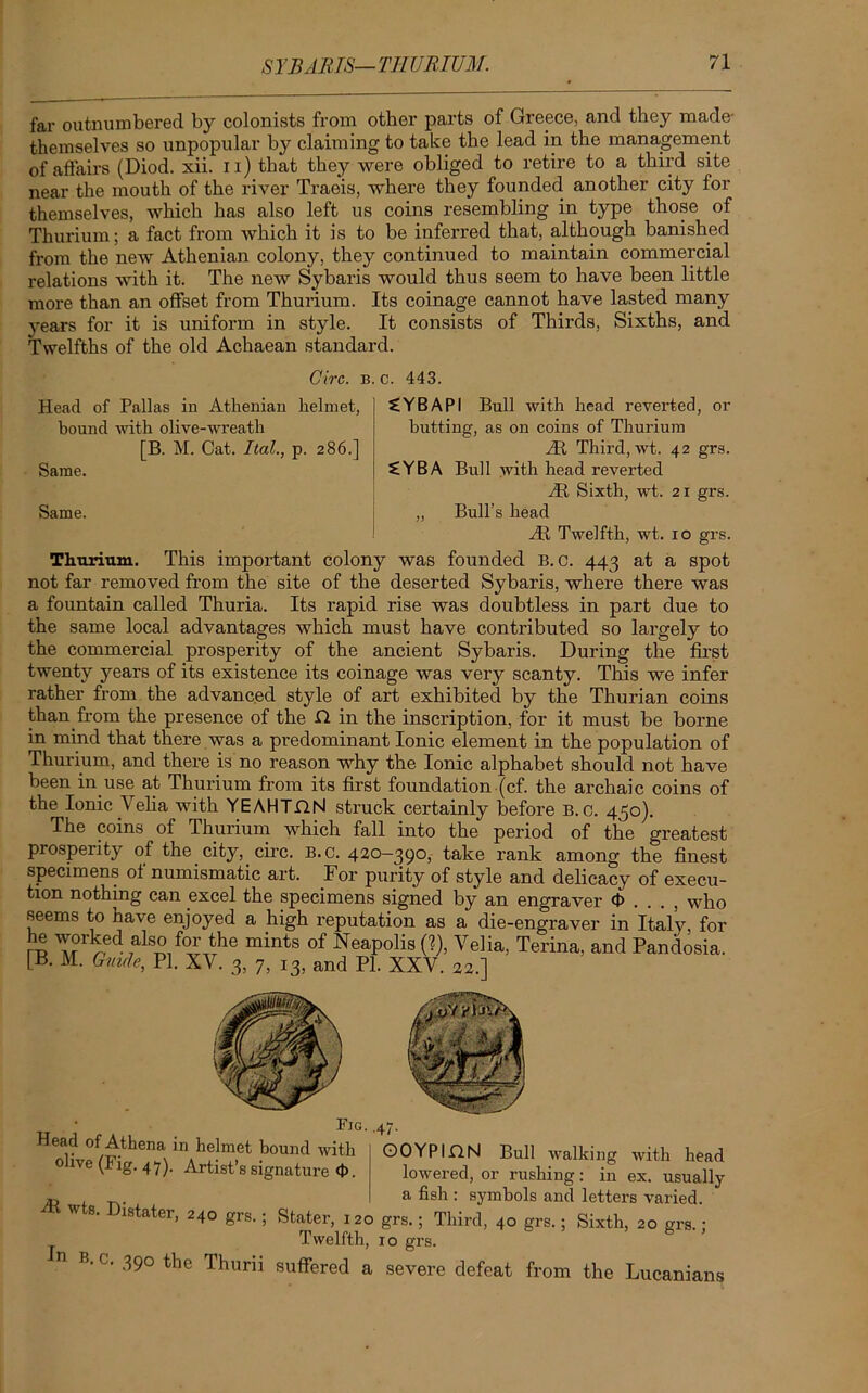 far outnumbered by colonists from other parts of Greece, and they made- themselves so unpopular b} claiming to take the lead in the management of affairs (Diod. xii. n) that they were obliged to retire to a third site near the mouth of the river Traeis, where they founded another city for themselves, which has also left us coins resembling in type those of Thurium; a fact from which it is to be inferred that, although banished from the new Athenian colony, they continued to maintain commercial relations with it. The new Sybaris would thus seem to have been little more than an offset from Thurium. Its coinage cannot have lasted many years for it is uniform in style. It consists of Thirds, Sixths, and Twelfths of the old Achaean standard. Circ. Head of Pallas in Athenian helmet, bound with olive-wreath [B. M. Cat. Ital., p. 286.] Same. Same. B. c. 443. £YBAPI Bull with head reverted, or butting, as on coins of Thurium At Third, wt. 42 grs. 2YBA Bull with head reverted At Sixth, wt. 21 grs. „ Bull’s head At Twelfth, wt. 10 grs. Thurium. This important colony was founded B. 0. 443 at a spot not far removed from the site of the deserted Sybaris, where there was a fountain called Thuria. Its rapid rise was doubtless in part due to the same local advantages which must have contributed so largely to the commercial prosperity of the ancient Sybaris. During the first twenty years of its existence its coinage was very scanty. This we infer rather from the advanced style of art exhibited by the Thurian coins than from the presence of the Cl in the inscription, for it must be borne in mind that there was a predominant Ionic element in the population of Thurium, and there is no reason why the Ionic alphabet should not have been in use at Thurium from its first foundation (cf. the archaic coins of the Ionic Velia with YEAHT.QN struck certainly before B. c. 450). The coins of Thurium which fall into the period of the greatest prosperity of the city, circ. B.c. 420-390, take rank among the finest specimens of numismatic art. For purity of style and delicacy of execu- tion nothing can excel the specimens signed by an engraver <t> . . . , who seems to have enjoyed a high reputation as a die-engraver in Italy, for he worked also for the mints of Neapolis (?), Velia, Terina, and Pandosia. [B. M. Guide, PI. XV. 3, 7, 13, and PI. XXV. 22.] Head of Athena in helmet bound with olive (Fig. 47). Artist’s signature 4>. Fig. .47. OOYPinN Bull walking with head lowered, or rushing: in ex. usually m . a fish: symbols and letters varied. * I)lstater- 24° grs.; Stater, 120 grs.; Third, 40 grs.; Sixth, 20 grs. : Twelfth, 10 grs. n B- c. 390 the Thurii suffered a severe defeat from the Lucanians