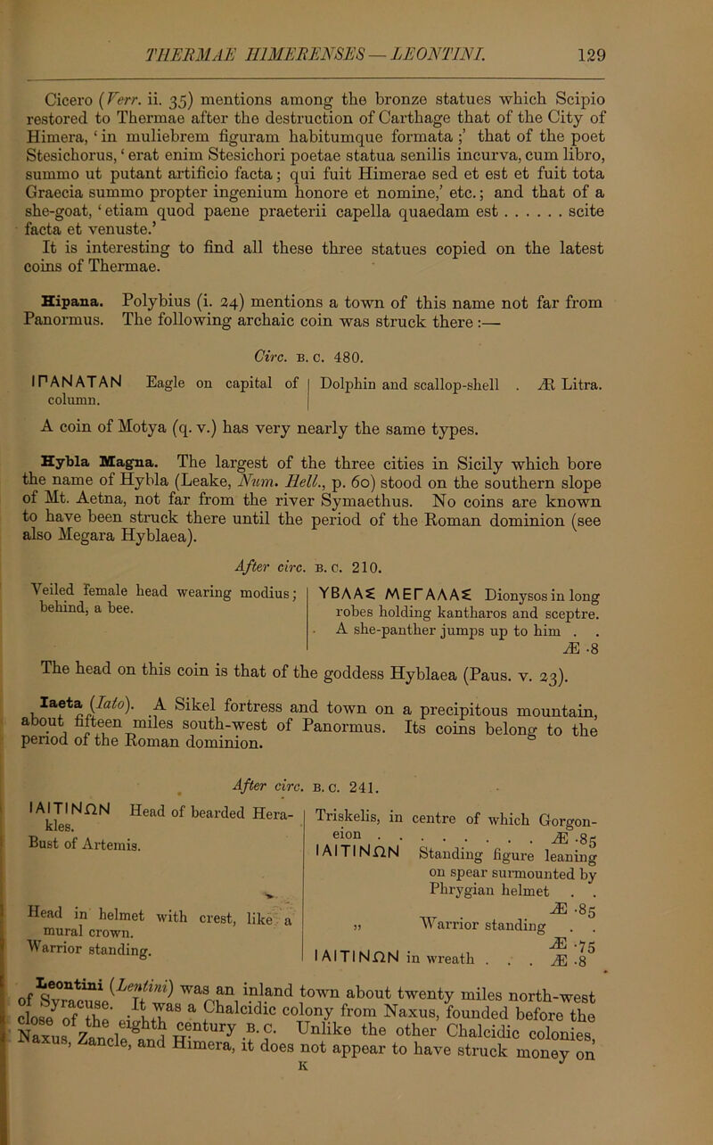 Cicero (Verr. ii. 35) mentions among the bronze statues which Scipio restored to Thermae after the destruction of Carthage that of the City of Himera, ‘ in muliebrem figuram habitumque formata that of the poet Stesichorus, ‘ erat enim Stesichori poetae statua senilis incurva, cum libro, summo ut putant artificio facta; qui fuit Himerae sed et est et fuit tota Graecia summo propter ingenium honore et nomine,’ etc.; and that of a she-goat, ‘ etiam quod paene praeterii capella quaedam est scite facta et venuste.’ It is interesting to find all these three statues copied on the latest coins of Thermae. Hipana. Polybius (i. 24) mentions a town of this name not far from Panormus. The following archaic coin was struck there :— Give. b. c. 480. I PAN AT AN Eagle on capital of | Dolphin and scallop-shell . At Litra. column. A coin of Motya (q. v.) has very nearly the same types. Hybla Magna. The largest of the three cities in Sicily which bore the name of Hybla (Leake, Num. Hell., p. 60) stood on the southern slope of Ht. Aetna, not far from the river Symaethus. No coins are known to have been struck there until the period of the Roman dominion (see also Megara Hyblaea). After circ. b. c. 210. Veiled female head wearing modius; behind, a bee. YBAAS METAAAC Dionysos in long robes holding kantharos and sceptre. A she-panther jumps up to him . AH -8 The head on this coin is that of the goddess Hyblaea (Paus. v. 23). Iaeta(/^)- A Sikel fortress and town on a precipitous mountain, about fifteen miles south-west of Panormus. Its coins belong to the period of the Roman dominion. I AITINnN kies. Bust of Artemis After circ. b. c. 241 Head of bearded Hera- Head in helmet with crest, like a mural crown. Warrior standing. Triskelis, in centre of which Gorgon- eion AS -85 IAITIN.QN Standing figure leaning on spear surmounted by Phrygian helmet . . JE -85 j) Warrior standing M .7* I AI Tl NflN in wreath . . . /R .ft ofSv^T/^ Wr, in,land f01™ about twec*y miles north-west clos/nf the - L a Phalcidl<; colony from Naxus, founded before the Naxus zAb g ^-ntUry-aC- Unlike the other Chalcidic colonies flaxus, Zanele, and Hrmera, rt does not appear to have struck money on