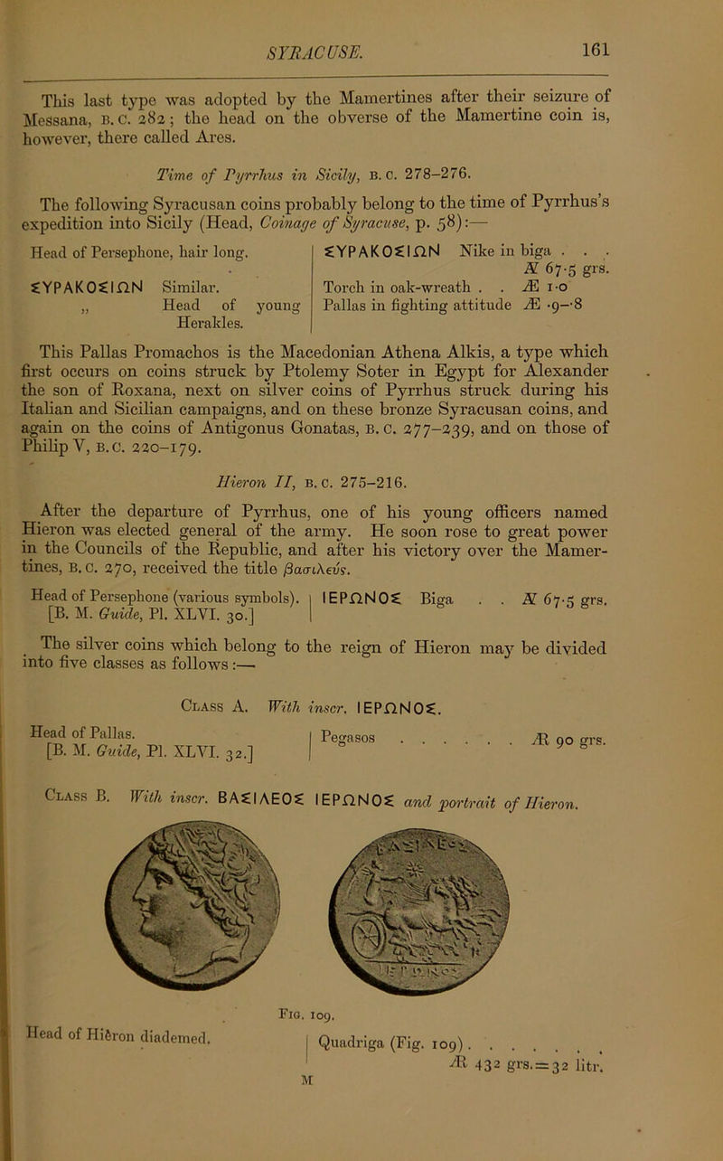 This last type was adopted by the Mamertines after their seizure of Messana, b. c. 282; the head on the obverse of the Mamei’tino coin is, however, there called Ares. Time of Pyrrhus in Sicily, B. C. 278-276. The following Syracusan coins probably belong to the time of Pyrrhus’s expedition into Sicily (Head, Coinage of Syracuse, p. 58):— Head of Persephone, hair long. SYPAKOSIHN Similar. „ Head of young Heraldes. SYPAKOCinN Nike in biga . . . K 67-5 grs. Torch in oak-wreath . . M 10 Pallas in fighting attitude iE -9--8 This Pallas Promachos is the Macedonian Athena Alkis, a type which first occurs on coins struck by Ptolemy Soter in Egypt for Alexander the son of Roxana, next on silver coins of Pyrrhus struck during his Italian and Sicilian campaigns, and. on these bronze Syracusan coins, and again on the coins of Antigonus Gonatas, B. C. 377-239, and on those of Philip V, b.c. 220-179. Hieron II, b.c. 275-216. After the departure of Pyrrhus, one of his young officers named Hieron was elected general of the army. He soon rose to great power in the Councils of the Republic, and after his victory over the Mamer- tines, B. c. 270, received the title /3a<nAeuy. Head of Persephone (various symbols). 1 IEPHNOS! Biga . . If 67^ ffrs. [B. M. Guide, PI. XLVI. 30.] | 8 The silver coins which belong to the reign of Hieron may be divided into five classes as follows :— Class A. With inscr. IEPC.N0?. Head of Pallas. [B. M. Guide, PI. XLVI. 32.] Pegasos HI 90 grs. Class B. With inscr. BASIAEOS IE PH NOS and portrait of Hieron. Fig. 109. Head of Hi&ron diademed. M Quadriga (Fig. 109) 2R 432 grs. = 32 litr.