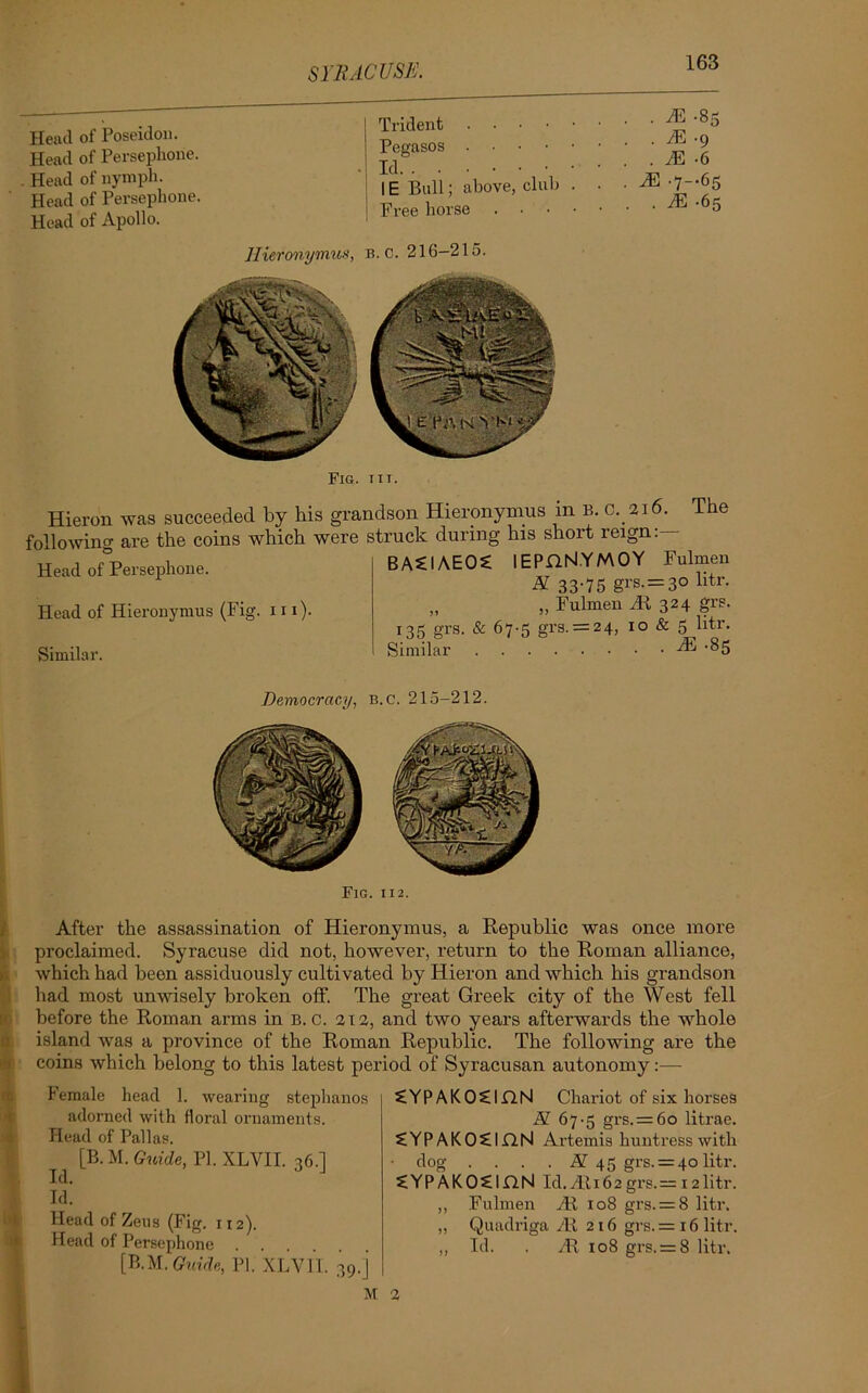 Head of Poseidon. Head of Persephone. Head of nymph. Head of Persephone. Head of Apollo. I Trident Pegasos Id IE Bull; above, club . Free horse . . HC -85 . H5 -9 . . M ■ 6 . M -7-*65 . . M -65 Hieronymus, b. c. 216—215. Hieron was succeeded by his grandson Hieronymus m B. c.216 following are the coins which were struck during his short reign- BACIAEO £ lEPHNYMOY The Head of Persephone. Fulmen A 33-75 grs. = 3° litr- Head of Hieronymus (Fig. in). Similar. „ „ Fulmen Hi 324 grs. 135 grs. & 67-5 grs. = 24, 10 & 5 btr. Similar HL-85 Democracy, b.c. 215-212. Fig. 112. After the assassination of Hieronymus, a Republic was once more proclaimed. Syracuse did not, however, return to the Roman alliance, which had been assiduously cultivated by Hieron and which his grandson had most unwisely broken off. The great Greek city of the West fell before the Roman arms in B.c. 212, and two years afterwards the whole island was a province of the Roman Republic. The following are the coins which belong to this latest period of Syracusan autonomy:— Female head 1. wearing stephanos adorned with floral ornaments. Head of Pallas. [B.M. Guide, PI. XLVII. 36.] Id. Id. Head of Zeus (Fig. 112). Head of Persephone [B.M. Guide, PI. XLVIT. 39.]’ M 2 £YPAKO£inN Chariot of six horses N 67-5 grs. = 60 litrae. £YPAKO£lflN Artemis huntress with dog . . . . N 45 grs. = 40 litr. SiYPAKOSIflN Id.Ht.162grs.= 12litr. ,, Fulmen Ht 108 grs. = 8 litr. ,, Quadriga At 216 grs. = 16 litr. „ Id. . H! 108 grs. = 8 litr.