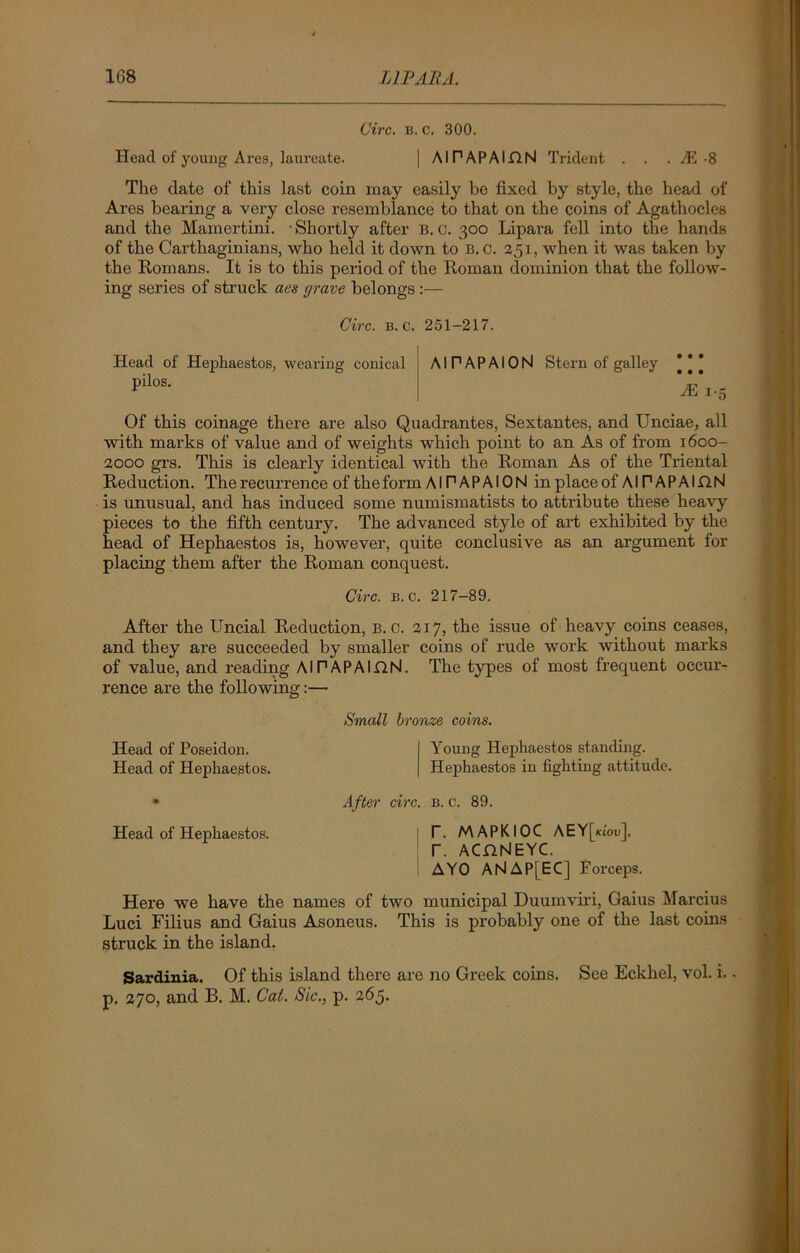 1G8 LIP AHA. Circ. b. c. 300. Head of young Ares, laureate. | AlPAPAIflN Trident . . . vE -8 The date of this last coin may easily be fixed by style, the head of Ares bearing a very close resemblance to that on the coins of Agathocles and the Mamertini. 'Shortly after B. c. 300 Lipara fell into the hands of the Carthaginians, who held it down to B. c. 251, when it was taken by the Romans. It is to this period of the Roman dominion that the follow- ing series of struck aes grave belongs :— Circ. b. c. 251-217. Head of Hepliaestos, wearing conical pilos. AIPAPAION Stern of galley *|* 7E 1-5 Of this coinage there are also Quadrantes, Sextantes, and Unciae, all with marks of value and of weights which point to an As of from 1600- 2000 grs. This is clearly identical with the Roman As of the Triental Reduction. The recurrence of the form AIPAPAION in place ofAIPAPAIflN is unusual, and has induced some numismatists to attribute these heavy pieces to the fifth century. The advanced style of art exhibited by the head of Hephaestos is, however, quite conclusive as an argument for placing them after the Roman conquest. Circ. b. c. 217-89. After the Uncial Reduction, b. c. 217, the issue of heavy coins ceases, and they are succeeded by smaller coins of rude work without marks of value, and reading AlPAPAIflN. The types of most frequent occur- rence are the following:— Small bronze coins. Head of Poseidon. Young Hephaestos standing. Head of Hephaestos. Hephaestos in fighting attitude. • After circ. b. c. 89. Head of Hephaestos. I T. MAPKIOC AEY[ki'ou]. T. ACHNEYC. AYO ANAPfEC] Forceps. Here we have the names of two municipal Duumviri, Gaius Marcius Luci Filius and Gaius Asoneus. This is probably one of the last coins struck in the island. Sardinia. Of this island there are no Greek coins. See Eckhel, vol. i. - p. 270, and B. M. Cat. Sic., p. 265.