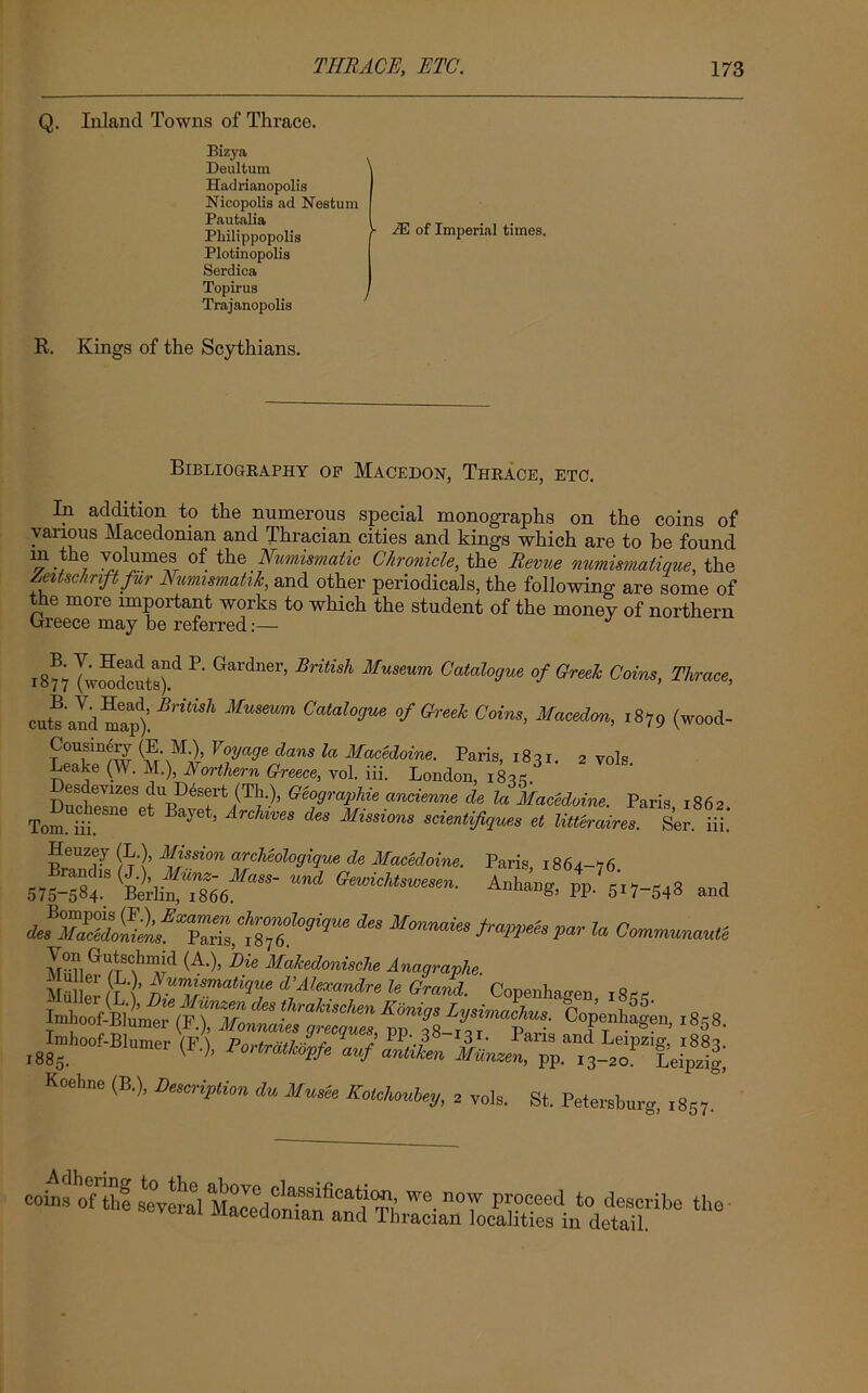 Q. Inland Towns of Thrace. Bizya Deultum ' Hadrianopolis Nicopolis ad Nestum Pautalia l Philippopolis [ Plotinopolis Serdica Topirus Trajanopolls M of Imperial times. R. Kings of the Scythians. Bibliography of Macedon, Thrace, etc. In addition to the numerous special monographs on the coins of various Macedonian and Thracian cities and kings which are to be found m the volumes of the _ Numismatic Chronicle, the Revue numismatique, the Zeitsc/nft fur Numismatik, and other periodicals, the following are some of the more important works to which the student of the money of northern Greece may be referred:— l8f7 |w^cut8)ld P' Gardner’ Britisk Museum C^ogue of Greek Coins, Thrace, MUSmm Catal°3Ue tf0™* Coins> Macedon, 1879 (wood- Cousinery (E M ) Voyage dans la Macedoine. Paris, 1831. 2 vols Leake (W. M.), Northern Greece, vol. iii. London, 183* G7ra2fie ancienne de la Macedoine. Paris, 1862. Tom hi B J ’ ArChWeS 68 Mlsslons scientijiques et Utteraires. Ser. iii. Heuzey (L ), Mission archeologique de Macedoine. Paris, 1861-^6 * ^naiesMmispar la Cmmunau,t MBE.WTS<f^d (A-)’ 'me Makedonische Anagraphe. MiilW /t f) vmfsmatulue d\Alexandre le Grand. Copenhagen 18** Imhoof-Blume^F.^oaw fZqws °°Penhagen> 1858. I885h00 r (n PoHrtmi*‘ n ZiL Koehne (B.), Description du Munee Kotchonley, 2 vols. St. Petersburg, coins of the several Macedoniwe. no'v proceed to describe the scvoi ai Macedonian and Thracian localities in detail.