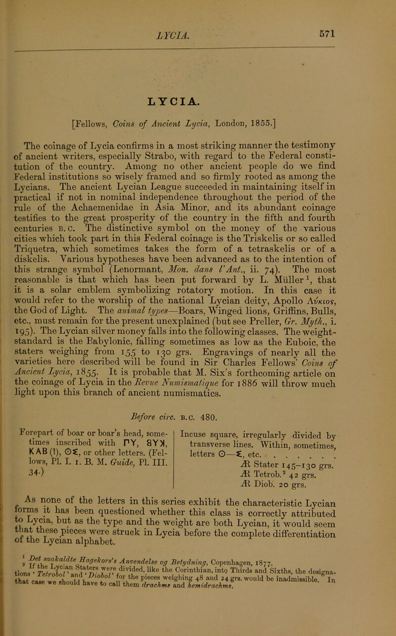 LYCIA. [Fellows, Coins of Ancient Lycia, London, 1855.] The coinage of Lycia confirms in a most striking manner the testimony of ancient writers, especially Strabo, with regard to the Federal consti- tution of the country. Among no other ancient people do we find Federal institutions so wisely framed and so firmly rooted as among the Lycians. The ancient Lycian League succeeded in maintaining itself in practical if not in nominal independence throughout the period of the rule of the Achaemenidae in Asia Minor, and its abundant coinage testifies to the great prosperity of the country in the fifth and fourth centuries B.c. The distinctive symbol on the money of the various cities which took part in this Federal coinage is the Triskelis or so called Triquetra, which sometimes takes the form of a tetraskelis or of a diskelis. Various hypotheses have been advanced as to the intention of this strange symbol (Lenormant, Mon. dans I’Ant., ii. 74). The most reasonable is that which has been put forward by L. Mullerx, that it is a solar emblem symbolizing rotatory motion. In this case it would refer to the worship of the national Lycian deity, Apollo Avklos, the God of Light. The animal tyqies—Boars, Winged lions, Griffins, Bulls, etc., must remain for the present unexplained (but see Preller, Gr. Myth., i. 195). The Lycian silver money falls into the following classes. The weight- standard is the Babylonic, falling sometimes as low as the Euboic, the staters weighing from 155 to 130 grs. Engravings of nearly all the varieties here described will be found in Sir Charles Fellows’ Coins of Ancient Lycia, 1855. It is probable that M. Six’s forthcoming article on the coinage of Lycia in the Revue Numismalique for 1886 will throw much light upon this branch of ancient numismatics. Before circ. b.c. 480. Forepart of boar or boar’s head, some- times inscribed with PY, 8Y)1, K AB (1), ©£, or other letters. (Fel- lows, PI. I. x. B. M. Guide, PI. III. 34-) Incuse square, irregularly divided by transverse lines. Within, sometimes, letters O—etc At Stater 145—130 grs. At Tetrob.2 42 grs. At Diob. 20 grs. As none of the letters in this series exhibit the characteristic Lycian forms it has been questioned whether this class is correctly attributed +n aS an<^ are both Lycian, it would seem that these pieces were struck in Lycia before the complete differentiation of the Lycian alphabet. \ Vft MoktildteHageTcors’s Anvendelse off Betydning, Copenhagen, 1877. .ions ‘ TelrSol^lHn?, ^e,r,e.div4ilded-.like the Corinthian,into Thirds and Sixths, the designa- ^ Diobol for tho nifiCPB umirrliinrr 4ft n.nrl -> 4 rrr-a <uahU U,-. 1*l.l t tW ca^ we^shou Wdh^l°t °Z' fahe PieceR, weiShin£ and 24 grs. would be inadmissible mat case *e should have to call them drachms and hemidrachms. In