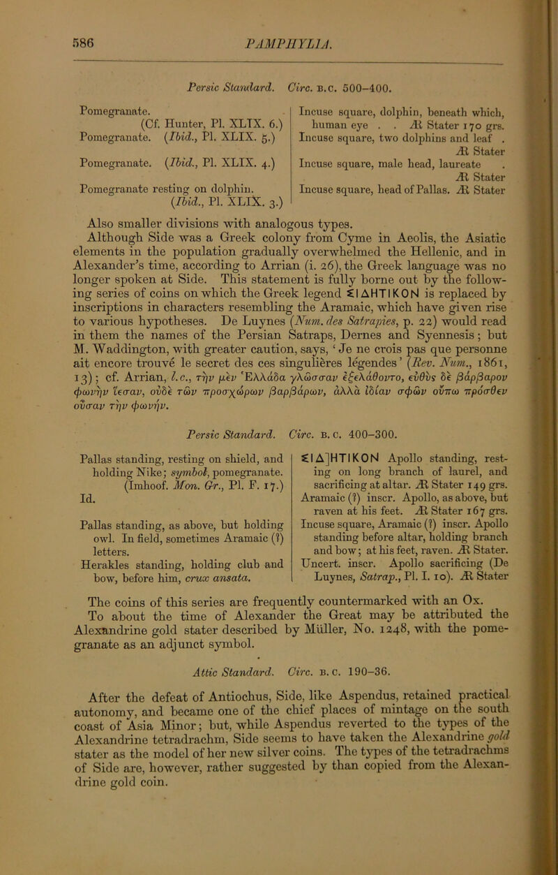 Persic Stamlard. Give. b.c. 500-400. Pomegranate. (Cf. Hunter, PI. XLTX. 6.) Pomegranate. (Ibid., PI. XLIX. g.) Pomegranate. (Ibid., PI. XLIX. 4.) Pomegranate resting on dolphin. (Ibid., PI. XLIX. 3.) Incuse square, dolphin, beneath which, human eye . . At Stater 170 grs. Incuse square, two dolphins and leaf . At Stater Incuse square, male head, laureate At Stater Incuse square, head of Pallas. At Stater Also smaller divisions with analogous types. Although Side was a Greek colony from Cyme in Aeolis, the Asiatic elements in the population gradually overwhelmed the Hellenic, and in Alexander's time, according to Arrian (i. 26), the Greek language was no longer spoken at Side. This statement is fully borne out by the follow- ing series of coins on which the Greek legend £1AHTIKON is replaced by inscriptions in characters resembling the Aramaic, which have given rise to various hypotheses. De Luynes (Num. des Satrapies, p. 22) would read in them the names of the Persian Satraps, Dernes and Syennesis; but M. Waddington, with greater caution, says, ‘ Je ne crois pas que personne ait encore trouve le secret des ces singulieres legendes’ (Rev. Num., 1861, 13) ; cf. Arrian, l.c., ryv p.ev 'EAAa5a yAGxrcrav e^eXadovro, evdvs Se fiapfiapov (f)U>vr]v ieaav, ovbe r&v TTpoa^dpcav fiap[3apa)i>, aAAa ibiav crtpSiv ovttco irpocrOev ovaav ri]V <pa>vijv. Persic Standard. Circ. b. c. 400-300. Pallas standing, resting on shield, and holding Nike; symbol, pomegranate. (Imhoof. Mon. Gr., PI. F. 17.) Id. Pallas standing, as above, but holding owl. In field, sometimes Aramaic (?) letters. Herakles standing, holding club and bow, before him, crux ansata. CIAJHTIKON Apollo standing, rest- ing on long branch of laurel, and sacrificing at altar. At Stater 149 grs. Aramaic (?) inscr. Apollo, as above, but raven at his feet. At Stater 167 grs. Incuse square, Aramaic (?) inscr. Apollo standing before altar, holding branch and bow; at his feet, raven. At Stater. Uncert. inscr. Apollo sacrificing (De Luynes, Satrap., PI. I. 10). At Stater The coins of this series are frequently countermarked with an Ox. To about the time of Alexander the Great may he attributed the Alexandrine gold stater described by Muller, No. 1248, with the pome- granate as an adjunct symbol. Attic Standard. Circ. b.c. 190-36. After the defeat of Antiochus, Side, like Aspendus, retained practical autonomy, and became one of the chief places of mintage on the south coast of Asia Minor; but, while Aspendus reverted to the types of the Alexandrine tetradrachm, Side seems to have taken the Alexandrine gold stater as the model of her new silver coins. The types of the tetradrachms of Side are, however, rather suggested by than copied from the Alexan- drine gold coin.