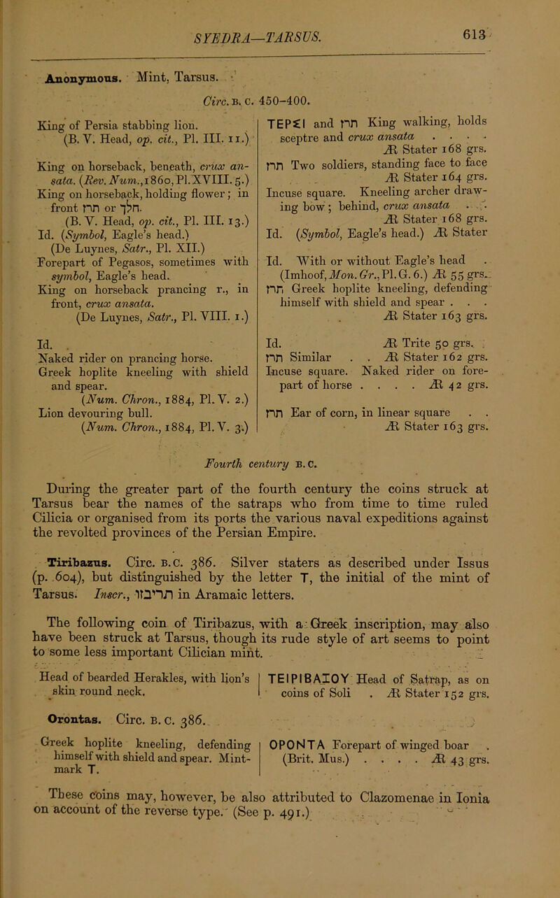 SYEBRA—TARSUS. Anonymous. Mint. Tarsus. Circ. B. c. 450-400. King of Persia stabbing lion. (B. V. Head, op. cit., PI. III. n.j King on horseback, beneath, crux an- sata. (Rev. Num.,i860,PI.XVIII. 5.) King on horseback, holding flower; in front nn or “J^n. (B. Y. Head, op. cit., PI. III. 13.) Id. (Symbol, Eagle’s head.) (He Luynes, Satr., PL XII.) Forepart of Pegasos, sometimes with symbol, Eagle’s bead. King on horseback prancing r., in front, crux ansata. (De Luynes, Satr., PI. VIII. 1.) Id. . Naked rider on prancing horse. Greek hoplite kneeling with shield and spear. (Num. Cliron., 1884, PL V. 2.) Lion devouring bull. (Num. Chron., 1884, Pl.V. 3.) TEPei and pn King walking, holds sceptre and crux ansata .... HI Stater 168 grs. pn Two soldiers, standing face to face Ht Stater 164 grs. Incuse square. Kneeling archer draw- ing bow ; behind, crux ansata . ;. Hi Stater 168 grs. Id. (Symbol, Eagle’s head.) HI Stater Id. With or without Eagle’s head (Imhoof, Jl/cm. GV.,P1.G. 6.) HI 55 grs. nn Greek hoplite kneeling, defending himself with shield and spear . . . Ht Stater 163 grs. Id. Ht Trite 50 grs. . PH Similar . . Ht Stater 162 grs. Incuse square. Naked rider on fore- part of horse . . . . Ht 4 2 grs. nn Ear of corn, in linear square . . Ht Stater 163 grs. Fourth century b. C. During the greater part of the fourth century the coins struck at Tarsus bear the names of the satraps who from time to time ruled Cilicia or organised from its ports the various naval expeditions against the revolted provinces of the Persian Empire. Tiribazus. Circ. b.c. 386. Silver staters as described under Issus (p. 604), but distinguished by the letter T, the initial of the mint of Tarsus. Inscr., ID'H.TI in Aramaic letters. The following coin of Tiribazus, with a Greek inscription, may also have been struck at Tarsus, though its rude style of art seems to point to some less important Cilician mint. •. v Head of bearded Herakles, with lion’s TEIPIBAIOY Head of Satrap, as on skin round neck. coins of Soli . Ht Stater 152 grs. Orontag. Circ. B. c. 386. Greek hoplite kneeling, defending 0 PONT A Forepart of winged boar himself with shield and spear. Mint- (Brit. Mus.) .... Ht 43 grs. mark T. These coins may, however, be also attributed to Clazomenae in Ionia on account of the reverse type.' (See p. 491.) 0 '