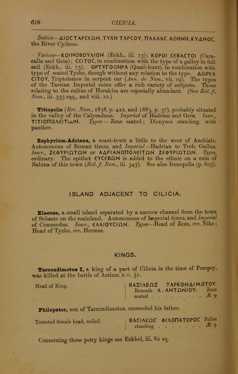 Deities—AIOC TAPCCflN, TYXH TAPCOY, T7AAAAC AOHNH, K YANOC, the River Cydnus. Various—KOlNOBOYAION (Eckh., iii. 73); KOPOI C€BACTOI (Cara- calla and Geta); C61 TO C, in combination with the type of a galley in full sail (Eckh., iii. 73). OPTYrOOHPA (Quail-hunt), in combination with type of seated Tyche, though without any relation to the type. AHP6A Cl TOY, Triptolemos in serpent car (Ann. de Num., vii. 19). The types of the Tarsian Impei-ial coins offer a rich variety of subjects. Those relating to the cultus of Herakles are especially abundant. (See Zeit.f. Num., iii. 333 sqq., and viii. 10.) Titiopolis (Rev. Num., 1838, p. 422, and 1883, p. 37), probably situated in the valley of the Calycadnus. Imperial of Hadrian and Geta. Inscr., TITIOTTOACITouN. Types — Zeus seated; Dionysos standing, with panther. Zephyrium-Adriana, a coast-town a little to the west of Anchiale. Autonomous of Roman times, and Imperial—Hadrian to Treb. Gallus. Inscr., ZCOYPIjQTGN or AAPIANOnOACITHN Ze<t>YPIflTnN. Types, ordinary. The epithet €YC€BflN is added to the ethnic on a coin of Sabina of this town (Zeit.f. Num., iii. 343). See also Irenopolis (p. 603). ISLAND ADJACENT TO CILICIA. Elaeusa, a small island separated by a narrow channel from the town of Sebaste on the mainland. Autonomous of Imperial times, and Imperial of Commodus. Inscr., CAAIOYCIjQN. Types—Head of Zeus, rev. Nike; Head of Tyche, rev. Hermes. KINGS. Tarcondimotus I, a king of a part of Cilicia in the time of Pompey, was killed at the battle of Actium b. c. 31. Head of King. BAZIAEHZ TAPKONAIMOTOY. Beneath A.ANTClNlOY. Zeus seated AI -9 Philopator, son of Tarcondimotus, succeeded his father. Turreted female head, veiled. BACIACnC ddAOriATOPOC Pallas standing & '9 Concerning these petty kings see Eckhel, iii. 82 sq.