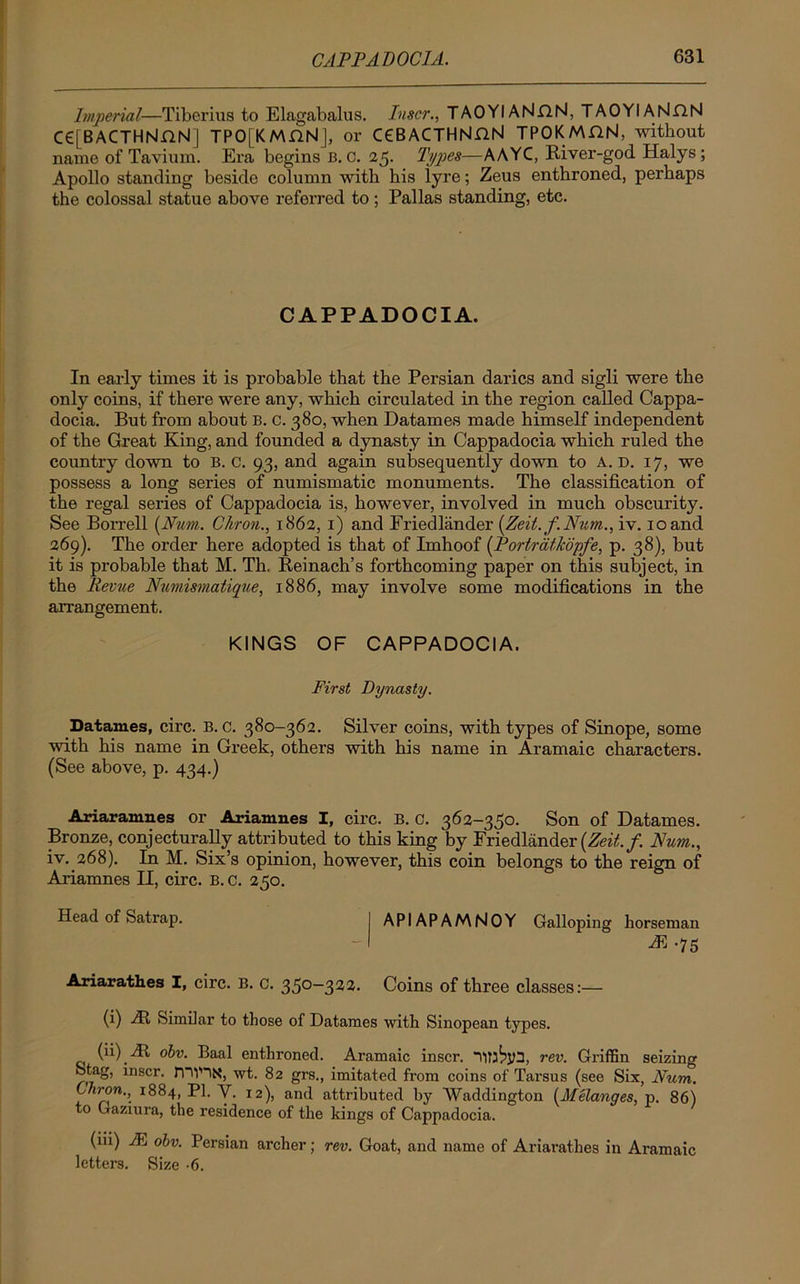 Imperial—Tiberius to Elagabalus. Inscr., TAOYIANnN, TAOYIANHN C€[BACTHNnN] TPO[KMGN], or C€BACTHNGN TPOKMnN, without name of Tavium. Era begins B. C. 25. Types—AAYC, River-god Halys ; Apollo standing beside column with his iyre; Zeus enthroned, perhaps the colossal statue above referred to; Pallas standing, etc. CAPPADOCIA. In early times it is probable that the Persian darics and sigli were the only coins, if there were any, which circulated in the region called Cappa- docia. But from about B. c. 380, when Datames made himself independent of the Great King, and founded a dynasty in Cappadocia which ruled the country down to B. C. 93, and again subsequently down to A. D. 17, we possess a long series of numismatic monuments. The classification of the regal series of Cappadocia is, however, involved in much obscurity. See Borrell [Num. Chron., 1862, 1) and Friedlander (.Zeit.f.Num., iv. 10 and 269). The order here adopted is that of Imhoof (PortrdtJcopfe, p. 38), but it is probable that M. Th, Reinach’s forthcoming paper on this subject, in the Revue Numismatique, 1886, may involve some modifications in the arrangement. KINGS OF CAPPADOCIA. First Dynasty. Datames, circ. b. c. 380-362. Silver coins, with types of Sinope, some with his name in Greek, others with his name in Aramaic characters. (See above, p. 434.) Ariaramnes or Ariamnes I, circ. B. c. 362-350. Son of Datames. Bronze, conjecturally attributed to this king by Friedlander [Zeit.f. Num., iv. 268). In M. Six’s opinion, however, this coin belongs to the reign of Ariamnes II, circ. B. c. 250. Head of Satrap. APIAPAMNOY Galloping horseman M .75 Anarathes I, circ. B. c. 350-322. Coins of three classes:— (i) At Similar to those of Datames with Sinopean types. (ii) At obv. Baal enthroned. Aramaic inscr. rev. Griffin seizing Stag, inscr. rnVHN, wt. 82 grs., imitated from coins of Tarsus (see Six, Num. Chron., 1884, PI. Y. 12), and attributed by Waddington (Melanges, p. 86) to Gaziura, the residence of the kings of Cappadocia. (iii) IE obv. Persian archer; rev. Goat, and name of Ariarathes in Aramaic letters. Size -6.