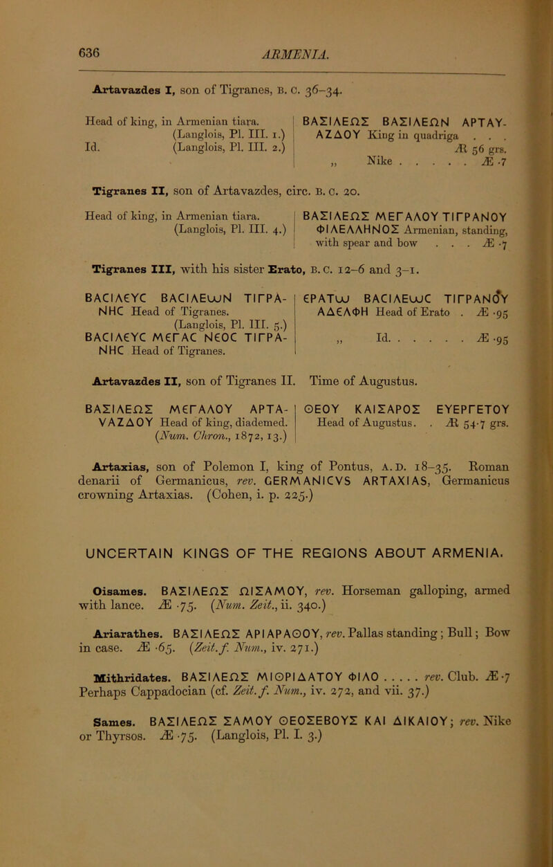 Artavazdes I, son of Tigranes, B. C. 36-34. Plead of king, in Ai-menian tiara. (Langlois, PI. III. x.) Id. (Langlois, PI. III. 2.) BAZIAEflZ BAZI AEflN APTAY- AZAOY King in quadriga . . . At 56 grs. „ Nike M -7 Tigranes II, son of Artavazdes, circ. B. c. 20. Head of king, in Armenian tiara. BAZIAEflZ MET AAOY TITPANOY (Langlois, PI. III. 4.) j 01AE A AH NOZ Armenian, standing, with spear and bow . . . A) 7 Tigranes III, with his sister Erato, B. C. 12-6 and 3-1. BAGA6YC BACIAEUUN TITPA- NHC Head of Tigranes. (Langlois, PL III. 5.) BACIA6YC MerAC NEOC TITPA- NHC Head of Tigranes. Artavazdes II, son of Tigranes II. 6PATUJ BAGAEUJC TITPANcfr AA6A0H Head of Ei-ato . JE -95 „ Id A! -95 Time of Augustus. BAZI AEHZ MET AAOY APTA- VAZAOY Head of king, diademed. [Num. Cliron., 1872, 13.) OEOY K AIZAPOZ EYEPTETOY Head of Augustus. . At 54-7 grs. Artaxias, son of Polemon I, king of Pontus, a.d. 18-35. Roman denarii of Germanicus, rev. GERMANICVS ARTAXIAS, Germanicus crowning Artaxias. (Cohen, i. p. 225.) UNCERTAIN KINGS OF THE REGIONS ABOUT ARMENIA. Oisames. BAZIAEflZ fllZAMOY, rev. Horseman galloping, armed with lance. AS 75. (Num. Zeit.,ii. 340.) Ariarathes. BAZIAEflZ API APAOOY, rev. Pallas standing ; Bull; Bow in case. M -65. [Zeit.f. Num., iv. 271.) Mithridates. BAZIAEflZ MIOPIAATOY 0IAO rev. Club. M-j Perhaps Cappadocian (cf. Zeit.f. Num., iv. 272, and vii. 37.) Sames. BAZIAEflZ ZAMOY OEOZEBOYZ K AI AIKAIOY; rev. Nike or Thyrsos. M 75. (Langlois, PI. I. 3.)