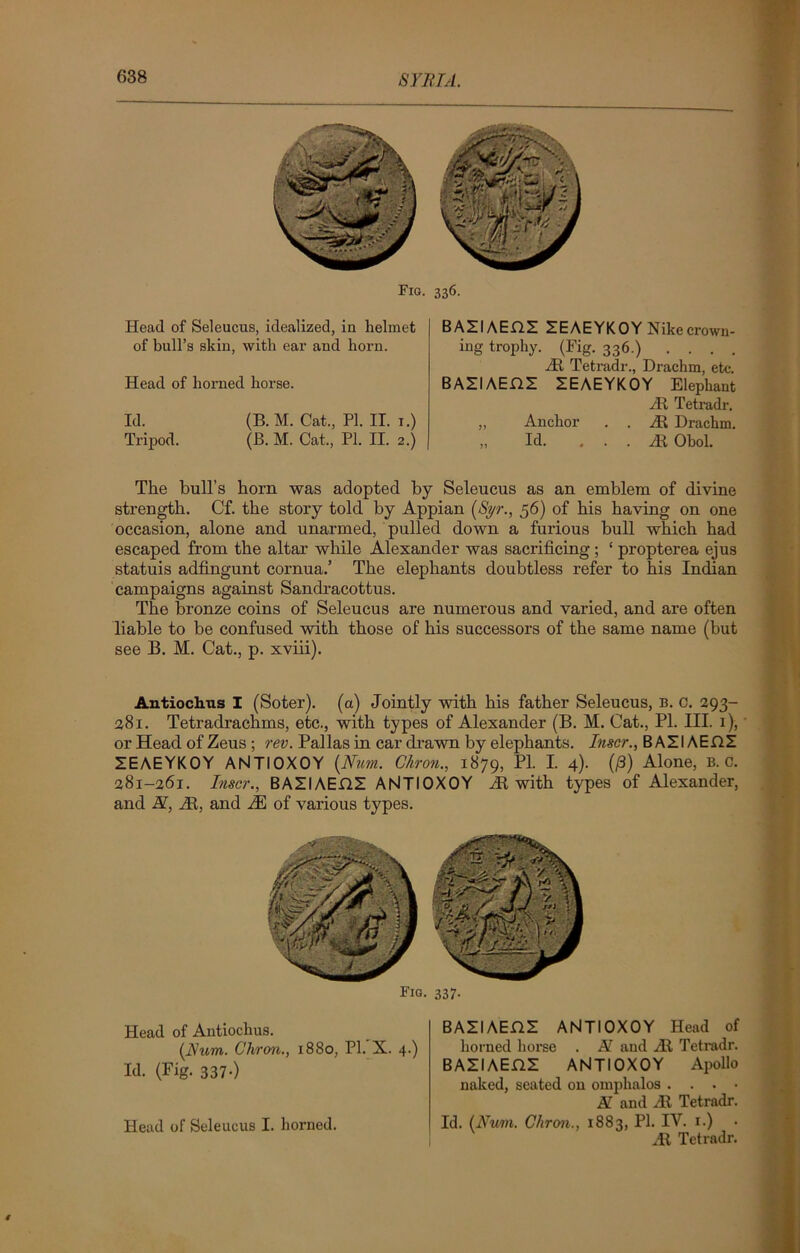 Fig. 336. Head of Seleucus, idealized, in helmet of bull’s skin, with ear and horn. Head of horned horse. Id. (B.M. Cat., PI. II. 1.) Tripod. (B. M. Cat., PI. II. 2.) BASIAEHS ZEAEYKOY Nike crown- ing trophy. (Fig. 336.) . . . . At Tetradr., Drachm, etc. BAZIAEHE ZEAEYKOY Elephant At Tetradr. „ Anchor . . At Drachm. „ Id. ... At Obol. The bull’s horn was adopted by Seleucus as an emblem of divine strength. Cf. the story told by Appian {Syr., 56) of his having on one occasion, alone and unarmed, pulled down a furious bull which had escaped from the altar while Alexander was sacrificing ; ‘ propterea ejus statuis adfingunt cornua.’ The elephants doubtless refer to his Indian campaigns against Sandracottus. The bronze coins of Seleucus are numerous and varied, and are often liable to be confused with those of his successors of the same name (but see B. M. Cat., p. xviii). Antiochus I (Soter). (a) Jointly with his father Seleucus, b. c. 293- 281. Tetradrachms, etc., with types of Alexander (B. M. Cat., PL III. 1), or Head of Zeus ; rev. Pallas in car drawn by elephants. Inser., B AZIAEDI ZEAEYKOY ANTIOXOY {Num. Chron., 1879, P1- 1 4)- {P) Alone, B. c. 281-261. Inscr., BAZIAEDZ ANTIOXOY At with types of Alexander, and N, At, and M of various types. Head of Antiochus. {Rum. Chron., 1880, PI. X. 4.) Id. (Fig. 337.) Head of Seleucus I. horned. BASIAEDS ANTIOXOY Head of horned horse . N and At Tetradr. BAZI AEjQZ ANTIOXOY Apollo naked, seated on omphalos . . . • Af and At Tetradr. Id. {Num. Chron., 1883, PI. IV. 1.) At Tetradr.