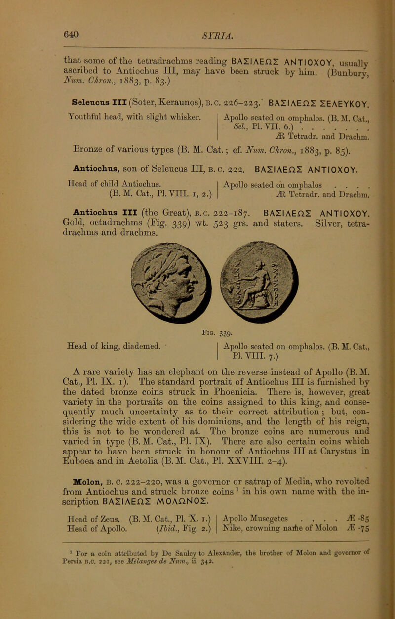 that some of the tetradrachms reading BAZIAEHZ ANTIOXOY, usually ascribed to Antiochus III, may have been struck by him. (Bunburv Num. CAron., 1883, p. 83.) Seleucus III (Soter, Keraunos), B. C. 226-223.' BAZIAEHZ ZEAEYKOY. Youthful head, with slight whisker. Apollo seated on omphalos. (B. M. Cat., Sel, PI. VII. 6.) At Tetradr. and Drachm. Bronze of various types (B. M. Cat.; cf. Num. Chron., 1883, p. 85). Antiochus, son of Seleucus III, b. c. 222. BAZIAEflZ ANTIOXOY. Head of child Antiochus. Apollo seated on omphalos . . . . (B. M. Cat., PI. VIII. 1, 2.) At Tetradr. and Drachm. Antiochus III (the Great), B.C. 222-187. BAZIAEDZ ANTIOXOY. Gold, octadrachms (Fig. 339) wt. 523 grs. and staters. Silver, tetra- drachms and drachms. Head of king, diademed. 339- Apollo seated on omphalos. (B. M. Cat., PI. VIII. 7.) A rare variety has an elephant on the reverse instead of Apollo (B. M. Cat., PI. IX. 1). The standard portrait of Antiochus III is furnished by the dated bronze coins struck in Phoenicia. There is, however, great variety in the portraits on the coins assigned to this king, and conse- quently much uncertainty as to their correct attribution; but, con- sidering the wide extent of his dominions, and the length of his reign, this is not to be wondered at. The bronze coins are numerous and varied in type (B. M. Cat., PL IX). There are also certain coins which appear to have been struck in honour of Antiochus III at Carystus in Euboea and in Aetolia (B. M. Cat., PI. XXVIII. 2-4). Molon, B. C. 222-220, was a governor or satrap of Media, who revolted from Antiochus and struck bronze coins 1 in his own name with the in- scription BAZIAEflZ MOAflNOZ. Head of Zeus. (B. M. Cat., PI. X. 1.) Apollo Musegetes . . . . M -85 Head of Apollo. (Ibid., Fig. 2.) Nike, crowuing narfie of Molon JE -75 ' For a coin attributed by De Snulcy to Alexander, the brother of Molon and governor of Persia B.C. 221, see Milanges de Num., ii. 342.