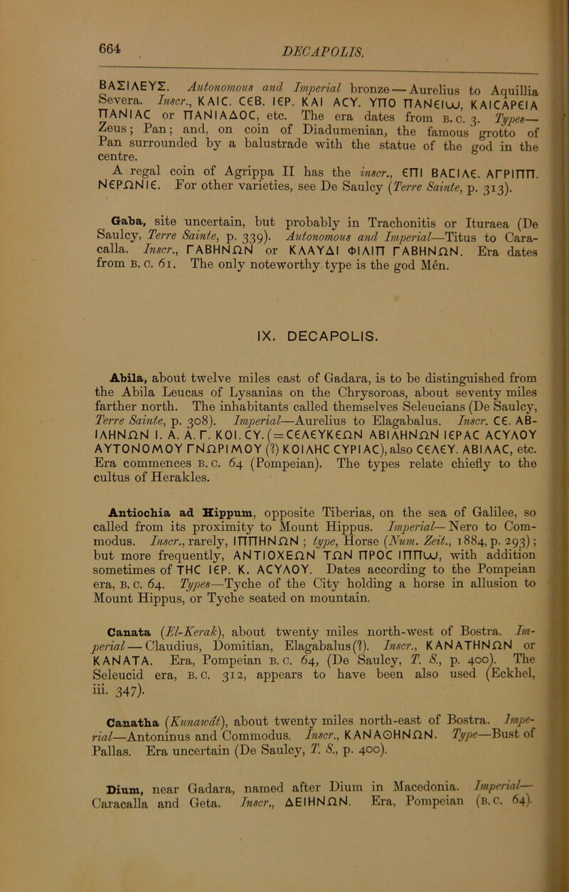 DECAPOLIS. BAZIAEYZ. Autonomous and Imperial bronze — Aurelius to Aquillia Severa. Inser., KAIC. C£B. I£P. KAI ACY. YnO nANEIuu, KAICAP6IA T7ANIAC or TTANIAAOC, etc. The era dates from b. c. 3. Types— Zeus; Pan; and, on coin of Diadumenian, the famous grotto of Pan surrounded by a balustrade with the statue of the god in the centre. A regal coin of Agrippa II has the inser., €TTI BACIAE. ArPIFITT. NePfiNlC. For other varieties, see De Saulcy {Terre Sainte, p. 313). Gaba, site uncertain, but probably in Trachonitis or Ituraea (De Saulcy, Terre Sainte, p. 339)- Autonomous and Imperial—Titus to Cara- calla. Inser., rABHNHN or KAAYAI <PIAITT rABHNnN. Era dates from b. 0. 61. The only noteworthy type is the god Men. IX. DECAPOLIS. Abila, about twelve miles east of Gadara, is to be distinguished from the Abila Leucas of Lysanias on the Chrysoroas, about seventy miles farther north. The inhabitants called themselves Seleucians (De Saulcy, Terre Sainte, p. 308). Imperial—Aurelius to Elagabalus. Inser. C£. AB- I AHNflN I. A. A. T. KOI. CY. (= C£A£YK£flN ABlAHNnN l£PAC ACYAOY AYTONOMOY TNnPIMOY (?) KOIAHC CYPIAC),also C€A£Y. ABIAAC, etc. Era commences B. c. 64 (Pompeian). The types relate chiefly to the cultus of Herakles. Antiochia ad Hippum, opposite Tiberias, on the sea of Galilee, so called from its proximity to Mount Hippus. Imperial— Nero to Corn- modus. Inser., rarely, ITTTTHNflNl ; type. Horse {Hum. Zeit., 1884, p. 293); but more frequently, ANTIOXEflN TflN FIPOC ITITTuu, with addition sometimes of THC l£P. K. ACYAOY. Dates according to the Pompeian era, B. c. 64. Types—Tyche of the City holding a horse in allusion to Mount Hippus, or Tyche seated on mountain. Canata (El-Kerak), about twenty miles north-west of Bostra. Im- perial— Claudius, Domitian, Elagabalus(?). Inser., KANATHNjQN or KAN AT A. Era, Pompeian B. c. 64, (De Saulcy, T. S., p. 400). The Seleucid era, b. c. 312, appears to have been also used (Eckhel, iii- 347)- Canatha {Kunaivat), about twenty miles north-east of Bostra. Impe- rial—Antoninus and Commodus. Inser., KANAOHNnN. Type—Bust of Pallas. Era uncertain (De Saulcy, T. S., p. 400). Dium, near Gadara, named after Dium in Macedonia. Imperial— Caracalla and Geta. Inser., AElHNflN. Era, Pompeian (b.C. 64)