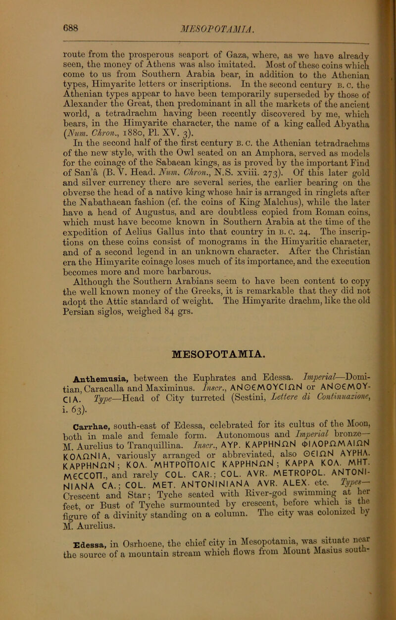 route from the prosperous seaport of Gaza, where, as we have already seen, the money of Athens was also imitated. Most of these coins which come to us from Southern Arabia bear, in addition to the Athenian types, Himyarite letters or inscriptions. In the second century B. 0. the Athenian types appear to have been temporarily superseded by those of Alexander the Great, then predominant in all the markets of the ancient world, a tetradrachm having been recently discovered by me, which bears, in the Himyarite character, the name of a king called Abyatha (Num. Chron., 1880, PL XV. 3). In the second half of the first century B. C. the Athenian tetradrachms of the new style, with the Owl seated on an Amphora, served as models for the coinage of the Sabaean kings, as is proved by the important Find of Sana (B. Y. Head. Ntm. Chron., N.S. xviii. 273). Of this later gold and silver currency there are several series, the earlier bearing on the obverse the head of a native king whose hair is arranged in ringlets after the Nabathaean fashion (cf. the coins of King Malchus), while the later have a head of Augustus, and are doubtless copied from Roman coins, which must have become known in Southern Arabia at the time of the expedition of Aelius Gallus into that country in B. c. 24. The inscrip- tions on these coins consist of monograms in the Himyaritic character, and of a second legend in an unknown character. After the Christian era the Himyarite coinage loses much of its importance, and the execution becomes more and more barbarous. Although the Southern Arabians seem to have been content to copy the well known money of the Greeks, it is remarkable that they did not adopt the Attic standard of weight. The Himyarite drachm, like the old Persian siglos, weighed 84 grs. MESOPOTAMIA. Anthemusia, between the Euphrates and Edessa. Imperial—Domi- tian, Caracalla and Maximinus. Inscr., ANOCMOYCIflN or ANOCMOY- CIA. Type—Head of City turreted (Sestini, Lettere di Continuazione, i. 63). Carrhae, south-east of Edessa, celebrated for its cultus of the Moon, both in male and female form. Autonomous and Imperial bronze— M. Aurelius to Tranquillina. Inscr., AYP. KAPPHNflN 0IAOPGMAIGN KOAG.NlA, variously arranged or abbreviated, also Q6IGN AYPHA. KAPPHNGN; KOA. MHTPOtlOAIC KAPPHNGN ; KAPPA KOA. MHT. MCCCOn., and rarely COL. CAR.; COL. AVR. METROPOL. ANTONI- NIANA CA.; COL. MET. ANTONI Nl AN A AVR. ALEX. etc. Types— Crescent and Star; Tyche seated with River-god swimming at her feet or Bust of Tyche surmounted by crescent, before which is the figure of a divinity standing on a column. The city was colonized by M. Aurelius. Edessa, in Osrhoene, the chief city in Mesopotamia, was situate near the source of a mountain stream which flows from Mount Masius south-