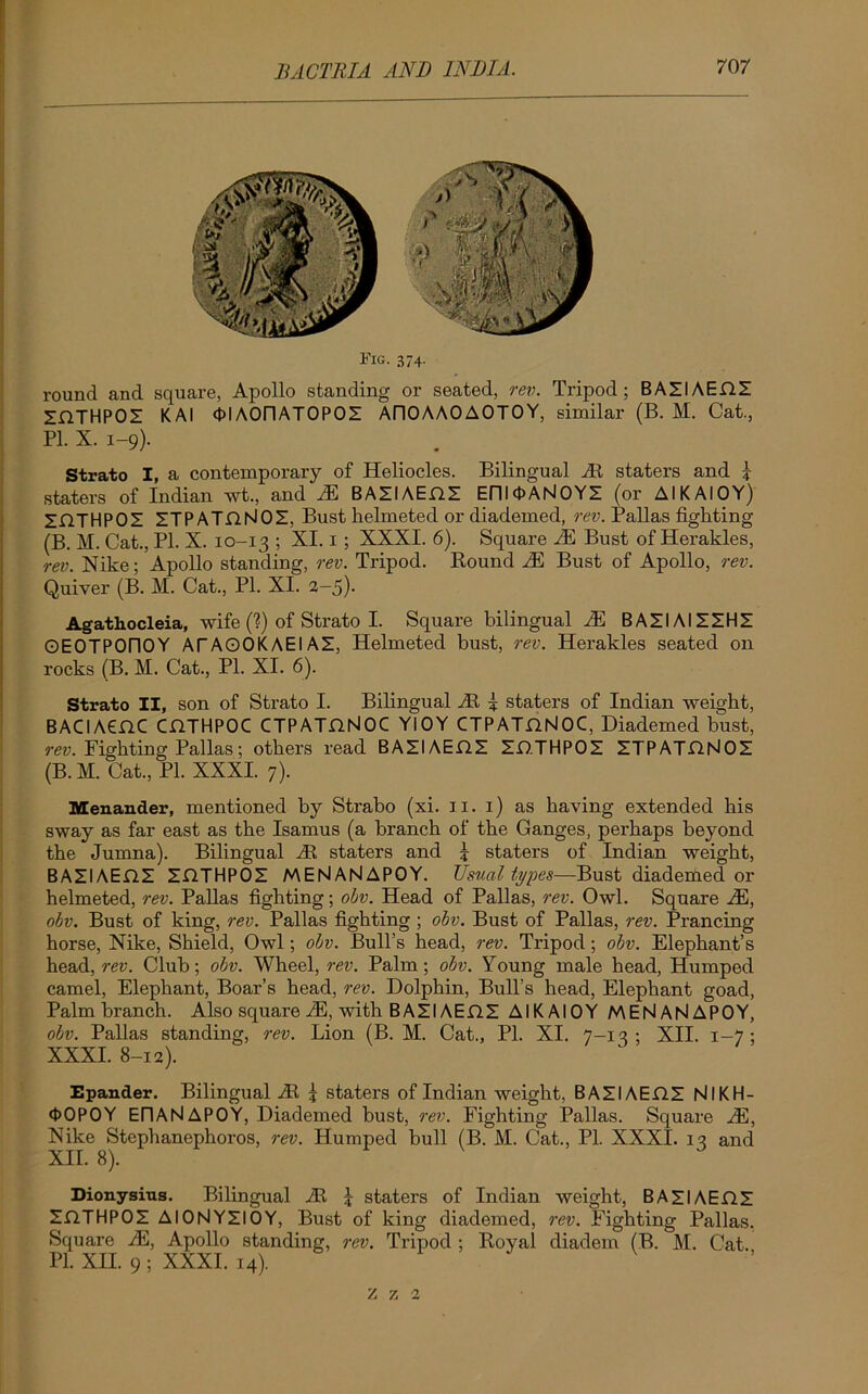 Fig. 374. round and square, Apollo standing or seated, rev. Tripod; BAZIAEflZ ZflTHPOZ KAI OlAOriATOPOS AI10AA0A0T0Y, similar (B. M. Cat., PL X. 1-9). Strato I, a contemporary of Heliocles. Bilingual At staters and £ staters of Indian wt., and IE BAZIAEflZ Em<t>AN0YZ (or AIKAI0Y) ZflTHPOZ ZTPATflNOZ, Bust helmeted or diademed, rev. Pallas fighting (B. M. Cat., PL X. 10-13 ; XI. 1; XXXI. 6). Square IE Bust of Herakles, rev. Nike; Apollo standing, rev. Tripod. Round M Bust of Apollo, rev. Quiver (B. M. Cat., Pl. XI. 2-5). Agathocleia, wife (?) of Strato I. Square bilingual IE BAZIAIZZHZ OEOTPOriOY ATAOOKAEIAZ, Helmeted bust, rev. Herakles seated on rocks (B. M. Cat., Pl. XI. 6). Strato II, son of Strato I. Bibngual At | staters of Indian weight, BACIAenC CHTHPOC CTPATflNOC YIOY CTPATflNOC, Diademed bust, rev. Fighting Pallas; others read BAZIAEflZ ZflTHPOZ ZTPATnNOZ (B. M. Cat., Pl. XXXI. 7). Menander, mentioned by Strabo (xi. 11. 1) as having extended bis sway as far east as the Isamus (a branch of the Ganges, perhaps beyond the Jumna). Bilingual At staters and J staters of Indian weight, BAZIAEflZ ZflTHPOZ MENANAPOY. Usual types—Bust diademed or helmeted, rev. Pallas fighting; obv. Head of Pallas, rev. Owl. Square M, obv. Bust of king, rev. Pallas fighting ; obv. Bust of Pallas, rev. Prancing horse, Nike, Shield, Owl; obv. Bull’s head, rev. Tripod; obv. Elephant’s head, rev. Club; obv. Wheel, rev. Palm; obv. Young male head, Humped camel, Elephant, Boar’s head, rev. Dolphin, Bull’s head, Elephant goad, Palm branch. Also square IE, with BAZIAEflZ AIK AIOY MENANAPOY, obv. Pallas standing, rev. Lion (B. M. Cat., Pl. XI. 7-13 ; XII. 1 -7 ; XXXI. 8-12). Epander. Bilingual At \ staters of Indian weight, BAZIAEflZ NIKH- <t>0P0Y EIIANAPOY, Diademed bust, rev. Fighting Pallas. Square IE, Nike Stephanephoros, rev. Humped hull (B. M. Cat., Pl. XXXI. 13 and XII. 8). Dionysius. Bilingual At l staters of Indian weight, BAZIAEfiZ ZflTHPOZ AIONYZIOY, Bust of king diademed, rev. Fighting Pallas. Square IE, Apollo standing, rev. Tripod ; Royal diadem (B. M. Cat. Pl. XII. 9 ; XXXI. 14). z 7, 2