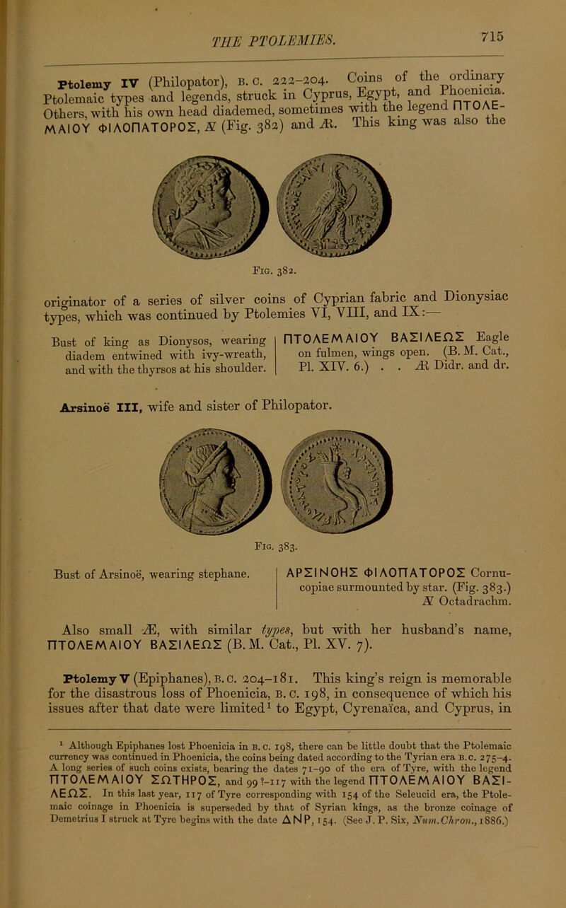 Ptolemy IV (Philopator), B. C. 222-204. Coins of the ordinary Ptolemaic types and legends, struck in Cyprus, Egypt, and hoemcia. Others, with his own head diademed, sometimes with the legend flT - MAIOY ctlAOnATOPOZ, H (Fig. 382) and ill. This king was also the Fig. 382. originator of a series of silver coins of Cyprian fabric and Dionysiac types, which was continued by Ptolemies VI, VIII, and IX:— Bust of king as Dionysos, wearing diadem entwined with ivy-wreath, and with the thyrsos at his shoulder. riTOAEM AIOY BAZIAEHS Eagle on fulmen, wings open. (B. M. Cat., PI. XIV. 6.) . . M Didr. and dr. Arsinoe III, Fig. 383. wife and sister of Philopator. Bust of Arsinoe, wearing stephane. APIINOHI cDIAOTTATOPOI Cornu- copiae surmounted by star. (Fig. 383.) N Octadrachm. Also small M, with similar types, but with her husband’s name, TITOAEM AIOY BAZIAEHI (B. M. Cat., PI. XV. 7). Ptolemy V (Epiphanes), B. c. 204-181. This king’s reign is memorable for the disastrous loss of Phoenicia, B. c. 198, in consequence of which his issues after that date were limited1 to Egypt, Cyrenaica, and Cyprus, in 1 Although Epiphanes lost Phoenicia in B. 0. 198, there can be little doubt that the Ptolemaic currency was continued in Phoenicia, the coins being dated according to the Tyrian era B.c. 275-4. A long series of such coins exists, bearing the dates 71-90 of the era of Tyre, with the legend TTTOAEM AIOY ZflTHPOZ, and 99 ?-H7 with the legend TTTOAEM Al OY BAZI- AEflZ. In this last year, 117 of Tyre corresponding with 154 of the Seleucid era, the Ptole- maic coinage in Phoenicia is superseded by that of Syrian kings, as the bronze coinage of Demetrius I struck at Tyre begins with the date A N P, 154. (See J. P. Six, Num.Chron., 18S6.)