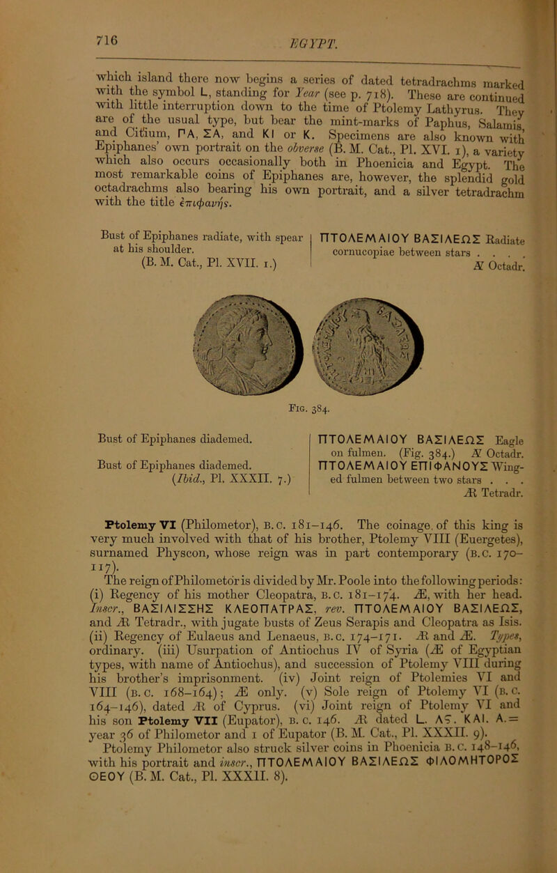 which island there now begins a series of dated tetradrachms marked with the symbol L, standing for Year (see p. 718). These are continued with little interruption down to the time of Ptolemy Lathyrus. Thev are of the usual type, but bear the mint-marks of Paphus, Salamis and Citium, PA, X A, and Kl or K. Specimens are also known with Epiphanes’ own portrait on the obverse (B. M. Cat., PI. XVI. 1), a variety which also occurs occasionally both in Phoenicia and Egypt. The most remarkable coins of Epiphanes are, however, the splendid gold . s also bearin& his own portrait, and a silver tetradrachm with the title hnfyavr)?. Bust of Epiphanes radiate, with spear at his shoulder. (B. M. Cat., PI. XVII. 1.) TTTOAEMAIOY BAXIAEHX Radiate cornucopiae between stars . . . . N. Octadr. Fig. 3S4. Bust of Epiphanes diademed. Bust of Epiphanes diademed. (Ibid., PI. XXXII. 7.) TTTOAEM AIOY BAXI AEflX Eagle on fulmen. (Fig. 384.) A Octadr. TTTOAEM AIOY EFT 10ANOYX Wing- ed fulmen between two stars . . . yR Tetradr. Ptolemy VI (Philometor), B. C. 181-146. The coinage, of this king is very much involved with that of his brother, Ptolemy VIII (Euergetes), surnamed Physcon, whose reign was in part contemporary (b.c. 170- JI7)- The reign of Philometor is divided by Mr. Poole into the following periods: (i) Regency of his mother Cleopatra, B.c. 181-174. yE, with her head. Inscr., BAZIAIXXHX KAEOTTATPAX. rev. TTTOAEM AIOY BAZIAEHZ, and At Tetradr., with jugate busts of Zeus Serapis and Cleopatra as Isis. (ii) Regency of Eulaeus and Lenaeus, B.c. 174-171. At and yE. Types, ordinary, (iii) Usurpation of Antiochus IV of Syria (yE of Egj^ptian types, with name of Antiochus), and succession of Ptolemy VIII during his brother’s imprisonment, (iv) Joint reign of Ptolemies VI and VIII (b.c. 168-164); iE only, (v) Sole reign of Ptolemy VI (b.c. 164-146), dated yR of Cyprus, (vi) Joint reign of Ptolemy VI and his son Ptolemy VII (Eupator), b.c. 146. yR dated L. A?. KAI. A.= year 36 of Philometor and 1 of Eupator (B. M. Cat., PI. XXXII. 9). Ptolemy Philometor also struck silver coins in Phoenicia B.C. 148-146, with his portrait and inscr., TTTOAEM AIOY BAZIAEHZ 4>l AOMHTOPOX OEOY (B. M. Cat., PI. XXXII. 8).