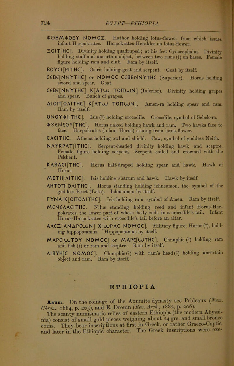 <J>OEM4>OEY NOMOZ. Hathor holding lotus-flower, from which issues infant Harpokrates. Harpokrates-Herakles on lotus-flower. ZOIT[HC]. Divinity holding quadruped; at his feet Cynocephalus. Divinity holding staff1 and uncertain object, between two rams (?) on bases. Female figure holding ram and club. Ram by itself. BOYCI[PITHC]. Osiris holding goat and serpent. Goat by itself. C€BC[NN YTHC] or NOMOC CCBENNYTHC (Superior). Horus holding sword and spear. Goat. C£B€[NNYTHC) K[ATUJ TOlTUjNj (Inferior). Divinity holding grapes and spear. Bunch of grapes. AIOfr[OAITHC | K[ATUJ TOTTUJN]. Amen-ra holding spear and ram. Ram by itself. ONOY<t>l [THC]. Isis (?) holding crocodile. Crocodile, symbol of Sebek-ra. <J>OCN€OY[THC]. Horus naked holding hawk and ram. Two hawks face to face. Harpokrates (infant Horus) issuing from lotus-flower. CACITHC. Athena holding owl and shield. Cow, symbol of goddess Neith. N AYKPAT[ITHC]. Serpent-headed divinity holding hawk and sceptre. Female figure holding serpent. Serpent coiled and crowned with the Pskhent. K ABACI [THC]. Horus half-draped holding spear and hawk. Hawk of Horus. METH[AITHC], Isis holding sistrum and hawk. Hawk by itself. AHTOII[OAITHC]. Horus standing holding ichneumon, the symbol of the goddess Beset (Leto). Ichneumon by itself. T YN Al K[OTTOAITHC]. Isis holding ram, symbol of Amen. Ram by itself. MCNCAACITHC. Nilus standing holding reed and infant Horus-Har- pokrates, the lower part of whose body ends in a crocodile’s tail. Infant Horus-Harpokrates with crocodile’s tail before an altar. AA6Z[AN APCUJN] X[UUPAC NOMOC]. Military figure, Horus(?), hold- ing hippopotamus. Hippopotamus by itself. M AP6[UJTOY NOMOC] or M AP6[UJTHC]. Chnuphis (?) holding ram and fish (?) or ram and sceptre. Ram by itself. Al BYH[C NOMOC]. Chnuphis (?) with ram’s head(?) holding uncertain object and ram. Ram by itself. ETHIOPIA. Axum. On the coinage of the Axumite dynasty see Prideaux (Hum. Chron., 1884, p. 205), and E. Drouin (Rev. Arc//.., 1882, p. 206). The scanty numismatic relics of eastern Ethiopia (the modern Abyssi- nia) consist of small gold pieces weighing about 24 grs. and small bronze coins. They bear inscriptions at first in Greek, or rather Graeco-Coptic, and later in the Ethiopic character. The Greek inscriptions were exe-