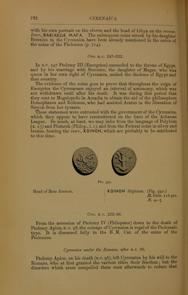 with his own portrait on the obverse, and the head of Libya on the reverse. Inscr., BA£IAEfl£ MAT A. The subsequent coins struck by his daughter Berenice in the Cyrenalca have been already mentioned in the series of the coins of the Ptolemies (p. 714). Circ. B. c. 247-222. In B.C. 247 Ptolemy III (Euergetes) succeeded to the throne of Egypt, and by his marriage with Berenice, the daughter of Magas, who was queen in her own right of Cyrena'ica, united the diadems of Egypt and that country. The evidence of the coins goes to prove that throughout the reign of Euergetes the Cyrenaeans enjoyed an interval of autonomy, which was not withdrawn until after his death. It was during this period that they sent to Megalopolis in Arcadia to obtain the aid of the philosophers Demophanes and Ecdemus, who had assisted Aratus in the liberation of Sicyon from her tyrants. These statesmen were entrusted with the government of the Cyrena'ica, which they appear to have reconstituted on the lines of the Achaean League. So much, at least, we may infer from the language of Polybius (x. 25) and Plutarch (Philop., i. 1), and from the Federal coins in silver and bronze, bearing the inscr., KOI NON, which are probably to be attributed to this time. Fig. 392. Head of Zeus Ammon. KOINON Silphium. (Fig. 392.) At Didr. 118 grs. M .9-7. Circ. b. c. 222-96. From the accession of Ptolemy IV (Philopator) down to the death of Ptolemy Apion, B. C. 96, the coinage of Cyrenalca is regal of the Ptolemaic type. It is discussed fully in the B. M. Cat. of the coins of the Ptolemies. Cyrena'ica under the Romans, after B. c. 96. Ptolemy Apion, on his death (b. c. 96), left Cyrenalca by his will to the Romans, who at first granted the various cities their freedom; but the disorders which arose compelled them soon afterwards to reduce that