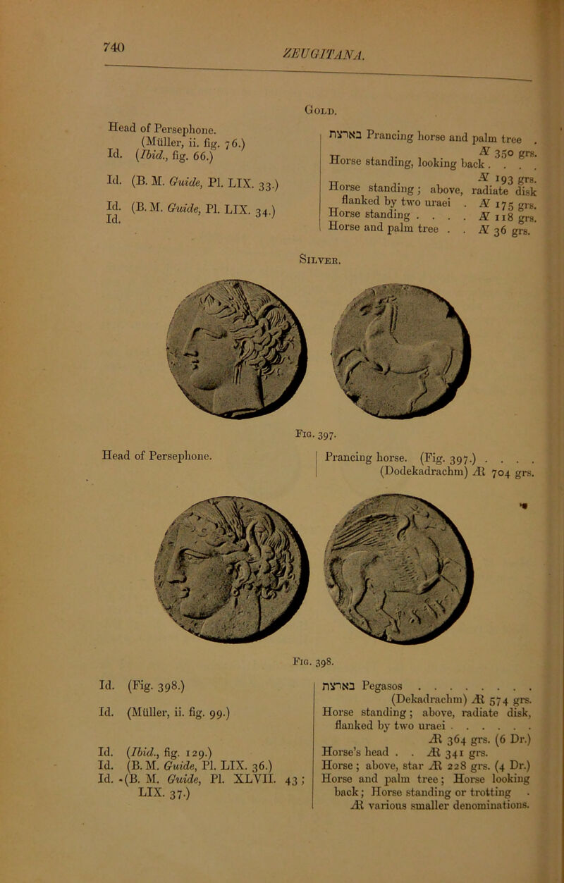 zeugitana. Head of Persephone. (Muller, ii. fig. 76.) Id. [Ibid., fig. 66.) Id. (B. M. Guide, PI. LIX. 33.) Id. (B. M. Guide, PI. LIX. 34.) Gold. nriNa Prancing horse and palm tree TT EL 350 grg. Horse standing, looking back . . Horse standing; above, radiate disk flanked by two uraei . if 175 grs. Horse standing . . . . g ng gr8‘ Horse and palm tree . . $[ 36 grs SlLYEE. Fig. 397. Head of Persephone. Prancing horse. (Fig. 397.) . . . . (Dodekadrachm) HI 704 grs. Fig. 398. Id. (Fig. 398.) Id. (Muller, ii. fig. 99.) Id. [Ibid., fig. 129.) Id. (B. M. Guide, PI. LIX. 36.) Id. .(B. M. Guide, PI. XLVII. 43; LIX. 37.) nvitO Pegasos (Dekadrachm) HI 574 grs. Horse standing; above, radiate disk, flanked by two uraei HI 364 grs. (6 Dr.) Horse’s head . . Ht 341 grs. Horse ; above, star HI 228 grs. (4 Dr.) Horse and palm tree; Horse looking back; Horse standing or trotting HI various smaller denominations.