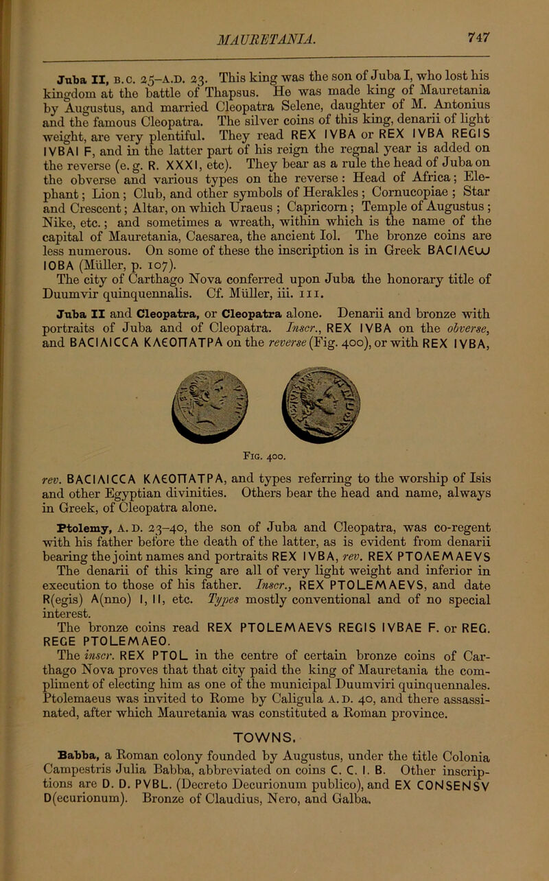 Juba II, b.c. 35-A.D. 33. This king was the son of Juba I, who lost his kingdom at the battle of Thapsus. He was made king of Mauretania by Augustus, and married Cleopatra Selene, daughter of M. Antonius and the famous Cleopatra. The silver coins of this king, denarii of light weight, are very plentiful. They l'ead REX IVBAorREX IVBA REGIS I VBA I F, and in the latter part of his reign the regnal year is added on the reverse (e. g. R. XXXI, etc). They bear as a rule the head of Juba on the obverse and various types on the reverse : Head of Africa; Ele- phant ; Lion; Club, and other symbols of Herakles ; Cornucopiae ; Star and Crescent; Altar, on which Uraeus ; Capricorn; Temple of Augustus ; Nike, etc.; and sometimes a wreath, within which is the name of the capital of Mauretania, Caesarea, the ancient Iol. The bronze coins are less numerous. On some of these the inscription is in Greek BACIA6UJ I OB A (Muller, p. 107). The city of Carthago Nova conferred upon Juba the honorary title of Duumvir quinquennalis. Cf. Muller, iii. m. Juba II and Cleopatra, or Cleopatra alone. Denarii and bronze with portraits of Juba and of Cleopatra. Inscr., REX IVBA on the obverse, and BACIAICCA K ACOfTATPA on the reverse (Fig. 400), or with REX IVBA, rev. BACIAICCA KACOrTATPA, and types referring to the worship of Isis and other Egyptian divinities. Others bear the head and name, always in Greek, of Cleopatra alone. Ptolemy, A. D. 33-40, the son of Juba and Cleopatra, was co-regent with his father before the death of the latter, as is evident from denarii bearing the joint names and portraits REX IVBA, rev. REX PTOAEMAEVS The denarii of this king are all of very light weight and inferior in execution to those of his father. Inscr., REX PTOLEMAEVS, and date R(egis) A(nno) I, II, etc. Types mostly conventional and of no special interest. The bronze coins read REX PTOLEMAEVS REGIS IVBAE F. or REG. REGE PTOLEMAEO. The inscr. REX PTOL in the centre of certain bronze coins of Car- thago Nova proves that that city paid the king of Mauretania the com- pliment of electing him as one of the municipal Duumviri quinquennales. Ptolemaeus was invited to Rome by Caligula A. D. 40, and there assassi- nated, after which Mauretania was constituted a Roman province. TOWNS. Babba, a Roman colony founded by Augustus, under the title Colonia Campestris Julia Babba, abbreviated on coins C. C. I. B. Other inscrip- tions are D. D. PVBL. (Decreto Decurionum publico), and EX CONSENSV D(ecurionum). Bronze of Claudius, Nero, and Galba.