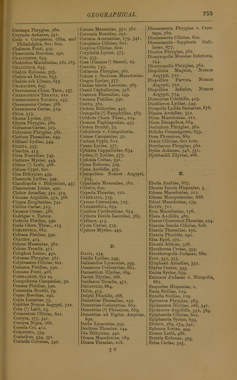 Ceretapa Phrygiae, 560. Ceryneia Achaeae, 351. Cetis v. Coropissus, Olba, and Philadelphia, 601, 610. Chabacta Ponti, 425. Chaeroneia Boeotiae, 292. Chalcidene, 655. Chalcidice Macedoniae, xSi, 1S5. Chai.cidtce, 655. Chalcis Euboeae, 303. Chalcis ad Belmn, 655. Chalcis sub Libano, 655. Characene, 697. Cherronesus Chers. Taur., 237. Chersonesus Thracia, 222. Chersonesus Taurica, 237. Chersonesus Cretae, 388. Chersonesus Cariae, 523. Chios, 513. Choma Lyciae, 577. Cibyra Phrygiae, 560. Cidramus Cariae, 523. Cidyessus Phrygiae, 561. Cierium Thessaliae, 249. Cilbiani Lydiae, 349. Cilicia, 597. Cimolus, 413. Cirta Numidiae, 745- Cisthene Mysiae, 449. Cithus (?) Lesbi, 486. Citium Cypri, 621. Cius Bithyniae, 439. Clannuda Lydiae, 549. Claudiopolis v. Bithynium, 437. Clazomenae Ioniae, 490. Cleitor Arcadiae, 352, 374. Cleonae Argolidis, 352, 368. Clypea Zeugitaniae, 742. Cnidus Cariae, 523. Cnossus Cretae, 388. Codrigae v. Tarsus. Codrula Pisidiae, 590. Coela Chers. Thrac., 223. COELESTRIA, 662. Colbasa Pisidiae, 590. Colchis, 423. Colone Messeniae, 362. Colone Troadis, 471. Colophon Ioniae, 492. Colossae Phrygiae, 561. Colybrassus Ciliciae, 601. Comama Pisidiae, 590. Comana Ponti, 426. C'OMHAGENE, 652 sq. Compulteria Campaniae, 30. Conane Pisidiae, 590. Consentia Bruttii, 79. Copae Boeotiae, 292. Copia Lucaniae, 73. Coptites Nomus Aegypti, 722. Cora (?) Latii, 23. Coracesium Ciliciae, 601. Corcyra, 275, 341. Corcyra Nigra, 268. Coresia Cei, 412. Corinthia, 334. G'orinthus, 334, 351. Corinthi Coloniae, 340. Corone Messeniae, 352, 362. Coroneia Boeotiae, 292. Coronta Acarnaniae, 279, 341. Coropissus Ciliciae, 601. Corycus Ciliciae, 602. Corydalla Lyciae, 577- Cos, 535. Cosa (Campsa?) Samnii, 25. Cossura, 743. Cotiaeum Phrygiae, 561. Cotusa v. Scotussa Macedoniae. Cragus Lyciae, 577. Cranae insula Laconiae, 365. Cranii Cephalleniae, 358. Crannon Thessaliae, 249. Cremna Pisidiae, 590. Creta, 382. Creteia Bithyniae, 440. Cretopolis (?) Pamphyliae, 5S3. Crithote Chers. Thrac., 224. Cromna Paphlagoniae, 433. Croton Bruttii, 79. Cubulteria v. Compulteria, Cumae Campaniae, 30. Curium Cypri, 622. Cyane Lyciae, 577. Cybistra Cappadociae, 634. Cydna(?) Lyciae, 577. Cydonia Cretae, 391. Cyme Euboeae, 305. Cyme Aeolidis, 479. Cynopolites Nomus Aegypti, 723- Cyparissia Messeniae, 362. Cyprus, 620. Cypsela Thraciae, 222. Cyrenaioa, 725. Cyrene Cyrenaicae, 725. Cyrrhestica, 654. Cyrrhus Cyrrhesticae, 654. Cythera Insula Laconiae, 365. Cythnos, 413. Cyum Cariae, 525. Cyzicus Mysiae, 449. D. Daoia, 234. Daldis Lydiae, 549. Dalisandus Lycaoniae, 595. Damascus Coelesyriae, 662. Damastium Illyriae, 269. Daorsi Illyriae, 266. Dardanus Troadis, 471. Decapolis, 664. Delos, 413. Delphi Phocidis, 288. Demetrias Thessaliae, 250. Demetrias Coelesyriae, 662. Demetrias (?) Phoenices, 669. Demetrias ad Tigrim Assyriae, 690. Derbe Lycaoniae, 595. Deultum Thraciae, 244. Dia Bithyniae, 440. Dicaea Macedoniae, 189. Dicaea Thraciae, 218. 3 c Diocaesareia Phrygiae v. Cere- tapa, 560. Diocaesareia Ciliciae, 602. Diocaesareia - Sepphoris Gali- laeae, 677. Dioclea Phrygiae, 562. Dionysopolis Moesiae Inferioris, 234- Dionysopolis Phrygiae, 562. Diopolites Magnus, Nomus Aegypti, 722. Diopolites Parvus, Nomus Aegypti, 722. Diopolites Inferior, Nomus Aegypti, 724. _ Dioscurias Colchidis, 423. Dioshieron Lydiae, 549. Diospolis-Lydda Samariae, 678. Dipaea Arcadiae, 352. Dium Macedoniae, 211. Dium Decapoleos, 664. Docimium Phrygiae, 562. Doliche Commagenes, 653. Dora Phoenices, 669. Doron Ciliciae, 602 note. Dorylaeum Phrygiae, 562. Dyme Achaeae, 348, 351. Dyrrhachii Illyriae, 266. E. Eboda Arabiae, 687. Ebusus Insula Hispaniae, 3. Edessa Macedoniae, 212. Edessa Mesopotamiae, 688. Edoni Macedoniae, 179. Egypt, 71 i. Eion Macedoniae, 176. Elaea Aeolidis, 480. Elaeus Chersonesi Thraciae, 224. Elaeusa Insula Ciliciae, 618. Elateia Thessaliae, 250. Elateia Phocidis, 290. Elea Epiri, 271. Eleusis Atticae, 328. Eleutherna Cretae, 393. Eleutheropolis Judaeae, 680. Elis, 352, 353. Elisphasii Arcadiae, 352. Elyrus Cretae, 393. Emisa Syriae, 659. Emmaus Judaeae v. Nicopolis, 681. Emporiae Hispaniae, 1. Enna Siciliae, 119. Entella Siciliae, 119. Epictetus Phrygiae, 563. Epidamnus Illyriae, 266, 341. Epidaurus Argolidis, 352, 369. Epiphaneia Ciliciae, 602. Epiphaneia Syriae, 659. Epirus, 269, 274, 341. Ephesus Ioniae, 494. Eresus Lesbi, 486. Eretria Euboeae, 305. Eriza Cariae, 525.