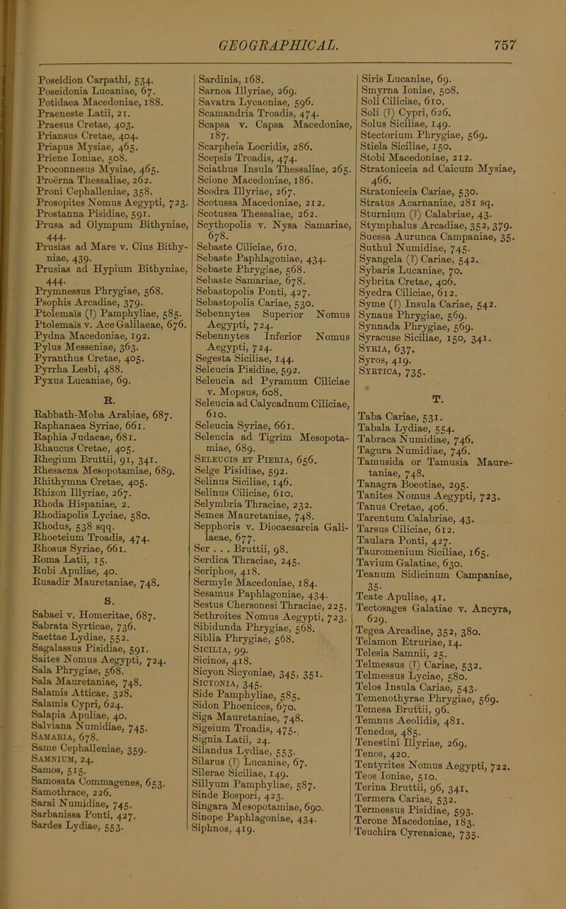 Poseidion Carpathi, 534. Poseidonia Lucaniae, 67. Potidaea Macedoniae, 188. Praeneste Latii, 21. Praesus Cretae, 403. Priansus Cretae, 404. Priapus Mysiae, 465. Priene Ioniae, 508. Proconnesus Mysiae, 465. Proerna Thessaliae, 262. Proni Ceplialleniae, 358. Prosopites Nomus Aegypti, 723- Prostanna Pisidiae, 591. Prusa ad Olympum Bithyniae, 444- Prusias ad Mare v. Cius Bithy- niae, 439. Prusias ad Hypium Bithyniae, 444. Prymnessus Phrygiae, 568. Psophis Arcadiae, 379. Ptolema'is (?) Pamphyliae, 585. Ptolema'is v. Ace Galilaeae, 676. Pydna Macedoniae, 192. Pylus Messeniae, 363. Pyranthus Cretae, 405. Pyrrha Lesbi, 488. Pyxus Lucaniae, 69. R. Rabbath-Moba Arabiae, 687. Baphanaea Syriae, 66 x. Bapbia Judaeae, 681. Bbaucus Cretae, 405. Rhegium Bruttii, 91, 341. Rhesaena Mesopotamiae, 689. Rhitbymna Cretae, 405. Rhizon Ulyriae, 267. Rhoda Hispaniae, 2. Rbodiapolis Lyciae, 580. Rhodus, 538 sqq. Rhoeteium Troadis, 474. Rbosus Syriae, 661. Roma Latii, 15. Rubi Apuliae, 40. Rusadir Mauretaniae, 748, S. Sabaei v. Homeritae, 687. Sabrata Syrticae, 736. Saettae Lydiae, 552. Sagalassus Pisidiae, 591. Saites Nomus Aegypti, 724. Sala Phrygiae, 568. Sala Mauretaniae, 748. Salamis Atticae, 328. Salamis Cypri, 624. Salapia Apuliae, 40. Salviana Numidiae, 745. Samaria, 678. Same Cephalleniae, 359. Samnicm, 24. Samos, 515. Samosata Commagenes, 653. Samothrace, 226. Sarai Numidiae, 745. Sarbanissa Ponti, 427. Sardes Lydiae, 553. Sardinia, 168. Samoa Ulyriae, 269. Savatra Lycaoniae, 596. Scamandria Troadis, 474. Scapsa v. Capsa Macedoniae, 187. _ Scarpheia Locridis, 2S6. Scepsis Troadis, 474. Sciathus Insula Thessaliae, 265. Scione Macedoniae, 186. Scodra Illyviae, 267. Scotussa Macedoniae, 212. Scotussa Thessaliae, 262. Scythopolis v. Nysa Samariae, 678. Sebaste Ciliciae, 6ro. Sebaste Paphlagoniae, 434. Sebaste Phrygiae, 568. Sebaste Samariae, 678. Sebastopolis Ponti, 427. Sebastopolis Cariae, 530. Sebennytes Superior Nomus Aegypti, 724. Sebennytes Inferior Nomus Aegypti, 724. Segesta Siciliae, 144. Seleucia Pisidiae, 592. Seleucia ad Pyramum Ciliciae y. Mopsus, 608. Seleucia ad Calycadnum Ciliciae, 610. Seleucia Syriae, 661. Seleucia ad Tigrim Mesopota- miae, 689. SE LEU CIS ET PlERIA, 656. Selge Pisidiae, 592. Selinus Siciliae, 146. Selinus Ciliciae, 610. Selymbria Thraciae, 232. Semes Mauretaniae, 748. Sepphoris v. Diocaesareia Gali- laeae, 677. Ser . . . Bruttii, 98. Serdica Thraciae, 245. Seriphos, 418. Sermyle Macedoniae, 184. Sesamus Paphlagoniae, 434. Sestus Chersonesi Thraciae, 225. Sethroites Nomus Aegypti, 723. Sibidunda Phrygiae, 568. Siblia Phrygiae, 568. Sicilia, 99. Sicinos, 418. Sicyon Sicyoniae, 345, 351. Sicyonia, 345. Side Pamphyliae, 585. Sidon Phoenices, 670. Siga Mauretaniae, 748. Sigeium Troadis, 475., Signia Latii, 24. Silandus Lydiae, 553. Silarus (?) Lucaniae, 67. Silerae Siciliae, 149. Sillyum Pamphyliae, 587. Sinde Bospori, 423. Singara Mesopotamiae, 690. Sinope Paphlagoniae, 434. Siphnos, 419. Siris Lucaniae, 69. Smyrna Ioniae, 508. Soli Ciliciae, 610. Soli (?) Cypri, 626. Solus Siciliae, 149. Stectorium Phrygiae, 569. Stiela Siciliae, 150. Stobi Macedoniae, 212. Stratoniceia ad Caicum Mysiae, 4 66. Stratoniceia Cariae, 530. Stratus Acarnaniae, 281 sq. Sturnium (?) Calabriae, 43. Stymphalus Arcadiae, 352, 379. Suessa Aurunca Campaniae, 35. Suthul Numidiae, 745. Syangela (?) Cariae, 542. Sybaris Lucaniae, 70. Sybrita Cretae, 406. Syedra Ciliciae, 612. Syme (?) Insula Cariae, 542. Synaus Phrygiae, 569. Synnada Phrygiae, 569. Syracuse Siciliae, 150, 341. Syria, 637. Syros, 419. Syrtica, 735. T. Taba Cariae, 531. Tabala Lydiae, 554. Tabraca Numidiae, 746. Tagura Numidiae, 746. Tamusida or Tamusia Maure- taniae, 748. Tanagra Boeotiae, 295. Tanites Nomus Aegypti, 723. Tanus Cretae, 406. Tarentum Calabriae, 43. Tarsus Ciliciae, 612. Taulara Ponti, 427. Tauromenium Siciliae, 165. Tavium Galatiae, 630. Teanum Sidicinum Campaniae, 35- Teate Apuliae, 41, Tectosages Galatiae v. Ancyra, 629. Tegea Arcadiae, 352, 380. Telamon Etruriae, 14. Telesia Samnii, 25. Telmessus (?) Cariae, 532. Telmessus Lyciae, 580. Telos Insula Cariae, 543. Temenothyrae Phrygiae, 569. Temesa Bruttii, 96. Temnus Aeolidis, 481. Tenedos, 485. Tenestini Illyriae, 269. Tenos, 420. Tentyrites Nomus Aegypti, 722. Teos Ioniae, 510. Terina Bruttii, 96, 341, Termera Cariae, 532. Termessus Pisidiae, 593. Terone Macedoniae, 183. Teuchira Cyrenaicae, 735.