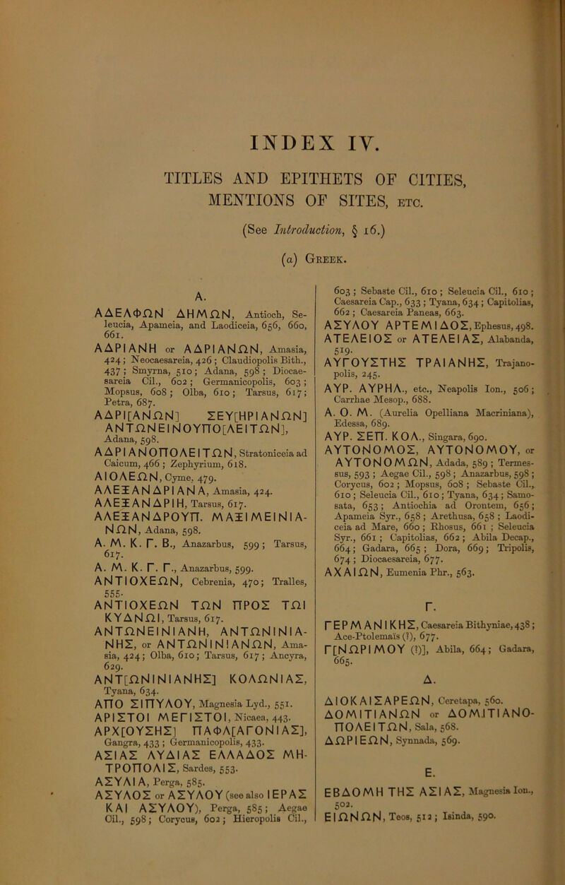 TITLES AND EPITHETS OF CITIES, MENTIONS OF SITES, etc. (See Introduction, § 16.) (a) Greek. A. AAEA<J>GN AHMGN, Antioch, Se- leucia, Apameia, and Laodiceia, 656, 660, 661. A A PI AN H or AAPIANGN, Arnasia, 424; Neocaesareia, 426 ; Claudiopolis Bith., 437; Smyrna, 510; Adana, 598 ; Diocae- sareia Cil., 602 ; Germanicopolis, 603; Mopsus, 60S; Olba, 610; Tarsus, 617; Petra, 687. AAPI[ANGN] IEY[HPIANGN] ANTGNElNOYTTO[AEITGN], Adana, 598. AAPIANOTTOAEITGN , Stratoniceia ad Caicum, 466 ; Zephyrium, 618. AI O A E G fsl, Cyme. 479. AAEIAN API AN A, Arnasia, 424. AAEZE AN API H, Tarsus, 617. AAEIANAPOYT7. MAIIMEINIA- NGN, Adana, 598. A. M. K. r. B„ Anazarbus, 599; Tarsus, 617. a. m. k. r. r., Anazarbus, 599. ANTIOXEHN, Cebrenia, 470; Tralles, 555. ANTIOXEGN TGN TTPOI TGI K Y A N GI, Tarsus, 617. ANTGNEINIANH, ANTGNlNlA- NHI, or ANTGNINI ANnN, Ama- sia, 424; Olba, 610; Tarsus, 617; Ancyra, 629. ANT[GNlNlANHI] KOAGNIAZ, Tyana, 634. AT70 IIFIYAOY, Magnesia Lyd., 551. API ITOI MEniTOI, Nicaea, 443. APX[OYIHIJ nA<t>A[ArONl AI], Gangra, 433 ; Germanicopolis, 433. All AI AYAIAI EAAAAOI MH- TPOnOAII, Sardes, 553. AIYAI A, Perga, 585. AIYAOI or A IY AO Y (see also I E P AI KAI AIYAOY), Perga, 5S5; Aegae Oil., 598; Corycus, 602; Hieropolis Oil., 603 ; Sebaste Cil., 610 ; Seleucia Cil., 610 ; Caesareia Cap., 633 ; Tyana, 634 ; Capitolias, 662 ; Caesareia Paneas, 663. AIYAOY APT E M I AO I, Ephesus, 498. ATE AE I 01 or ATE AE I AI, Alabanda, 5I9- AYTOYITHI TPAIANHI, Trajano- polis, 245. AYP. AYPHA., etc., Neapolis Ion., 506; Carrhae Mesop., 688. A. O. M. (Aurelia Opelliana Macriniana), Edessa, 689. AYP. IETT. KOA., Singara, 690. AYTONOMOI, AYTONOMOY, or AYTONOMGN, Adada, 589 ; Termes- sus, 593 ; Aegae Cil., 598 ; Anazarbus, 598 ; Corycus, 602 ; Mopsus, 608 ; Sebaste Cil., 610 ; Seleucia Cil., 610 ; Tyana, 634 ; Samo- sata, 653; Antiochia ad Orontem, 656; Apameia Syr., 658 ; Arethusa, 658 ; Laodi- ceia ad Mare, 660; Rhosus, 661 ; Seleucia Syr., 661 ; Capitolias, 662 ; Abila Decap., 664; Gadara, 665; Dora, 669; Tripolis, 674 ; Diocaesareia, 677. A X AI D. N, Eumenia Phr., 563. r. TEPMANIKHI, Caesareia Bithyniae, 43S; Ace-Ptolemais (?), 677. [[NGPIMOY (?)], Abila, 664; Gadara, 665. A. AlOKAIIAPEflN, Ceretapa, 560. AOMITIANGN or AOM.ITIANO- TFOAEITnN, Sala, 568. A G P I E G N, Synnada, 569. E. EBAOMH THI AIIAI, Magnesia Ion., 502. EIGNGN, Teos, 512 ; Isinda, 590.