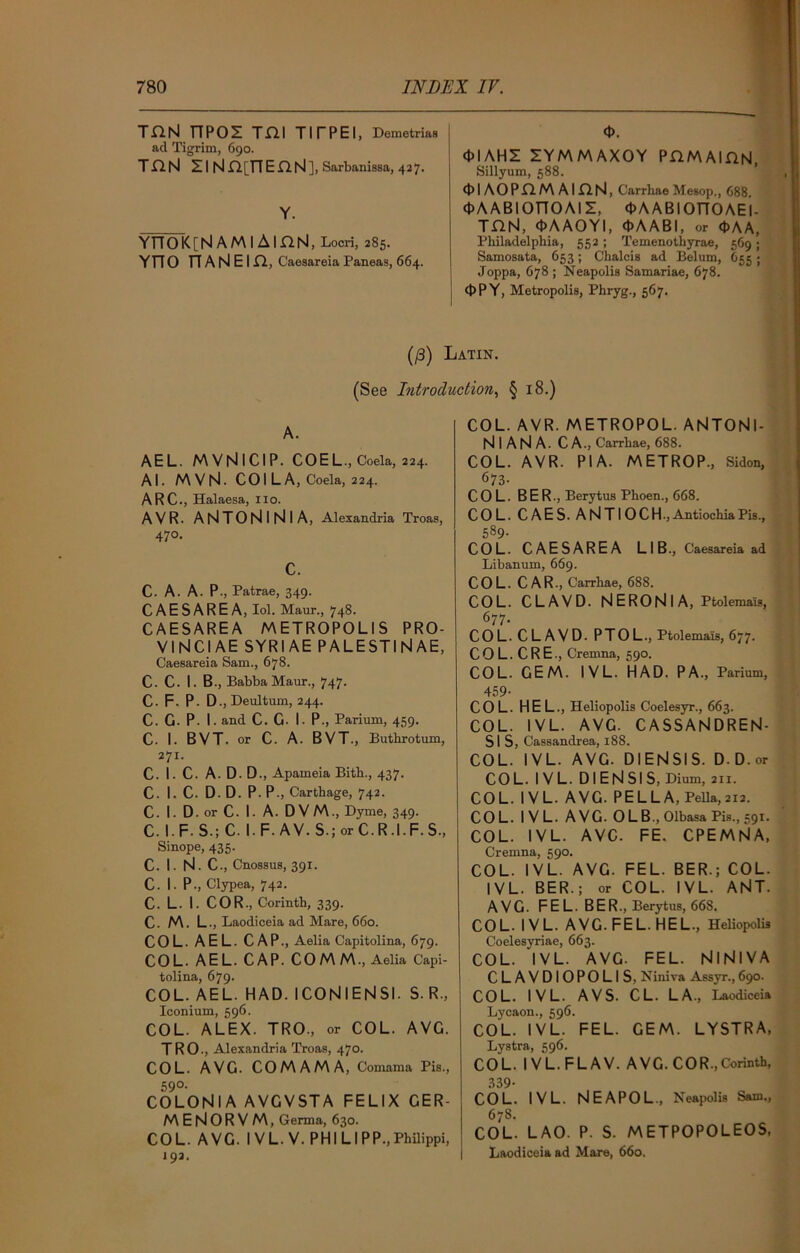 ton npos mi titpei, Demetrias ad Tigrim, 690. TJfrN Zl Nfl[T7EnN], Sarbanissa, 427. Y. YTToK[N AMI AinN, Locri, 285. YTT O TT A N E I n, Caesareia Paneas, 664. <J>. <MAHE IYMMAXOY PH.M AlflN, Sillyum, 588. cblAOPHM AiaN, Carrhae Mesop, 688. (pAABIOnOAII, OAABIOTTOAEI- TflN, <t>A AOYI, <t>AABI, or d>AA, Philadelphia, 552 ; Temenothyrae, 569 ; Samosata, 653; Chalcis ad Bel urn, 655 ; Joppa, 678 ; Neapolis Samariae, 678. OPY, Metropolis, Phryg., 567. (/3) Latin. (See Introduction, § 18.) A. AEL. MVNICIP. COEL., Coela, 224. Al. MVN. CO I L A, Coela, 224. ARC., Halaesa, no. AVR. ANTONlNlA, Alexandria Troas, 47°. c. C. A. A. P., Patrae, 349. CAESAREA, Iol. Maur., 748. CAESAREA METROPOLIS PRO- VI NCI AE SYRIAE PALESTINAE, Caesareia Sam., 678. C. C. I. B., BabbaMaur., 747. C. F. P. D., Deultum, 244. C. G. P. I. and C. G- I. P., Parium, 459. C. I. BVT . or C. A. BVT., Buthrotum, 271. C. I. C. A. D.D., Apameia Bith., 437. C. I. C. D. D. P. P., Carthage, 742. C. I. D. or C. I. A. D V M., Dyme, 349. C. I.F S.; C. I. F. AV. S.; or C. R .1. F. S., Sinope, 435. C. I. N - C-, Cnossus, 391. C. I. P-, Clypea, 742. C. L. 1. COR., Corinth, 339. C. M. L., Laodiceia ad Mare, 660. COL. AEL. CAP., Aelia Capitolina, 679. COL. AEL. CAP. COMM., Aelia Capi- tolina, 679- COL. AEL. HAD. ICONIENSI. S. R., Iconium, 596. COL. ALEX. TRO., or COL. AVG. TRO., Alexandria Troas, 470. COL. AVG. COMAMA, Comama Pis., 59°- COLONIA AVG VST A FELIX GER- M E N 0 R V M, Germa, 630. COL. AVG. IVL. V. PHILIPP., Philippi, 192. COL. AVR. METROPOL. ANTONl- N I A N A. C A., Carrhae, 688. COL. AVR. PI A. METROP., Sidon, 673- COL. BER., Berytus Phoen., 668. COL. CAES. ANTIOCH.,AntiochiaPis., 589. COL. CAESAREA LIB., Caesareia ad Libanum, 669. COL. CAR., Carrhae, 688. COL. CLAVD. N E RON I A, Ptolemais, 677- COL. C L A V D. PTO L., Ptolemais, 677. CO L. CRE., Cremna, 590. COL. GEM. IVL. HAD. PA., Parium, 459- COL. HEL., Heliopolis Coelesyr., 663. COL. IVL. AVG. CASSANDREN- Sl S, Cassandrea, 188. COL. IVL. AVG. DIENSIS. D. D. or COL. IVL. DIENSIS, Dium, 211. COL. IVL. AVG. PELLA, Pella,212. COL. IVL. AVG. 0 L B., Olbasa Pis., 591. COL. IVL. A VC. FE. CPEMN A, Cremna, 590. COL. IVL. AVG. FEL. BER.; COL. IVL. BER.; or COL. IVL. ANT. AVG. FE L. BER., Berytus, 668. COL. IVL. AVG. FEL. HEL., Heliopolis Coelesyriae, 663. COL. IV L. AVG. FEL. NlNlVA CLAVDIOPOLIS, Niniva Assyr., 690. COL. IVL. AVS. CL. LA, Laodiceia Lycaon., 596. COL. IVL. FEL. GEM. LYSTRA, Lystra, 596. COL. IVL.FLAV. AVG. COR,Corinth, 339- COL. IVL. NEAPOL, Neapolis Sam., 678. COL. LAO. P. S. METPOPOLEOS, Laodiceia ad Mare, 660.