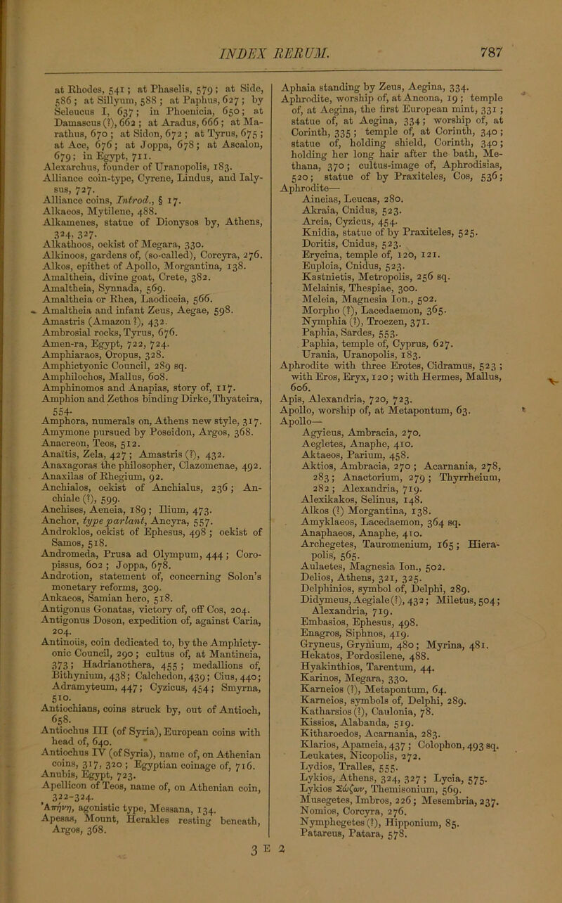 at Rhodes, 541; at Phaselis, 579 ; at Side, 5S6 ; at Sillyum, 588 ; at Paphus, 627 ; by Seleucus I, 637; iu Phoenicia, 650; at Damascus (?), 662 ; at Aradus, 666 ; at Ma- rathus, 670 ; at Sidon, 672 ; at Tyrus, 675 ; at Ace, 676; at Joppa, 678; at Ascalon, 679; in Egypt, 711. Alexarchus, founder of Uranopolis, 183. Alliance coin-type, Cyrene, Lindus, and Ialy- sus, 727. Alliance coins, Introd., § 17. Alkaeos, Mytilene, 488. Alkamenes, statue of Dionysos by, Athens, 324, 327- Alkathoos, oekist of Megara, 330. Alkinoos, gardens of, (so-called), Corcyra, 276. Alkos, epithet of Apollo, Morgantina, 138. Amaltheia, divine goat, Crete, 382. Amaltheia, Synnada, 569. Amaltheia or Ehea, Laodiceia, 566. - Amaltheia and infant Zeus, Aegae, 598. Amastris (Amazon?), 432. Ambrosial rocks, Tyrus, 676. Amen-ra, Egypt, 722, 724. Amphiaraos, Oropus, 328. Amphictyonic Council, 289 sq. Amphilochos, Mallus, 608. Amphinomos and Anapias, story of, 117. Amphion and Zethos binding Dirke, Thyateira, 554- Amphora, numerals on, Athens new style, 317. Amymone pursued by Poseidon, Argos, 368. Anacreon, Teos, 512. Ana'itis, Zela, 427 ; Amastris (?), 432. Anaxagoras the philosopher, Clazomenae, 492. Anaxilas of Rhegium, 92. Anchialos, oekist of Anchialus, 236; An- chiale (?), 599. Anchises, Aeneia, 189 ; Ilium, 473. Anchor, type parlant, Ancyra, 557. Androklos, oekist of Ephesus, 498 ; oekist of Samos, 518. Andromeda, Prusa ad Olympum, 444 ; Coro- pissus, 602 ; Joppa, 678. Androtion, statement of, concerning Solon’s monetary reforms, 309. Ankaeos, Samian hero, 518. Antigonus Gonatas, victory of, off Cos, 204. Antigonus Doson, expedition of, against Caria, 204. Antinoiis, coin dedicated to, by the Amphicty- onic Council, 290 ; cultus of, at Mantineia, 373; Hadrianothera, 455 ; medallions of, Bithynium, 438; Calchedon, 439; Cius, 440; Adramyteum, 447; Cyzicus, 454; Smyrna, 510. Antiochians, coins struck by, out of Antioch, 658. Antiochus III (of Syria), European coins with head of, 640. Antiochus IV (of Syria), name of, on Athenian coins, 317, 320 ; Egyptian coinage of, 7x6. Anubis, Egypt, 723. Apellicon of Teos, name of, on Athenian coin, 322-324. ’Aittivt], agonistic type, Messana, 134. Apesas, Mount, Herakles resting beneath, Argos, 368. Aphaia standing by Zeus, Aegina, 334. Aphrodite, worship of, at Ancona, 19 ; temple of, at Aegina, the first European mint, 331 ; statue of, at Aegina, 334; worship of, at Corinth, 335 ; temple of, at Corinth, 340 ; statue of, holding shield, Corinth, 340; holding her long hair after the bath, Me- thana, 370; cultus-image of, Aphrodisias, 520; statue of by Praxiteles, Cos, 536; Aphrodite— Aineias, Leucas, 280. Akraia, Cnidus, 523. Areia, Cyzicus, 454. Knidia, statue of by Praxiteles, 525. Doritis, Cnidus, 523. Erycina, temple of, 120, 121. Euploia, Cnidus, 523. Kastnietis, Metropolis, 256 sq. Melainis, Thespiae, 300. Meleia, Magnesia Ion., 502. Morpho (?), Lacedaemon, 365. Nymphia(?), Troezen, 371. Paphia, Sardes, 553. Paphia, temple of, Cyprus, 627. Urania, Uranopolis, 183. Aphrodite with three Erotes, Cidramus, 523 ; with Eros, Eryx, 120 ; with Hermes, Mallus, 606. Apis, Alexandria, 720, 723. Apollo, worship of, at Metapontum, 63. Apollo— Agyieus, Ambraeia, 270. Aegletes, Anaphe, 410. Aktaeos, Parium, 458. Aktios, Ambraeia, 270 ; Acarnania, 278, 283; Anactorium, 279; Thyrrheium, 282 ; Alexandria, 719. Alexikakos, Selinus, 148. Alkos (?) Morgantina, 138. Amyklaeos, Lacedaemon, 364 sq. Anaphaeos, Anaphe, 410. Archegetes, Tauromenium, 165; Hiera- polis, 565. Aulaetes, Magnesia Ion., 502. Delios, Athens, 321, 325. Delphinios, symbol of, Delphi, 289. Didymeus,Aegiale(?),432; Miletus,504; Alexandria, 719. Embasios, Ephesus, 498. Enagros, Siphnos, 419. Gryneus, Grynium, 480; Myrina, 481. Hekatos, Pordosilene, 488. Hyakinthios, Tarentum, 44. Karinos, Megara, 330. Karneios (?), Metapontum, 64. Karneios, symbols of, Delphi, 289. Kathai-sios (?), Caulonia, 78. Kissios, Alabanda, 519. Kitharoedos, Acarnania, 283. Klarios, Apameia, 437 ; Colophon, 493 sq. Leukates, Nicopolis, 272. Lydios, Tralles, 555. Lykios, Athens, 324, 327 ; Lycia, 575. Lykios 2&£aw, Themisonium, 569. Musegetes, Imbros, 226; Mesembria, 237. Nomios, Coi-cyra, 276. Nymphegetes (?), Hipponium, 85. Patareus, Patara, 578.