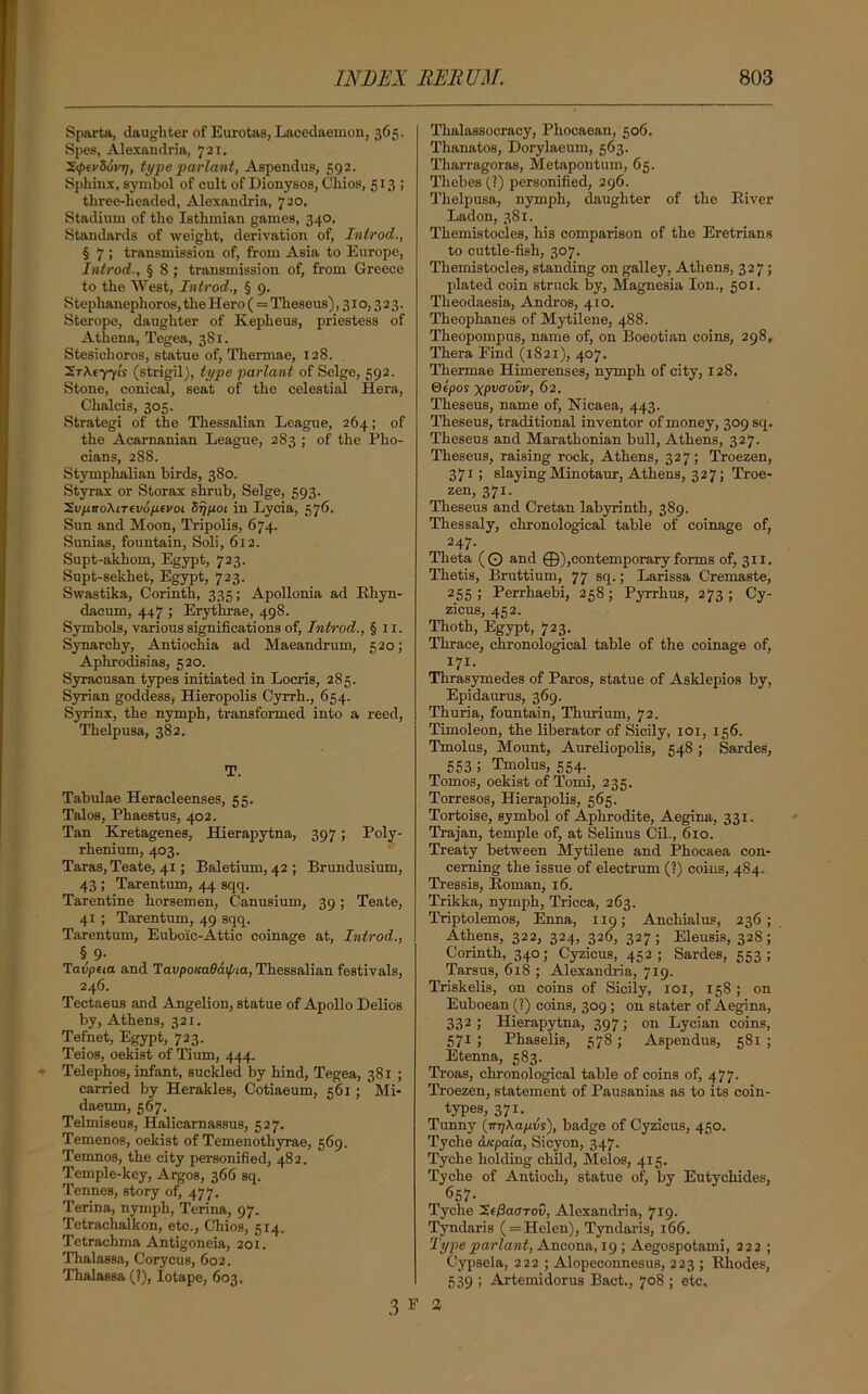 Sparta, daughter of Eurotas, Lacedaemon, 365. Spes, Alexandria, 721, ~X<l>tvS6vri, type pari ant, Aspendus, 592. Sphinx, symbol of cult of Dionysos, Chios, 513; three-headed, Alexandria, 720, Stadium of the Isthmian games, 340. Standards of weight, derivation of, Introd., § 7 > transmission of, from Asia to Europe, Introd., § 8 ; transmission of, from Greece to the West, Introd., § 9. Stephanephoros, the Hero (= Theseus), 31 o, 3 2 3. Sterope, daughter of Kepheus, priestess of Athena, Tegea, 381. Stesichoros, statue of, Thermae, 128. SrAe-yyis (strigil), type parlant of Selge, 592. Stone, conical, seat of the celestial Hera, Chalcis, 305. Strategi of the Thessalian League, 264; of the Acarnanian League, 283 ; of the Plxo- cians, 288. Stymphalian birds, 380. Styrax or Storax shrub, Selge, 593. ’Sv/j.no\iTev6p(voi Srjfioi in Lycia, 576. Sun and Moon, Tripolis, 674. Sunias, fountain, Soli, 612. Supt-akhom, Egypt, 723. Supt-sekhet, Egypt, 723. Swastika, Corinth, 335; Apollonia ad Rhyn- dacum, 447 ; Ei-ythrae, 498. Symbols, various significations of, Introd., §11. Synarcky, Antiochia ad Maeandrum, 520; Aphrodisias, 520. Syracusan types initiated in Locris, 285. Syrian goddess, Hieropolis Cyrrh., 654. Syrinx, the nymph, transformed into a reed, Thelpusa, 382. T. Tabulae Heracleenses, 55. Talos, Phaestus, 402. Tan Kretagenes, Hierapytna, 397; Poly- rhenium, 403. Taras, Teate, 41; Baletium, 42 ; Brundusium, 43 ; Tarentum, 44 sqq. Tarentine horsemen, Canusium, 39; Teate, 41 ; Tarentum, 49 sqq. Tarentum, Eubo'ic-Attic coinage at, Introd., § 9- Tavpeia and Tavpoicadaifna, Thessalian festivals, 246. Tectaeus and Angelion, statue of Apollo Delios by, Athens, 321. Tefnet, Egypt, 723. Teios, oekist of Tium, 444. Telephos, infant, suckled by hind, Tegea, 381 ; cai-ried by Herakles, Cotiaeum, 561; Mi- daeum, 567. Telmiseus, Halicarnassus, 527. Temenos, oekist of Temenothyrae, 569. Temnos, the city pei-sonified, 482. Temple-key, Argos, 366 sq. Tennes, story of, 477. Terina, nymph, Terina, 97. Tetrachalkon, etc., Chios, 514. Tetrachma Antigoneia, 201. Thalassa, Corycus, 602. Thalassa (?), Iotape, 603. Thalassocracy, Phocaean, 506. Thanatos, Dorylaeum, 563. ThaiTagoras, Metapontum, 65. Thebes (?) personified, 296. Thelpusa, nymph, daughter of the Biver Ladon, 381. Themistocles, his comparison of the Eretrians to cuttle-fish, 307. Themistocles, standing on galley, Athens, 327; plated coin struck by, Magnesia Ion., 501. Theodaesia, Andros, 410. Theophanes of Mytilene, 488. Theopompus, name of, on Boeotian coins, 298, Tkei-a Find (1821), 407. Thermae Hixnei-enses, nymph of city, 128. ©epos xpuffoCr, 62. Theseus, name of, Nicaea, 443. Theseus, traditional inventor of money, 309 sq. Theseus and Marathonian bull, Athens, 327. Theseus, raising rock, Athens, 327; Troezen, 371; slaying Minotaur, Athens, 327; Troe- zen, 371. Theseus and Cretan labyrinth, 389. Thessaly, chronological table of coinage of, 247- Theta (O and ©),contemporary forms of, 311. Thetis, Bruttium, 77 sq.; Larissa Cremaste, 255; Perrhaebi, 258; Pyrrhus, 273; Cy- zicus, 452. Thoth, Egypt, 723. Thrace, chronological table of the coinage of, 171. Thrasymedes of Paros, statue of Asklepios by, Epidaurus, 369. Thuria, fountain, Thxxrium, 72. Timoleon, the liberator of Sicily, 101, 156. Tinolus, Mount, Aixreliopolis, 548; Sardes, 553 5 Tinolus, 554. Tomos, oekist of Tomi, 235. Torresos, Hierapolis, 565. Tortoise, symbol of Aphrodite, Aegina, 331. Trajan, temple of, at Selinus Cil., 610. Treaty between Mytilene and Phocaea con- cerning the issue of electrum (?) coins, 484. Tressis, Homan, 16. Trikka, nymph, Tricca, 263. Triptolemos, Enna, 119; Anchialus, 236; Athens, 322, 324, 326, 327; Eleusis, 328; Corinth, 340; Cyzicus, 452; Sardes, 553; Tarsus, 618 ; Alexandria, 719. Triskelis, on coins of Sicily, 101, 158; on Euboean (?) coins, 309 ; on stater of Aegina, 332; Hierapytna, 397; on Lycian coins, 571 ; Phaselis, 578; Aspendus, 581 ; Etenna, 583. Ti-oas, chronological table of coins of, 477. Troezen, statement of Pausanias as to its coin- types, 371. Tunny (irrjkapvs), badge of Cyzicus, 450. Tyche dicpaia, Sicyon, 347. Tyche holding child, Melos, 415. Tyche of Antioch, statue of, by Eutychides, 6517- Tyche XeQaarov, Alexandria, 719. Tyndaris ( = Helen), Tyndaris, 166. Type parlant, Ancona, 19 ; Aegospotami, 222 ; Cypsela, 222 ; Alopeconnesus, 223 ; Rhodes, 539 ; Artemidorus Bact., 708 ; etc. 3 F 2