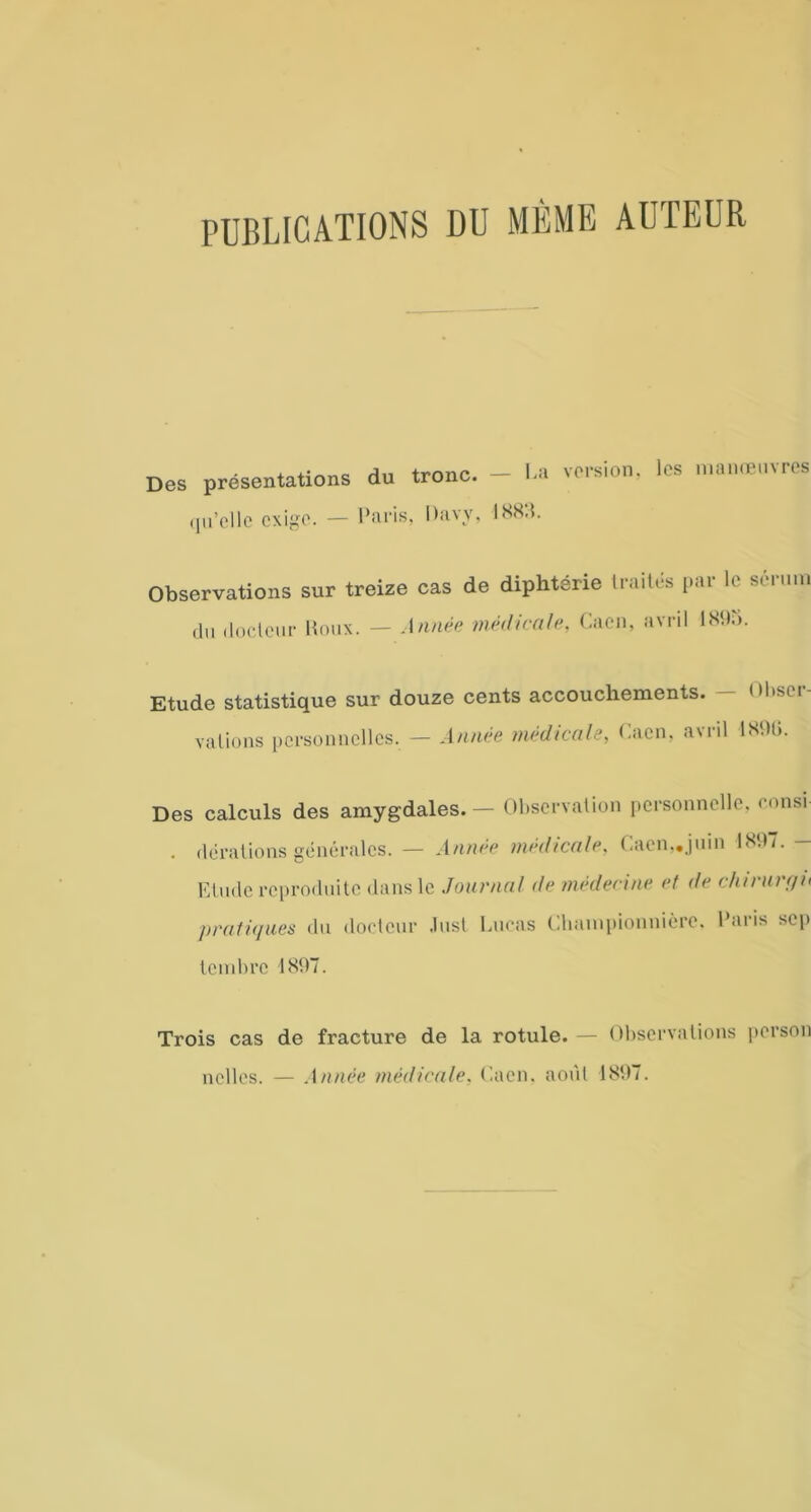 PUBLICATIONS DU MEME AUTEUR Des présentations du tronc. — La version, les manœuvres qu’elle exige. — Paris, Davy, 1885. Observations sur treize cas de diphtérie traités par le sérum du docteur Roux. — Année médicale, Caen, avril 1895. Etude statistique sur douze cents accouchements. — Obser- vations personnelles. — Année médicale, Caen, avril 189G. Des calculs des amygdales.— Observation personnelle, consi- . dérations générales. — Année médicale, Caen,.juin 1897. — Etude reproduite dans le Journal de médecine et de chirurgn pratiques du docteur Just Lucas Championnière. Paris sep tembre 1897. Trois cas de fracture de la rotule. — Observations person nelles. — Année médicale. Caen, août 1897.