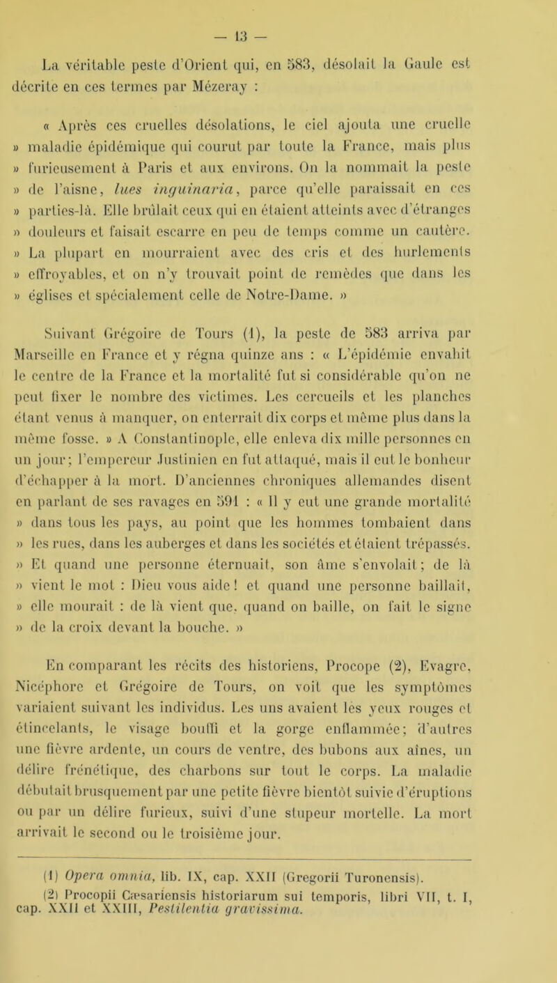 La véritable peste d’Orient qui, en 583, désolait la Gaule est décrite en ces termes par Mézeray : « Après ces cruelles désolations, le ciel ajouta une cruelle » maladie épidémique qui courut par toute la France, mais plus » furieusement à Paris et aux environs. On la nommait la peste » de l’aisne, lues inguinaria, parce qu’elle paraissait en ces » parlies-là. Elle brûlait ceux qui en étaient atteints avec d’étranges » douleurs et faisait escarre en peu de temps comme un cautère. » La plupart en mourraient avec des cris et des hurlements » effroyables, et on n’y trouvait point de remèdes que dans les » églises et spécialement celle de Notre-Dame. » Suivant Grégoire de Tours (1), la peste de 583 arriva par Marseille en France et y régna quinze ans : « L’épidémie envahit le centre de la France et la mortalité fut si considérable qu’on ne peut fixer le nombre des victimes. Les cercueils et les planches étant venus à manquer, on enterrait dix corps et môme plus dans la môme fosse. » A Constantinople, elle enleva dix mille personnes en un jour; l’empereur Justinien en fut attaqué, mais il eut le bonheur d’échapper à la mort. D’anciennes chroniques allemandes disent en parlant de scs ravages en 591 : « 11 y eut une grande mortalité » dans tous les pays, au point que les hommes tombaient dans » les rues, dans les auberges et dans les sociétés et étaient trépassés. » Et quand une personne éternuait, son âme s'envolait; de là » vient le mot : Dieu vous aide! et quand une personne baillait, » elle mourait : de là vient que, quand on baille, on fait le signe » de la croix devant la bouche. » En comparant les récits des historiens. Procopc (2), Evagre, Nicéphore et Grégoire de Tours, on voit que les symptômes variaient suivant les individus. Les uns avaient les yeux rouges et étincelants, le visage bouffi et la gorge enflammée; d’autres une fièvre ardente, un cours de ventre, des bubons aux aînés, un délire frénétique, des charbons sur tout le corps. La maladie débutait brusquement par une petite fièvre bientôt suivie d’éruptions ou par un délire furieux, suivi d’une stupeur mortelle. La mort arrivait le second ou le troisième jour. (1) Opéra omnia, lib. IX, cap. XXII (Gregorii Turonensis). (2) Procopii Cæsariensis historiarum sui temporis, libri VII, t. I, cap. XXII et XXIII, Peslilenlia gravissima.