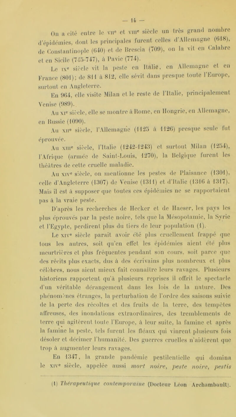 Ou a cité entre le vu® et vme siècle un très grand nombre d’épidémies, dont les principales furent celles d’Allemagne (018), de Constantinople (0-40) et de Brescia (709), on la vit en Calabre et en Sicile (745-747), à Pavic (774). Le ixe siècle vit la peste en Italie, en Allemagne et en France (801); de 811 à 812, elle sévit dans presque toute l’Europe, surtout en Angleterre. En 90-4, elle visite Milan et le reste de l'Italie, principalement Venise (989). Au xi° siècle, elle se montre à Borne, en Hongrie, en Allemagne, en Bussie (1090). Au xue siècle, l’Allemagne (1125 à 1120) presque seule fut éprouvée. Au xme siècle, l’Italie (1242-1243) et surtout Milan (1254), l’Afrique (armée de Saint-Louis, 1270), la Belgique furent les théâtres de cette cruelle maladie. Au xive siècle, on mentionne les pestes de Plaisance (1301), celle d’Angleterre (1307) de Venise (1311) et d Italie (1310 a 1317). Mais il est à supposer (pic toutes ces épidémies ne se rapportaient pas à la vraie peste. D’après les recherches de Hecker et de Hacser, les pays les plus éprouvés par la peste noire, tels que la Mésopotamie, la Syrie et l’Egypte, perdirent plus du tiers de leur population (1). Le xive siècle parait avoir été plus cruellement frappé «pic tous les autres, soit qu’en ctfet les épidémies aient été plus meurtrières cl plus fréquentes pendant son cours, soit parce que dos récits plus exacts, dus à des écrivains plus nombreux et plus célèbres, nous aient mieux fait connaître leurs ravages. Plusieurs historiens rapportent qu’à plusieurs reprises il offrit le spectacle d’un véritable dérangement dans les lois de la nature. Des phénomènes étranges, la perturbation de l’ordre des saisons suivie de la perle des récoltes et des fruits de la terre, des tempêtes affreuses, des inondations extraordinaires, des tremblements de terre qui agitèrent toute l’Europe, à leur suite, la famine et après la famine la peste, tels furent les tléaux qui vinrent plusieurs fois désoler et décimer l'humanité. Des guerres cruelles n’aidèrent que trop à augmenter leurs ravages. En 1347, la grande pandémie pestilentielle qui domina le xive siècle, appelée aussi mort noire, peste noire, pestis (1) Thérapeutique contemporaine (Docteur Léon Archambault).