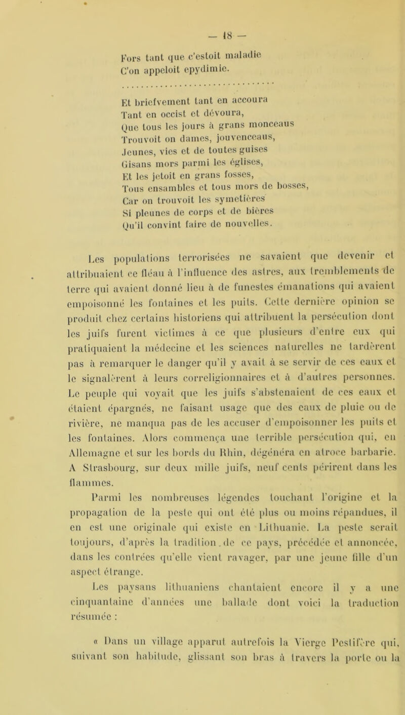 Fors tant que c’estoit maladie C’en appeloit epydimie. Et bricfvement tant en accoura Tant en occist et dévoura, Que tous les jours a grans nionceaus Trouvait on daines, jouvcnccaus, Jeunes, vies et de toutes guises Gisans mors parmi les églises, Et les jetait en grans fosses, Tous ensambles et tous mors de bosses, Car on trouvait les symetières Si pieu nés de corps et de bières Qu’il convint faire de nouvelles. Les populations terrorisées ne savaient que devenir et attribuaient ce fléau à l'influence des astres, aux tremblements de terre qui avaient donné lieu à de funestes émanations qui avaient empoisonné les fontaines et les puits. Cette dernière opinion se produit chez certains historiens qui attribuent la persécution dont les juifs furent victimes à ce que plusieurs d'entre eux qui pratiquaient la médecine et les sciences naturelles ne tardèrent pas à remarquer le danger qu’il y avait à se servir de ces eaux et le signalèrent à leurs correligionnaires et à d’autres personnes. Ce peuple qui voyait que les juifs s’abstenaient de ces eaux et étaient épargnés, ne faisant usage que des eaux de pluie ou de rivière, ne manqua pas de les accuser d’empoisonner les puits et les fontaines. Alors commença une terrible persécution qui, en Allemagne et sur les bords du Rhin, dégénéra en atroce barbarie. A Strasbourg, sur deux mille juifs, neuf cents périrent dans les flammes. Parmi les nombreuses légendes touchant l’origine et la propagation de la peste qui ont clé plus ou moins répandues, il en est une originale qui existe en Lithuanie. La peste serait toujours, d’après la tradition.de ce pays, précédée et annoncée, dans les contrées qu’elle vient ravager, par une jeune lillc d’un aspect étrange. Les paysans lithuaniens chantaient encore il y a une cinquantaine d années une ballade dont voici la traduction résumée : « Dans un village apparut autrefois la Vierge Pestiféré qui, suivant son habitude, glissant son bras <\ travers la porte ou la