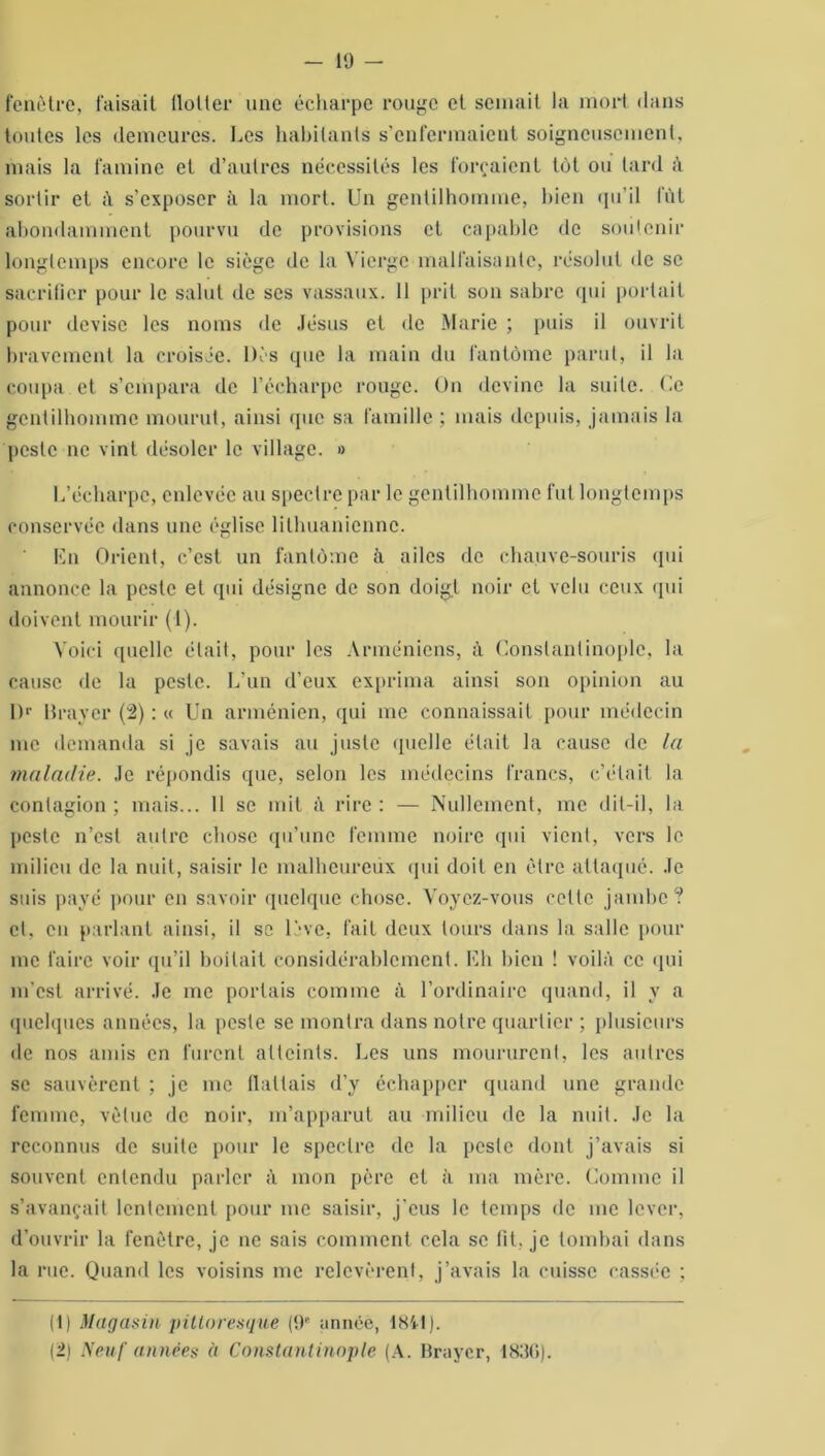 fenêtre, faisait llotter une écharpe rouge et semait la mort dans toutes les demeures. Les habitants s’enfermaient soigneusement, mais la famine et d’autres nécessités les forçaient tôt ou tard à sortir et à s’exposer à la mort. Un gentilhomme, bien qu’il fût abondamment pourvu de provisions et capable de soutenir longtemps encore le siège de la Vierge malfaisante, résolut de se sacrifier pour le salut de ses vassaux. 11 prit son sabre qui portait pour devise les noms de Jésus et de Marie ; puis il ouvrit bravement la croisée. Dès que la main du fantôme parut, il la coupa et s’empara de l’écharpe rouge. On devine la suite. Ce gentilhomme mourut, ainsi (pic sa famille ; mais depuis, jamais la peste ne vint désoler le village. » L’écharpe, enlevée au spectre par le gentilhomme fut longtemps conservée dans une église lithuanienne. En Orient, c’est un fantôme à ailes de chauve-souris qui annonce la peste et qui désigne de son doigt noir et velu ceux qui doivent mourir (1). Voici quelle était, pour les Arméniens, à Constantinople, la cause de la peslc. L’un d’eux exprima ainsi son opinion au l)r Braver (2) : « Un arménien, qui me connaissait pour médecin me demanda si je savais au juste quelle était la cause de la maladie. Je répondis que, selon les médecins francs, c’était la contagion ; mais... 11 se mit à rire : — Nullement, me dit-il, la peste n’est autre chose qu’une femme noire qui vient, vers le milieu de la nuit, saisir le malheureux qui doit en être attaqué. Je suis payé pour en savoir quelque chose. Voyez-vous cette jambe? et. en parlant ainsi, il se lève, fait deux tours dans la salle pour me faire voir qu’il boitait considérablement. Eh bien ! voilà ce qui m’est arrivé. Je me portais comme à l’ordinaire quand, il y a quelques années, la peste se montra dans notre quartier ; plusieurs de nos amis en furent atteints. Les uns moururent, les autres se sauvèrent ; je me flattais d’y échapper quand une grande femme, vêtue de noir, m’apparut au milieu de la nuit. Je la reconnus de suite pour le spectre de la peslc dont j’avais si souvent entendu parler à mon père et à ma mère. Comme il s’avançait lentement pour me saisir, j'eus le temps de me lever, d’ouvrir la fenêtre, je ne sais comment cela se fit. je tombai dans la rue. Quand les voisins me relevèrent, j’avais la cuisse cassée ; (1) Magasin pittoresque (9'' année, 1841). (2) Neuf années à Constantinople (A. Braycr, 183G).