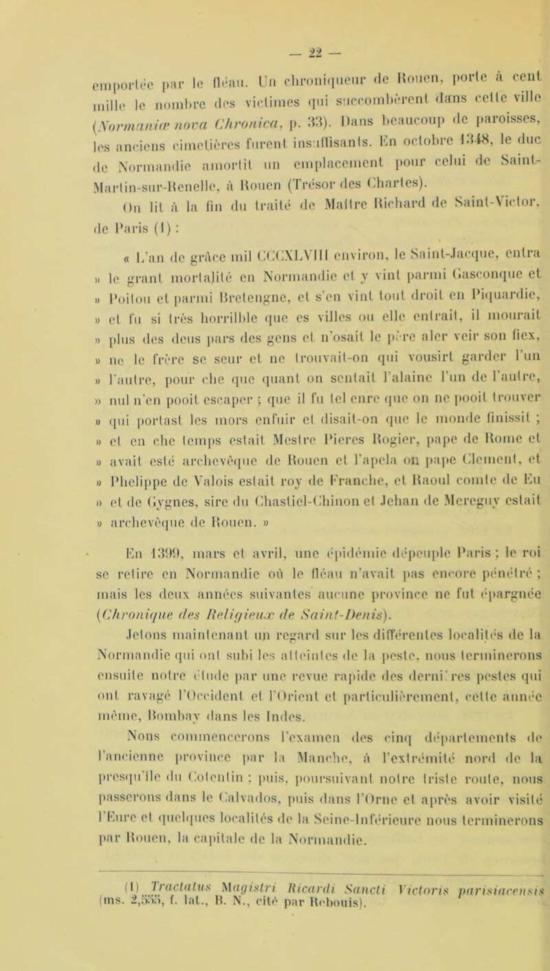 emportée par le fléau. Un chroniqueur de Rouen, porte à cent mille le nombre des victimes qui succombèrent dans celle ville (Normaniœ nova Chronica, p. 33). Dans beaucoup de paroisses, les anciens cimetières furent insuffisants. Un octobre 1348, le duc de Normandie amortit un emplacement pour celui de Saint- Martin-sur-Renelle, à Rouen (Trésor des Chartes). On lit à la fin du traité de Maître Richard de Saint-Victor, de Paris (1) : a L’an de gr.tce mil CCCXLVJII environ, le Saint-Jacque, entra » le grant mortalité en Normandie et y vint parmi Gasconque et » Poitou et parmi Bretengne, et s’en vint tout droit en Piquardie, » et i'u si très horrilble que es villes ou elle entrait, il mourait » plus des deus pars des gens et n’osait le père nier veir son ficx, » ne le frère se scur cl ne trouvait-on qui vousirt garder 1 un » l’autre, pour clic que quant on sentait l’alaine l’un de 1 autre, » nul n’en pooit escaper • que il fu tel cure que on 11c pooil trouver » qui portas! les mors enfuir cl disait-on que le monde finissil ; » et en chc temps estait Mestre Pieres Rogier, pape de Rome et « avait esté archevêque de Rouen et Tapela on pape Clément, et « Phelippe de Valois estait roy de Franche, et Raoul comte de Eu » et de Gvgnes, sire du Chasliel-Chinon et Jehan de Mereguv estait » archevêque de Rouen. » En 1399. mars et avril, une épidémie dépeuple Paris; le roi se retire en Normandie où le fléau n’avait pas encore pénétré ; mais les deux années suivantes aucune province ne fut épargnée (■Chronique des Religieux de Saint-Denis). Jetons maintenant un regard sur les différentes localités de la Normandie qui ont subi les atteintes de la peste, nous terminerons ensuite notre élude par une revue rapide des demi'res pestes qui ont ravagé l’Occident et l'Orient et particulièrement, cette année même, Bombay dans les Indes. Nous commencerons l’examen des cinq départements de l’ancienne province par la Manche, à l’extrémité nord de la presqu île du Cotentin : puis, poursuivant notre triste roule, nous passerons dans le Calvados, puis dans l’Orne et après avoir visité 1 Eure et quelques localités de la Seine-Inférieure nous terminerons par Rouen, la capitale de la Normandie. il) Iractalm Magistri Ricardi Sancti Victoria parisiaceusia (ms. 2,555, f. lat., B. N., cité par Robouis).