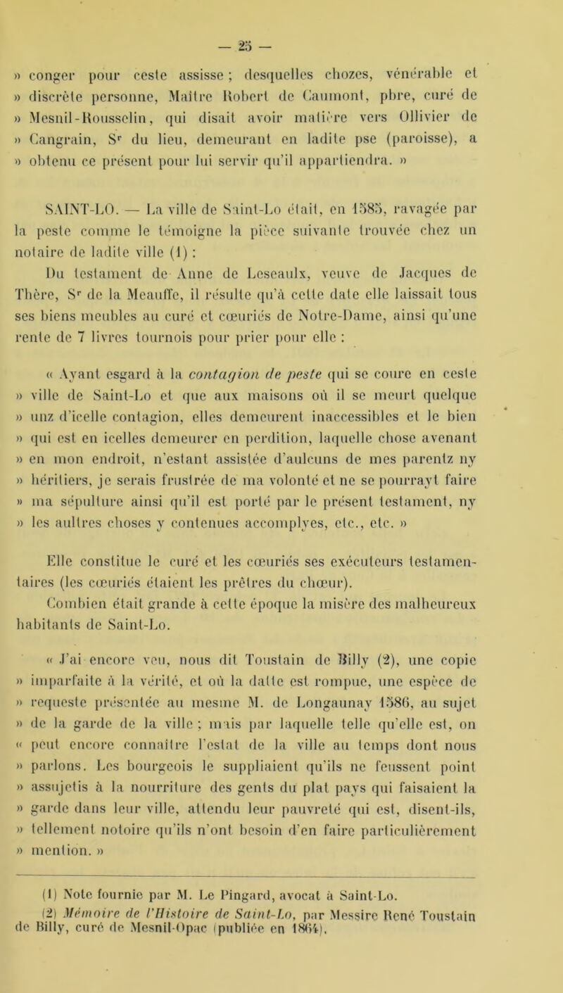 » conger pour ceste assisse ; desquelles chozes, vénérable et » discrète personne, Maître Robert de Gaumont, pbre, curé de » Mesnil-Rousselin, qui disait avoir matière vers Ollivier de » Cangrain, Sr du lieu, demeurant en ladite pse (paroisse), a » obtenu ce présent pour lui servir qu’il appartiendra. » SAINT-LO. — La ville de S:iiut-Lo était, en 1585, ravagée par la peste comme le témoigne la pièce suivante trouvée chez un notaire de ladite ville (1) : Du testament de Anne de Leseaulx, veuve de Jacques de Thère, Sr de la Meauffe, il résulte qu’à celte date elle laissait tous ses biens meubles au curé et cœuriés de Notre-Dame, ainsi qu’une rente de 7 livres tournois pour prier pour elle : « Ayant esgard à la contagion de peste qui se coure en ceste » ville de Saint-Lo et que aux maisons où il se meurt quelque » unz d’icelle contagion, elles demeurent inaccessibles et le bien » qui est en icelles demeurer en perdition, laquelle chose avenant » en mon endroit, n’estant assistée d’aulcuns de mes parenlz nv » héritiers, je serais frustrée de ma volonté et ne se pourrayt faire » ma sépulture ainsi qu’il est porté par le présent testament, ny » les aullres choses y contenues accomplyes, etc., etc. » Elle constitue le curé et les cœuriés ses exécuteurs testamen- taires (les cœuriés étaient les prêtres du chœur). Combien était grande à celte époque la misère des malheureux habitants de Saint-Lo. « J’ai encore veu, nous dit Toustain de Uilly (2), une copie » imparfaite à la vérité, et où la datte est rompue, une espèce de » requeste présentée au mesine M. de Longaunay 1586, au sujet » de la garde de la ville ; mais par laquelle telle qu’elle est, on « peut encore connaître l’estât de la ville au temps dont nous » parlons. Les bourgeois le suppliaient qu’ils ne feussent point » assujetis à la nourriture des gents du plat pays qui faisaient la » garde dans leur ville, attendu leur pauvreté qui est, disent-ils, » tellement notoire qu’ils n’ont besoin d’en faire particulièrement » mention. » (1) Note fournie par M. Le Pingard, avocat à Saint-Lo. 12) Mémoire de l’Histoire de Saint-Lo, par Messirc René Toustain de Billy, curé de Mesnil-Opac (publiée en 1864).