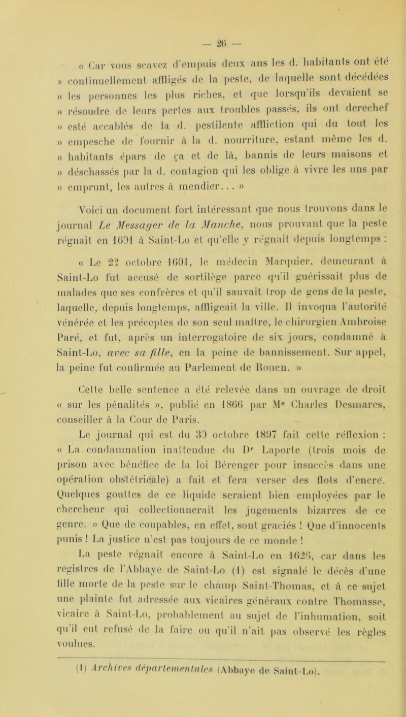 « Car vous scavez d’empuis deux ans les d. habitants ont été >, continuellement affligés de la peste, de laquelle sont décédées » les personnes les plus riches, et que lorsqu ils devaient se » résoudre de leurs pertes aux troubles passes, ils ont derechef » esté accablés de la d. peslilente affliction qui du tout les » cmpesche de fournir à la d. nourriture, estant même les d. » habitants épars de ça et de là, bannis de leurs maisons et » déschassés par la d. contagion qui les oblige à vivre les uns par » emprunt, les autres à mendier... » Voici un document fort intéressant que nous trouvons dans le journal Le Messager de la Manche, nous prouvant que la peste régnait en 1091 à Saint-Lo cl qu’elle y régnait depuis longtemps : « Le 22 octobre 1601, le médecin Marquier, demeurant à Saint-Lo fut accusé de sortilège parce qu'il guérissait plus de malades que ses confrères et qu’il sauvait trop de gens de la peste, laquelle, depuis longtemps, affligeait la ville. 11 invoqua l’autorité vénérée et les préceptes de son seul maître, le chirurgien Ambroise Paré, et fut, après un interrogatoire de six jours, condamné à Saint-Lo, avec sa fille, en la peine de bannissement. Sur appel, la peine fut confirmée au Parlement de Rouen. » Cette belle sentence a été relevée dans un ouvrage de droit « sur les pénalités », publié en 1866 par Mc Charles Desmares, conseiller à la Cour de Paris. Le journal qui est du 30 octobre 1897 fait cette réflexion : « La condamnation inattendue du l)r Laporte (trois mois de prison avec bénéfice de la loi Bérenger pour insuccès dans une opération obstétricale) a fait et fera verser des flots d’encre. Quelques gouttes de ce liquide seraient bien employées par le chercheur qui collectionnerait les jugements bizarres de ce genre. » Que de coupables, en effet, sont graciés ! Que d’innocents punis ! La justice n’est pas toujours île ce monde ! La peste régnait encore à Saint-Lo en 1626, car dans les registres de l’Abbaye de Saint-Lo (I) est signalé le décès d’une tille morte de la peste sur le champ Saint-Thomas, cl à ce sujet une plainte lut adressée aux vicaires généraux contre Thomasse, vie,aire à Saint-Lo, probablement au sujet de l’inhumation, soit qu il cul refusé de la faire ou qu il n ail pas observé les règles voulues. (I) Archives départementales (Abbaye de Saint-Loi.