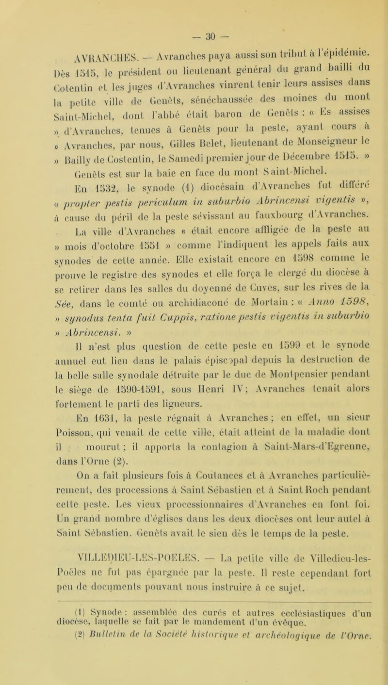 WH \Nl)HKS. — Avranches paya aussi son tribut a 1 épidémie. |>ès 1545, le président ou lieutenant général du grand bailli du Cotentin et les juges d’Avranches vinrent tenir leurs assises dans la petite ville de Genêts, sénéchaussée des moines du mont Saint-Michel, dont l’abbé était baron de Genêts : « Es assises » d’Avranches, tenues à Genêts pour la peste, ayant cours a » Avranches, par nous, Gilles Helet, lieutenant de Monseigneur le » Hailly de Costentin, le Samedi premier jour de Décembre 1515. » Genêts est sur la baie en face du mont Saint-Michel. En 1532, le synode (1) diocésain d’Avranches lut dillere « propter pestis pericuiutn in suburbio Abrincensi vigentis », à cause du péril de la peste sévissant au fauxbourg dAwanchcs. La ville d’Avranches « était encore affligée de la peste au » mois d’octobre 1551 » comme l’indiquent les appels laits aux synodes de cette année. Elle existait encore en 1598 comme le prouve le registre des synodes et elle força le clergé du diocèse a se retirer dans les salles du doyenné de Cuves, sur les rives de la Sée, dans le comté ou arcliidiaconé de Morlain : « Anno 1598, » synodus tanta fuit Cuppis, ratione pestis vigentis in suburbio » A b rince nsi. » 11 n’est plus question de cette peste en 1599 et le synode annuel eut lieu dans le palais épiscopal depuis la destruction de la belle salle synodale détruite par le duc de Montpensier pendant le siège de 1590-1591, sous Henri IV; Avranches tenait alors fortement le parti des ligueurs. En 1031, la peste régnait à Avranches; en effet, un sieur Poisson, qui venait de cette ville, était atteint de la maladie dont il mourut ; il apporta la contagion à Saint-Mars-d’Egrenne, dans l’Orne (2). On a fait plusieurs fois à Coutanccs et à Avranches particuliè- rement, des processions à Saint Sébastien et à Saint Hoeh pendant celte peste. Les vieux processionnaires d’Avranches en font foi. Un grand nombre d’églises dans les deux diocèses ont leur autel à Saint Sébastien. Genêts avait le sien dès le temps de la peste. VILEED1EU-EES-POELES. — La petite ville de Yilledicu-les- Poëles ne fut pas épargnée par la peste. Il reste cependant fort peu de documents pouvant nous instruire à ce sujet. (1) Synode : assemblée des curés et autres ecclésiastiques d’un diocèse, laquelle se fait, par le, mandement d’un évêque. (2) Bulletin de la Société historique et archéologique de l’Orne.