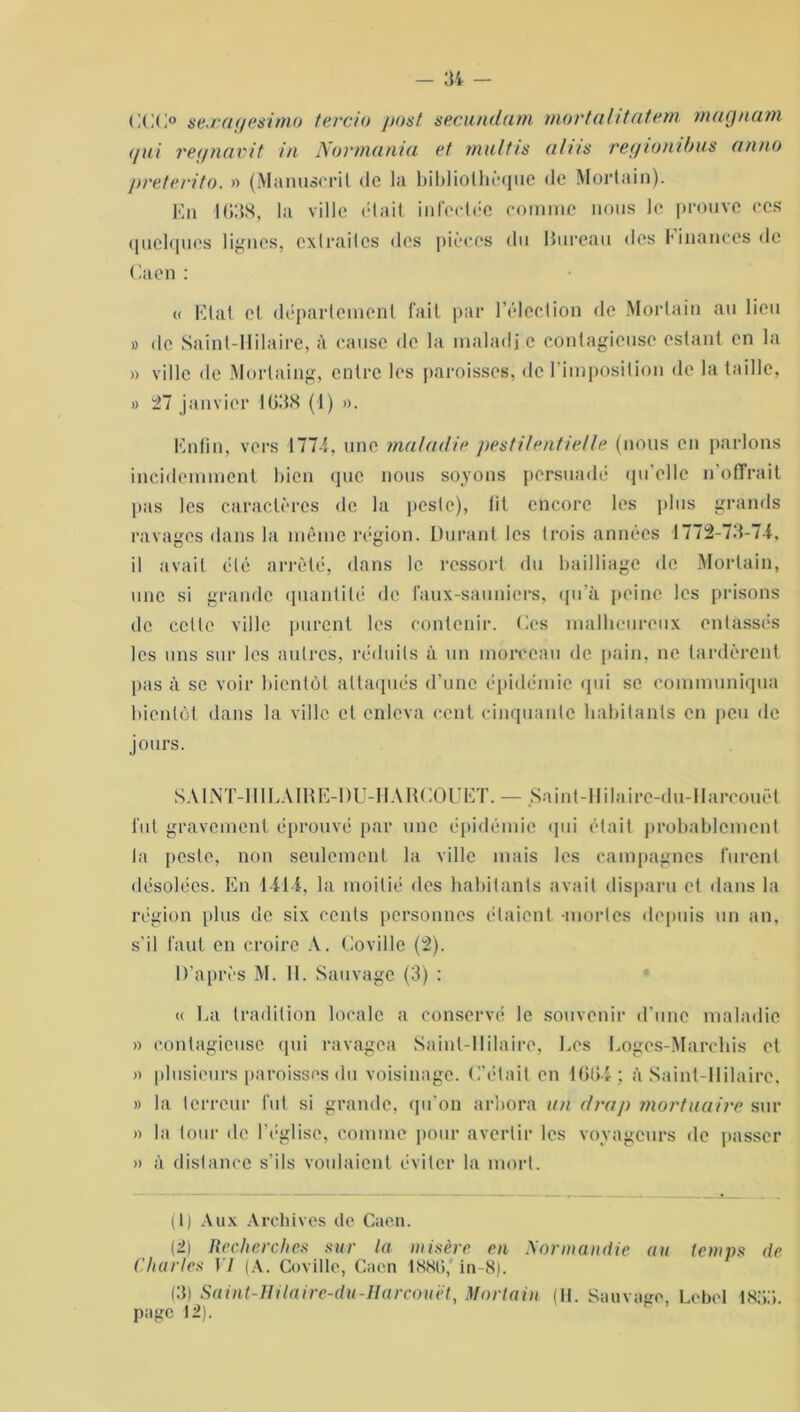 CCC° seæayesimo tertio post secundum mort alitat. em. maçfnam </ui regnavit in Normania et multis alns reyionibus on no preterito. » (Manuscrit de la bibliothèque de Mortain). En 4038, la ville était infectée comme nous le prouve ces quelques lignes, extraites des pièces du Bureau des finances de Caen : « Etat et département fait par l’élection de Mortain au lieu » de Saint-Hilaire, à cause de la maladi c contagieuse estant en la » ville île Mortaing, entre les paroisses, de l’imposition de la taille, » 27 janvier 1038 (4) ». Enfin, vers 1774, une maladie pestilentielle (nous en parlons incidemment bien que nous soyons persuadé qu’elle n’offrait lias les caractères de la peste), fit encore les plus grands ravages dans la même région. Durant les trois années 4772-73-74, il avait été arreté, dans le ressort du bailliage de Mortain, une si grande quantité de faux-sauniers, qu'à peine les prisons de ccile ville purent les contenir. Ces malheureux entassés les uns sur les autres, réduits à un morceau de pain, ne tardèrent pas à se voir bientôt attaqués d’une épidémie qui se communiqua bientôt dans la ville et enleva cent cinquante habitants en peu de jours. SAINT-H1LA1RE-DU-IIAHCOUET. — Saint-Il ilaire-du-llareouët fut gravement éprouvé par une épidémie qui était probablement la peste, non seulement la ville mais les campagnes furent désolées. En 1414, la moitié dos habitants avait disparu et dans la région plus de six cents personnes étaient -mortes depuis un an. s’il faut en croire A. Coville (2). D’après M. 11. Sauvage (3) : « La tradition locale a conservé le souvenir d'une maladie » contagieuse qui ravagea Saint-Hilaire, Les Logcs-Marchis et » plusieurs paroisses du voisinage. C’était en 10(14 : à Saint-Hilaire. » la terreur fut si grande, qu’on arbora un drap mortuaire sur » la tour de l’église, comme pour avertir les voyageurs de passer » à distance s'ils voulaient éviter la mort. (1) Aux Archives de Caen. (2) Recherches sur la misère en Normandie au temps de Charles 17 (A. Coville, Caen 18,S0, in-8). (3) Saint-Hilaire-du-Harcouët, Mortain (11. Sauvage, Lcbel 485.1. page 42).