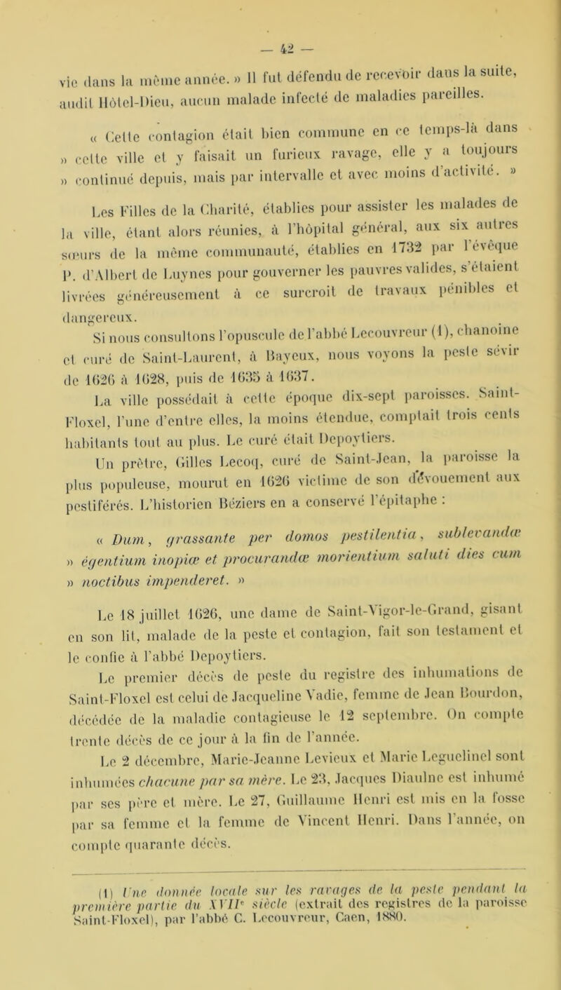 vie dans la même année. » 11 fut défendu de recevoir dans la suite audit Hôtel-Dieu, aucun malade infecté de maladies pareilles. » )) « Celte contagion était bien commune en ce temps-la dans celte ville et y faisait un furieux ravage, elle y a toujours continué depuis, mais par intervalle et avec moins d activité. » Les Filles de la Charité, établies pour assister les malades de la ville, étant alors réunies, à l’hôpital général, aux six autres ■sœurs de la même communauté, établies en 1732 par 1 évêque P. d’Albert de Luynes pour gouverner les pauvres valides, s étaient livrées généreusement à ce surcroit de travaux pénibles et dangereux Si nous consultons l’opuscule de l’abbé Lecouvreur (1), chanoine et curé de Saint-Laurent, à Baveux, nous voyons la peste sévir de 1626 à 1628, puis de 1635 à 1637. La ville possédait à cette époque dix-sept paroisses. Saint- Floxel, l’une d’entre elles, la moins étendue, comptait trois cents habitants tout au plus. Le curé était Depoytiers. Un prêtre, Cilles Lecoq, curé de Sainl-.lcan, la paroisse la plus populeuse, mourut en 1626 victime de son dévouement aux pestiférés. L’historien Béziers en a conservé l’épitaphe : « Dum, grassante per domos pestilentia, sublcvandœ » égentium inopiœ et procurandœ morientium saluti dies cuva » noctibus impenderet. » Le 18 juillet 1626, une dame de Saint-Vigor-le-Grand, gisant en son lit, malade de la peste et contagion, fait son testament et le confie à l’abbé Depoyticrs. Le premier décès de peste du registre des inhumations de Saint-Floxcl est celui de Jacqueline Yadie, femme de Jean Bourdon, décédée de la maladie contagieuse le 12 septembre. On compte trente décès de ce jour à la lin de 1 année. Le 2 décembre, Marie-Jeanne Levieux et Marie Leguelinel sont inhumées chacune par sa mère. Le 23, Jacques Diaulne est inhumé par ses père et mère. Le 27. Guillaume Henri est mis en la fosse par sa femme cl la femme de Vincent Henri. Dans l’année, on compte quarante décès. (I) Une donnée locale sur les ravages de la peste pendant la première partie du AT//' siècle (extrait des registres de la paroisse Saint-Floxel), par l’abbé C. Lecouvreur, Caen, 1880.