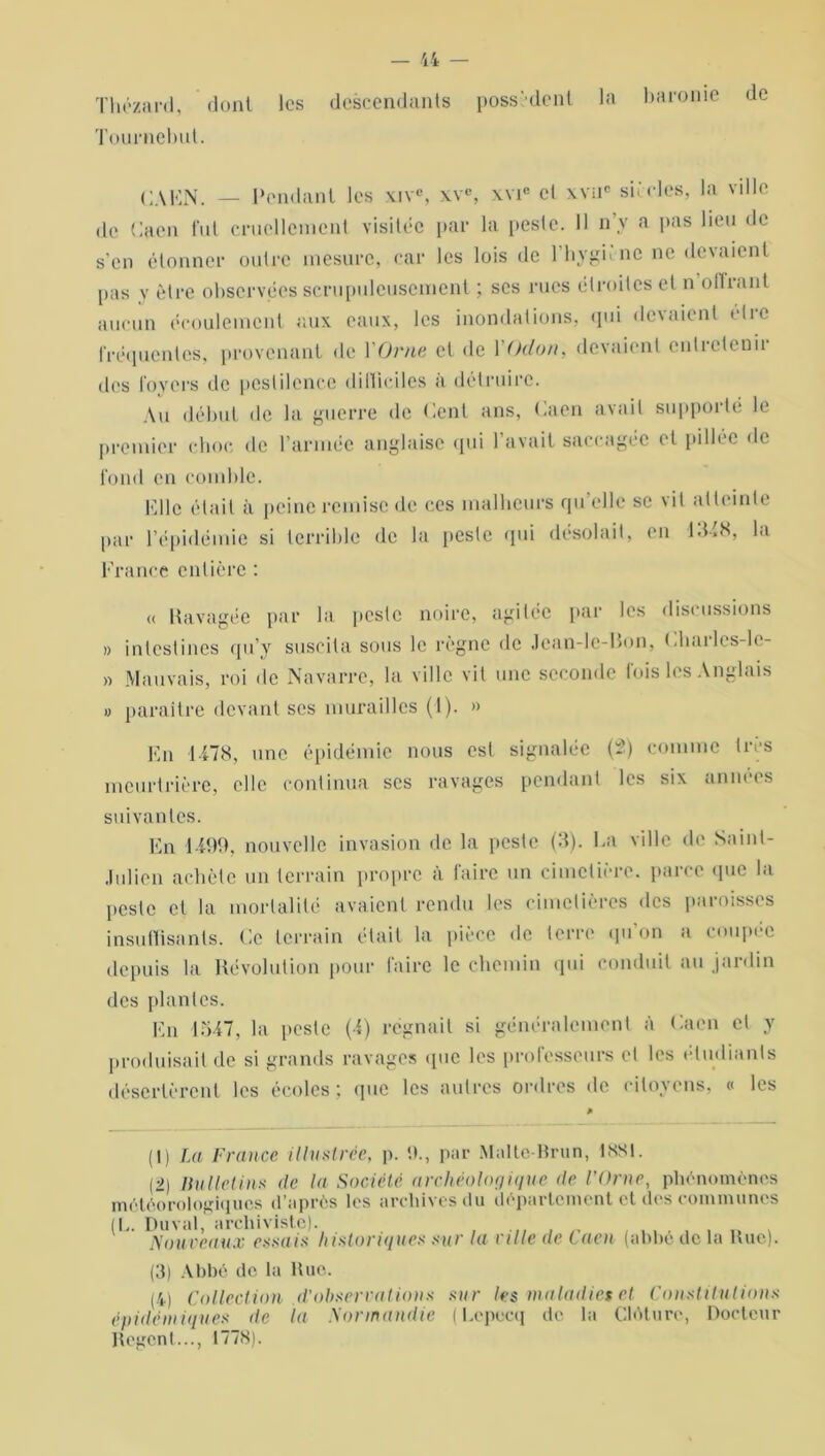 Thézard, dont les descendants possèdent la barome de Tournebut. CAEN. — Pendant les xive, xve, xvic cl xvuc siècles, la ville de Caen fut cruellcincnt visitée par la [teste. Il n’y a pas lieu de s’en étonner outre mesure, car les lois de l’hygnnc ne devaient [tas y être observées scrupuleusement ; scs rues étroites et n offrant aucun écoulement aux eaux, les inondations, qui devaient être fréquentes, provenant de l'Orne et de 1 (hlon, devaient entretenu des loyers de pestilence ditliciles a détruire. Au début de la guerre de tient ans, t.aen avait supporté le premier choc de l’armée anglaise qui l’avait saccagée et pillée de fond en comble. Elle était à peine remise de ces malheurs qu’elle se vil atteinte par l’épidémie si terrible de la peste qui désolait, en -1348, la France entière : « Ravagée par la peste noire, agitée par les discussions » intestines qu’y suscita sous le règne de Jcan-le-Bon, Chailes-lc- » Mauvais, roi de Navarre, la ville vit une seconde fois les Anglais » paraître devant scs murailles (1). » En 1478, une épidémie nous est signalée (2) comme 1res meurtrière, elle continua ses ravages pendant les six années suivantes. En 4499, nouvelle invasion de la peste (3). Ea ville de Saint- Julicn achète un terrain propre à faire un cimetière, parce que la peste et la mortalité avaient rendu les cimetières des paroisses insuffisants. Ce terrain était la pièce de terre qu on a coupée depuis la Révolution pour faire le chemin qui conduit au jardin des plantes. En 1547, la peste (4) régnait si généralement à Caen et y produisait de si grands ravages «pic les professeurs et les étudiants désertèrent les écoles; que les autres ordres de citoyens, « les (I) La France illustrée, p. 9., par Malte-Brun, tSSt. [■>) Bulletins de la Société archéologique de l’Orne, phénomènes météorologiques d’après tes archives du département et des communes (E. Du val, archiviste). Nouveaux essais historiques sur la ville de Caen (abbé de la Rue). (3) Abbé de la Rue. (4) Collection d’observations sur les maladies et Constitutions épidémiques de la Normandie (Lcpecq de la Clôture, Docteur Urgent..., 1778).